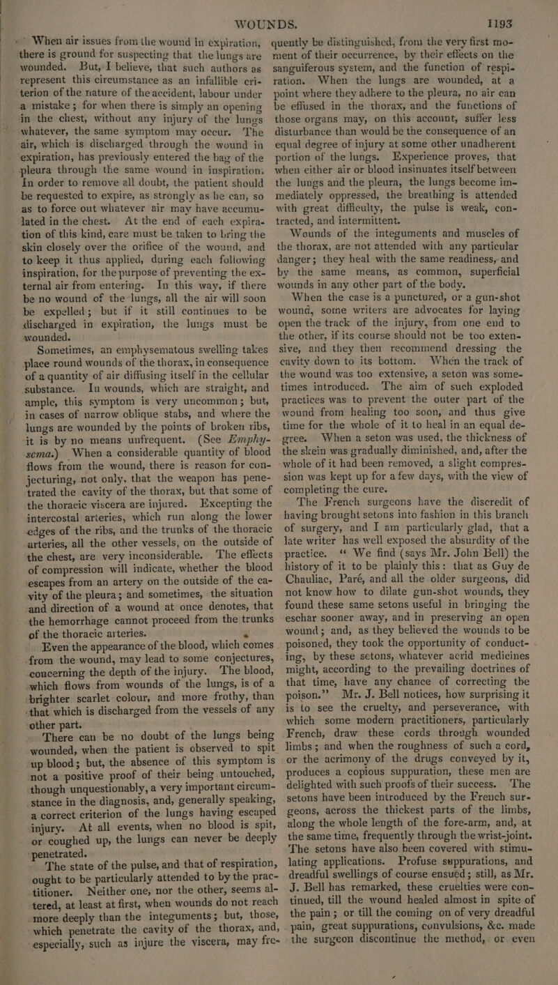 nit When air issues from the wound in expiration, there is ground for suspecting that the lungs are wounded. But,:I believe, that such authors as represent this circumstance as an infallible cri- terion of the nature of the accident, labour under a mistake; for when there is simply an opening in the chest, without any injury of the lunes whatever, the same symptom may occur. The air, which is discharged through the wound in - ‘expiration, has previously entered the bay of the pleura through the same wound in inspiration. in order to remove all doubt, the patient should be requested to expire, as strongly as he can, so as to force out whatever air may have accumu- lated in the chest. At the end of each expira- tion of this kind, care must be taken to bring the skin closely over the orifice of the wound, and to keep it thus applied, during each following inspiration, for the purpose of preventing the ex- ternal air from entering. In this way, if there be no wound of the-lungs, all the air will soon be expelled; but if it still continues to be discharged in expiration, the lungs must be wounded. Sometimes, an emphysematous swelling takes place round wounds of the thorax, in consequence -of a quantity of air diffusing itself in the cellular substance. In wounds, which are straight, and ample, this symptom is very uncommon; but, in cases of narrow oblique stabs, and where the lungs are wounded by the points of broken ribs, ‘it is by no means unfrequent. (See Hmphy- sema.) When a considerable quantity of blood flows from the wound, there is reason for con- jecturing, not only, that the weapon has pene- trated the cavity of the thorax, but that some of the thoracic viscera are injured. Excepting the intercostal arteries, which run along the lower edges of the ribs, and the trunks of the thoracic arteries, all the other vessels, on the outside of the chest, are very inconsiderable. The effects of compression will indicate, whether the blood escapes from an artery on the outside of the ca- vity of the pleura; and sometimes, the situation ‘and direction of a wound at once denotes, that the hemorrhage cannot proceed from the trunks of the thoracic arteries. . Even the appearance of the blood, which comes from the wound, may lead to some conjectures, concerning the depth of the injury. The blood, which flows from wounds of the lungs, is of a ‘brighter scarlet colour, and more frothy, than that which is discharged from the vessels of any ‘other part. There can be no doubt of the lungs being up blood; but, the absence of this symptom is not a positive proof of their being untouched, though unquestionably, a very important circum- ‘stance in the diagnosis, and, generally speaking, a correct criterion of the lungs having escaped ‘injury. At all events, when no blood is spit, or coughed up, the lungs can never be deeply ‘penetrated. The state of the pulse, and that of respiration, ought to be particularly attended to by the prac- titioner. Neither one, nor the other, seems al- tered, at least at first, when wounds do not reach -more deeply than the integuments ; but, those, -which penetrate the cavity of the thorax, and, especially, such as injure the viscera, may fre- 1193 quently be distinguished, from the yery first mo- ment of their occurrence, by their effects on the sanguiferous system, and the function of respi- ration. When the lungs are wounded, at a point where they adhere to the pleura, no air can be effused in the thorax, and the functions of those organs may, on this account, sufler less disturbance than would be the consequence of an equal degree of injury at some other unadherent portion of the lungs. Experience proves, that when either air or blood insinuates itself between the lungs and the pleura, the lungs become im- mediately oppressed, the breathing is attended with great difficulty, the pulse is weak, con- tracted, and intermittent. Wounds of the integuments and muscles of the thorax, are not attended with any particular danger; they heal with the same readiness, and by the same means, as common, superficial wounds in any other part of the body. When the case is a punctured, or a gun-shot wound, some writers are advocates for laying open the track of the injury, from one end to the other, if its course should not be too exten- sive, and they then recommend dressing the cavity down to its bottom. When the track of the wound was too extensive, a seton was some- times introduced. The aim of such exploded practices was to prevent the outer part of the wound from healing too soon, and thus give time for the whole of it to heal in an equal de- gree. When a seton was used, the thickness of the skein was gradually diminished, and, after the whole of it had been removed, a slight compres- sion was kept up for afew days, with the view of completing the cure. The French surgeons have the discredit of having brought setons into fashion in this branch of surgery, and I am particularly glad, that a late writer has well exposed the absurdity of the practice. ‘ We find (says Mr. John Bell) the history of it to be plainly this: that as Guy de Chauliac, Paré, and all the older surgeons, did not know how to dilate gun-shot wounds, they found these same setons useful in bringing the eschar sooner away, and in preserving an open wound; and, as they believed the wounds to be poisoned, they took the opportunity of conduct- ing, by these setons, whatever acrid medicines might, according to the prevailing doctrines of that time, have any chance of correcting the poison.”’ Mr. J. Bell notices, how surprising it is to see the cruelty, and perseverance, with which some modern practitioners, particularly French, draw these cords through wounded limbs; and when the roughness of such a cord, or the acrimony of the drugs conveyed by it, produces a copious suppuration, these men are delighted with such proofs of their success. ‘The setons have been introduced by the French sur- geons, across the thickest. parts of the limbs, along the whole length of the fore-arm, and, at the same time, frequently through the wrist-joint. The setons have also been covered with stimu- lating applications. Profuse suppurations, and dreadful swellings of course ensued ; still, as Mr. J. Bell has remarked, these cruelties were con- tinued, till the wound healed almost in spite of the pain; or till the coming on of very dreadful pain, great suppurations, convulsions, &c. made the surgeon discontinue the method, or even