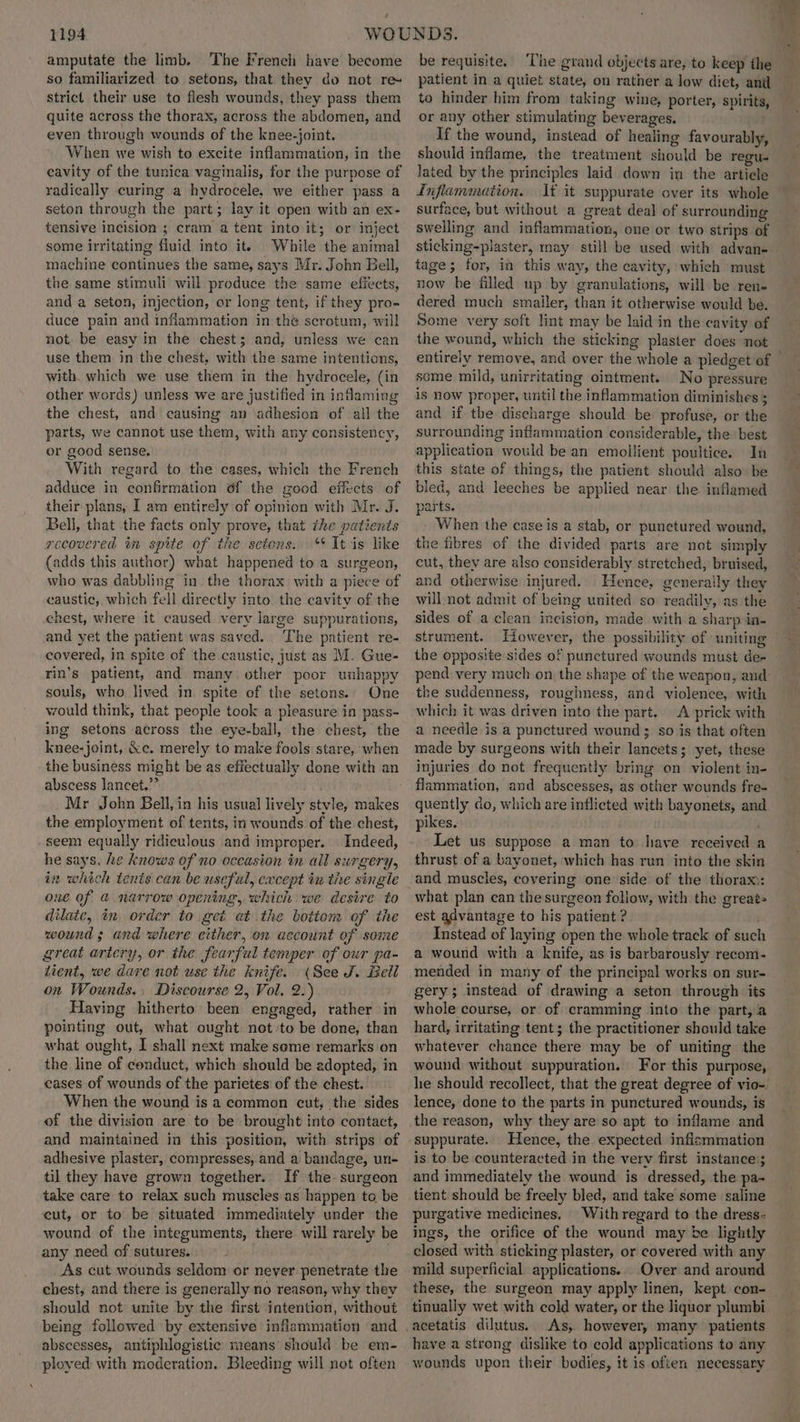 amputate the limb. The French have become so familiarized to setons, that they do not re- strict their use to flesh wounds, they pass them quite across the thorax, across the abdomen, and even through wounds of the knee-joint. When we wish to excite inflammation, in the cavity of the tunica vaginalis, for the purpose of radically curing a hydrocele, we either pass a seton through the part; lay it open with an ex- tensive incision ; cram a tent into it; or inject some irritating fluid into it. While the animal machine continues the same, says Mr. John Bell, the same stimuli will produce the same effects, and a seton, injection, or long tent, if they pro- duce pain and inflammation in thé scrotum, will not be easy in the chest; and, unless we can use them in the chest. with the same intentions, with. which we use them in the hydrocele, (in other words) unless we are justified in infaming the chest, and causing an adhesion of all the parts, we cannot use them, with any consistency, or good sense. With regard to the cases, which the French adduce in confirmation 6f the good effects of their plans, I am entirely of opinion with Mr. J. Bell, that the facts only prove, that the patients recovered in spite of the setens. *¢ It is like (adds this author) what happened to a surgeon, who was dabbling in the thorax with a piece of caustic, which fell directly into. the cavity of the chest, where it caused very large suppurations, and yet the patient was saved. The patient re- covered, in spite of the caustic, just as M. Gue- rin’s patient, and many other poor unhappy souls, who lived in spite of the setons.. One would think, that people took a pleasure in pass- ing setons across the eye-ball, the chest, the knee-joint, &c. merely to make fools stare, when the business might be as effectually done with an abscess lancet.” . Mr John Bell, in his usual lively stvle, makes the employment of tents, in wounds of the chest, seem equally ridiculous and improper. Indeed, he says, he knows of no occasion in all surgery, in which tents can be useful, except in the single one of @ narrow opening, which we desire to dilaic, in order to get at the bottom of the wound; and where either, on account of some great artery, or the fearful temper of our pa- tient, we dare not use the knife. (See J. Bell on Wounds. Discourse 2, Vol. 2.) Having hitherto been engaged, rather in pointing out, what ought not to be done, than what ought, I shall next make seme remarks on the line of conduct, which should be adopted, in eases of wounds of the parietes of the chest. When the wound is a common cut, the sides of the division are to be brought into contact, and maintained in this position, with strips of adhesive plaster, compresses, and a bandage, un- til they have grown together. If the surgeon take care to relax such muscles as happen to be cut, or to be situated immediately under the wound of the integuments, there will rarely be any need of sutures. As cut wounds seldom or never penetrate the chest, and there is generally no reason, why they should not unite by the first intention, without being followed by extensive inflammation and abscesses, antiphlogistic means should be em- ployed with moderation. Bleeding will not often be requisite. ‘The grand objects are, to keep the patient in a quiet state, on rather a low diet, anil to hinder him from taking wine, porter, spirits, or any other stimulating beverages. If the wound, instead of healing favourably, should inflame, the treatment should be regu- lated by the principles laid down in the article Inflammation. It it suppurate over its whole surface, but without a great deal of surrounding swelling and inflammation, one or two strips of sticking-plaster, may still be used with advan- tage; for, in this way, the cavity, which must now be filled up by granulations, will be ren- dered much smaller, than it otherwise would be. Some very soft lint may be laid in the cavity of the wound, which the sticking plaster does not some mild, unirritating ointment. No pressure is now proper, until the inflammation diminishes ; and if the discharge should be profuse, or the surrounding inflammation considerable, the best application would be an emollient poultice. In this state of things, the patient should also be bled, and leeches be applied near the inflamed parts. When the case is a stab, or punctured wound, the fibres of the divided parts are not simply cut, they are also considerably stretched, bruised, and otherwise injured. Hence, generally they will not admit of being united so readily, as the sides of a clean incision, made with a sharp in. strument. However, the possibility of uniting the opposite sides of punctured wounds must de- +¥ the suddenness, roughness, and violence, with which it was driven into the part. A prick with a needle is a punctured wound; so is that often made by surgeons with their lancets; yet, these injuries do not frequently bring on violent in- fiammation, and abscesses, as other wounds fre- quently do, which are inflicted with bayonets, and pikes. Let us suppose a man to have received ¢ thrust of a bayonet, which has run into the skin and muscles, covering one side of the thorax: what plan can the surgeon follow, with the great» est advantage to his patient ? Instead of laying open the whole track of sucl a wound with a knife, as is barbarously recom- mended in many of the principal works on sur- gery; instead of drawing a seton through its whole course, or: of cramming into the part, a hard, irritating tent; the practitioner should take whatever chance there may be of uniting the wound without suppuration. For this purpose, he should recollect, that the great degree of vio- lence, done to the parts in punctured wounds, is the reason, why they are so apt to inflame and suppurate. Hence, the expected inflsmmation is to be counteracted in the vervy first instance; and immediately the wound is dressed, the pa- tient should be freely bled, and take some saline purgative medicines. Withregard to the dress: ings, the orifice of the wound may be lightly closed with sticking plaster, or covered with any mild superficial applications. Over and around these, the surgeon may apply linen, kept con- tinually wet with cold water, or the liquor plumbi acetatis dilutus. As, however, many patients have a strong dislike to cold applications to any wounds upon their bodies, it is often necessary