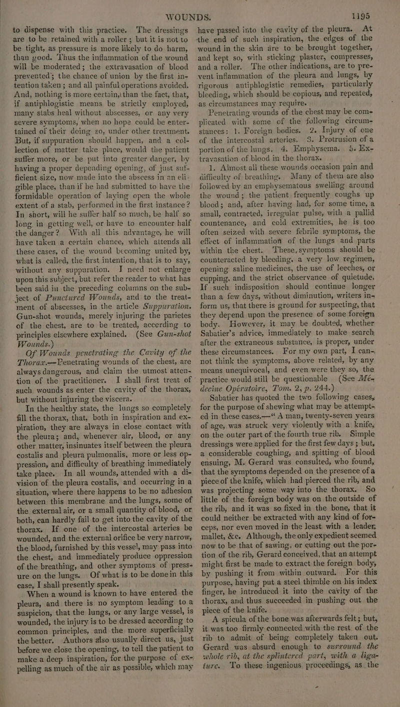 to dispense with this practice. The dressings are to be retained with a roller ; but it is not to be tight, as pressure is more likely to do harm, than yood. ‘Thus the inflammation of the wound will be moderated; the extravasation of blood prevented; the chance of union by the first in- tention taen ; and all painful operations avoided. And, nothing is more certain,ithan the fact, that, if antiphlogistic means be strictly employed, many stabs heal without abscesses, or any very severe symptoms, when no hope could be enter- tained of their doing so, under other treatment. But, if suppuration should happen, and a col- lection of matter take place, would the patient suffer more, or be put into greater danger, by having a proper depending opening, of just suf- ficient size, now made into the abscess in an eli- gible place, than if he had submitted to have the formidable operation of laying open the whole extent of a stab, performed in the first instance ? In short, will he suffer half so much, be half so long. in getting weil, or have to encounter half the danger? With all this advantage, he will have taken a certain chance, which attends all these cases, of the wound becoming united by, what is called, the first intention, that is to say, without any suppuration. J need not enlarge upon this subject, but refer the reader to what has been said in the preceding columns on the sub- ject of Punctured Wounds, ard to the treat- ment of abscesses, in the article Suppuration. Gun-shot wounds, merely injuring the parietes of the chest, are to be treated, accerding to principles elsewhere explained. (See Gun-shot Wounds.) Of Wounds penetrating the Cavity of the Thorax.—Fenetrating wounds of the chest, are always dangerous, and claim the utmost atten- tion of the practitioner. such. wounds as enter the cavity of the thorax, but without injuring the viscera. In the healthy state, the lungs so completely fill the thorax, that, both in inspiration and ex- piration, they are always in close contact with the pleura; and, whenever air, blood, or any other matter, insinuates itself between the pleura costalis and pleura pulmonalis, more or Jess op- pression, and difficulty of breathing immediately take place. In all wounds, attended with a di- vision of the pleura costalis, and occurring in a situation, where there happens to be no adhesion between this membrane and the lungs, some of the external air, or a small quantity of blood, or both, can hardly fail to get into the cavity of the thorax. If one of the intercostal arteries be wounded, and the external orifice be very narrow, the blood, furnished by this vessel, may pass into the chest, and immediately produce oppression of the breathing, and other symptoms of press- ure on the Jungs. Of what is to be done in this case, I shall presently speak. When a wound is known to have entered the pleura, and there is no symptom leading toa suspicion, that the lungs, or any large vessel, is wounded, the injury is to be dressed according to common principles, and the more superficially the better. Authors also usually direct us, just before we close the opening, to tell the patient to make a deep inspiration, for the purpose of ex~ pelling as much of the air as possible, which may 1195 have passed into the cavity of the pleura. At the end of such inspiration, the edges of the wound in the skin dre to be brought together, and kept so, with sticking plaster, compresses, and a roller. The other indications, are to pre- vent inflammation of the pleura and lungs, by rigorous antiphlogistic remedies, particularly bleeding, which should be copious, and repeated, as circumstances may require. Penetrating wounds of the chest may be com- plicated with some of the following circum- stances: 1. Foreign bodies. 2. Injury of one of the intercostal arteries. 3. Protrusion of a portion of the lungs. 4. Emphysema. 5. Ex- travasation of blood in the thorax. 1. Almost ali these wounds occasion pain and difficulty of breathing. Many of them are also followed by an emphysematous swelling around the wound; the patient frequently coughs up blood; and, after having had, fer some time, a small, contracted, irregular pulse, with a pallid countenance, and cold extremities, he is too often seized with severe febrile symptoms, the effect of inflammation of the lungs and parts within the chest. These,symptoms should be counteracted by bleeding, a very low regimen, opening saline medicines, the use of leeches, or cupping, and the strict observance of quietude. If such indisposition should continue longer than a few days, without diminution, writers in- form us, that there is ground for suspecting, that they depend upon the presence of some foreign body. However, it may be doubted, whether Sabatier’s advice, immediately to make search, after the extraneous substance, is proper, under these circumstances. For my own part, I can-. not think the symptoms, above related, by any means unequivocal, and even were they so, the practice would still be questionable (See Mé- decine Opératoire, Tom. 2, p. 244+) Sabatier has quoted the two following cases, for the purpose of shewing what may be attempt- ed in these cases. —“ A man, twenty-seven years of age, was struck very violently with a knife, on the outer part of the fourth true rib. Simple dressings were applied for the first few days ; but, a considerable coughing, and spitting of blood ensuing, M. Gerard was consulted, who found, that the symptoms depended on the presence of a piece of the knife, which had pierced the rib, and was projecting some way into the thorax. So little of the foreign body was on the outside of the rib, and it was so fixed in the bone, that it could neither he extracted with any kind of for- ceps, nor even moved in the least with a leader mallet, &amp;c. Although, the only expedient seemed now to be-that of sawing, or cutting out the por- tion of the rib, Gerard conceived, that an attempt might first be made to extract the foreign body, by pushing it from within outward. For this purpose, having put a steel thimble on his index finger, he introduced it into the cavity of the thorax, arid thus succeeded in pushing out the piece of the knife. A spicula of the bone was afterwards felt ; but, it was too firmly connected with the rest. of the rib to admit of being completely taken out. Gerard was absurd enough to surround the whole rib, at the splintered part, with a liga- ture. To these ingenious proceedings, as the -