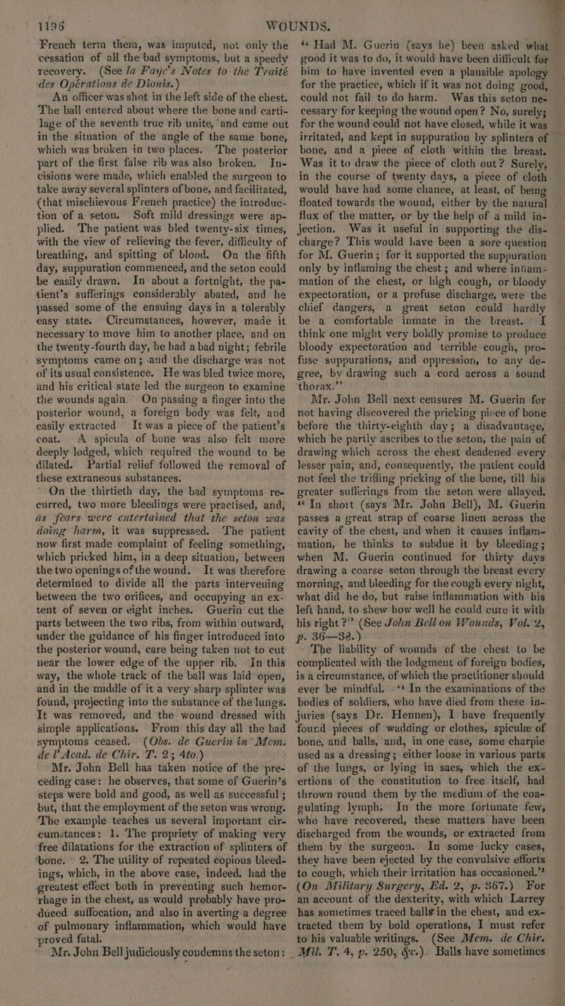 French term them, was imputed, not only the cessation of all the bad symptoms, but a speedy recovery. (See la Faye’s Notes to the Traité ‘des Opérations de Dionis.) An officer was shot in the left side of the chest. The ball entered about where the bone and carti- lage of the seventh true rib unite, ‘and came out in the situation of the angle of the same bone, which was broken in two places. The posterior part of the first false rib was also broken. In- cisions were made, which enabled the surgeon to take away several splinters of bone, and facilitated, {that mischievous French practice) the introduc- tion of a seton. Soft mild dressings were ap- plied. The patient was bled twenty-six times, with the view of relieving the fever, difficulty of breathing, and spitting of blood. On the fifth day, suppuration commenced, and the seton could be easily drawn. In about a fortnight, the pa- tient’s sufferings considerably abated, and he passed some of the ensuing days in a tolerably easy state. Circumstances, however, made it necessary to move him to another place, and on the twenty-fourth day, he had a bad night; febrile symptoms came on; and the discharge was not of its usual consistence. He was bled twice more, and his critical state led the surgeon to examine the wounds again. On passing a finger into the posterior wound, a foreign body was felt, and easily extracted It was a piece of the patient’s coat. A spicula of bone was also felt more deeply lodged, which required the wound to be dilated. Partial relief followed the removal of these extraneous substances. On the thirtieth day, the bad symptoms re- curred, two more bleedings were practised, and, as fears were entertained that the seton was doing harm, it was suppressed. ‘The patient which pricked Liew in a deep situation, between the two openings ofthe wound. It was therefore determined to divide all the parts intervening between the two orifices, and occupying an ex- tent of seven or eight inches. Guerin cut the parts between the two ribs, from within outward, under the guidance of his finger introduced into the posterior wound, care being taken not to cut near the lower edge of the upper rib. In this way, the whole track of the ball was laid open, and in the middle of it a very sharp splinter was found, projecting into the substance of the lungs. It was removed, and the wound dressed with simple applications. From: this day all the bad symptoms ceased. (Obs. de Guerin in’ cp de V Acad. de Chir. T. 2; 4t0.) Mr. John Bell has taken notice of the pre- ceding case: he observes, that some of Guerin’s steps were bold and good, as well as successful ; but, that the employment of the seton was wrong. The example teaches us several important cir- cumstances: 1. The propriety of making very ‘free dilatations for the extraction of splinters of ‘bone. 2. The utility of repeated copious bleed- greatest effect both in preventing such hemor- rhage in the chest, as would probably have pro- duced suffocation, and also in averting a degree ‘of pulmonary inflammation, which would have ‘proved fatal. ‘“s Had M. Guerin (says he) been asked what good it was to do, it would have been difficult for him to have invented even a plausible apology for the practice, which if it was not doing good, could not fail to do harm. Was this seton ne- cessary for keeping the wound open? No, surely; for the wound could not have closed, while it was irritated, and kept in suppuration by splinters of bone, and a piece of cloth within the breast. Was it to draw the piece of cloth out? Surely, in the course of twenty days, a piece of cloth would have had some chance, at least, of being floated towards the wound, either by the natural flux of the matter, or by the help of a mild in- jection. Was it useful in supporting the dis- charge? This would have been a sore question for M. Guerin; for it supported the suppuration only by inflaming the chest ; and where intiam- mation of the chest, or high cough, or bloody expectoration, or a profuse discharge, were the chief dangers, a great seton could hardly be a comfortable inmate in the breast. I think one might very boldly promise to produce bloody expectoration and terrible cough, pro- fuse suppurations, and oppression, to any de- gree, by drawing such a cord across a sound Mr. John Bell next censures M. Guerin for not having discovered the pricking piece of bone before the thirty-eighth day; a disadvantage, which he partly ascribes to the seton, the pain of drawing which across the chest deadened every — lesser pain, and, consequently, the patient could not fee) the trifling pricking of the bone, till his greater sufferings from the seton were allayed. “In short (says Mr. John Bell), M. Guerin passes a great strap of coarse linen across the: cavity of the chest, and when it causes inflam- mation, he thinks to subdue it by bleeding; when M. Guerin continued for thirty days drawing a coarse seton through the breast every morning, and bleeding for the cough every night, what did he do, but raise inflammation with his left hand, to shew how well he could cure it with his right ?” (See John Bell on Wounds, Vol. 2, p. 36—32.) The liability of wounds of the chest to be complicated with the lodgment of foreign bodies, is a circumstance, of which the practitioner should ever be mindful. ‘¢ In the examinations of the bodies of soldiers, who have died from these in- juries (says Dr. Hennen), I have frequently found pieces of wadding or clothes, spicule of bone, and balls, and, in one case, some charpie used as a dressing; either loose in various parts of the lungs, or lying in sacs, which the ex- ertions of the constitution to free itself, had thrown round them by the medium of the coa- culating lymph. In the more fortunate few, who have recovered, these matters have been discharged from the wounds, or extracted from them by the surgeon. In some lucky cases, they have been ejected by the convulsive efforts to cough, which their irritation has occasioned.” (On Military Surgery, Ed. 2, p. $67.) For an account of the dexterity, with which Larrey has sometimes traced balls in the chest, and ex- tracted them by bold operations, I must refer to his valuable writings. (See Mem. de Chir. Mil. T. 4, p. 250, &amp;c.). Balls have sometimes