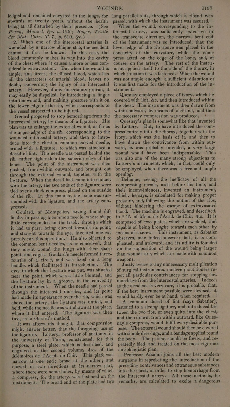 lodged and remained encysted in the lungs, for upwards of twenty years, without the health being at all disturbed by their presence. (See Percy, Manuel, &amp;c. p. 125; Boyer, Traité des Mal. Chir. T.7, p. 310, &amp;c.) 2. When one of the intercostal arteries is wounded by a narrow oblique stab, the accident cannot at first be known. In this ease, the blood commonly makes its way into the eavity of the chest where it causes a more or less con- siderable extravasation. But when the wound is ample, and‘direct, the effused blood, which has all the characters of arterial blood, leaves no doubt, concernivg the injury of an intercostal artery. However, if any uncertainty prevail, it may easily be dispelled, by introducing a finger into the wound, and making pressure with it on the lower edge of the rib, which corresponds to the vessel suspected to be injured. Gerard proposed to stop hemorrhage from the intercostal artery, by means of a ligature. His plan was to enlarge the external wound, as far as the upper edge of the rib, corresponding to the wounded intercostal artery, and then to intro- duce into the chest a common curved needle, armed with a ligature, to which was attached a dossil of lint. The needle was passed behind the rib, rather higher than the superior edge of the bone. The point of the instrument was then pushed, from within outward, and brought out through the external wound, together with the ligature. When the dossil had come into contact with the artery, the two ends of the ligature were tied over a thick compress, placed on the outside of the rib. In this manner, the bone was sur- rounded with the ligature, and the artery com- pressed. Goulard, of Montpelier, having found dif- ficulty in passing a common needle, whose shape little corresponded to the track, through which it had to pass, being curved towards its point, and straight towards the eye, invented one ex- pressly for this operation. He also objected to the common bent needles, as he conceived, that. they might wound the lungs with their sharp points and edges. Goulard’s needle formed three- fourths of a circle, and was fixed on a long handle, which facilitated its introduction. The eye, in which the ligature was put, was situated near the point, which was a little blunted, and the ligature lay in a groove, in the convexity of the instrument. When the needle had passed through the intercostal muscles, and its point had made its appearance over the rib, which was above the artery, the ligature was untied, and held, while the needie was withdrawn at the place, where it had entered. The ligature was then tied, as in Gerard’s method. It was afterwards thought, that compression might answer better, than the foregoing use of the ligature. Ldttery, professor of anatomy in the university of Turin, constructed, for this purpose, a steel plate, which is described, and engraved in the second volume, 4to. of the Mémoires de l'Acad. de Chir. This plate was narrow at une end; broad at the other; and curved in two directions at its narrow part, where there were some holes, by means of which a compress, for the artery, was fastened on the instrument. The broad end of the plate had two 1197 long parallel slits, through which a riband was passed, with which the instrument was secured. When the wound, corresponding to the in- tercostal artery, was sufficiently extensive in the transverse direction, the narrow, bent end of the instrument was so introduced, that the lower edge of the rib above was placed in the concavity of the curvature, while the com- press acted on the edge of the bone, and, of course, on the artery. ‘The rest of the instru- ment applied itself to the side of the thorax, in which situation it was fastened. When the wound was not ample enough, a sufficient dilatation of it was first made for the introduction of the in- strument. Quesnay employed a piece of ivory, which he covered with lint, &amp;c. and then introduced within the chest. The instrument was then drawn from within outward, by means of a riband, and thus the necessary compression was produced. * Quesnay’s plan is somewhat like that invented by Léttery. But, to have introduced the com- press entirely into the thorax, together with the ivory, which was the basis of it, and then to have drawn the contrivance from within out- ward, as was probably intended, a very large wound would have been indispensable. ‘This was also one of the many strong objections to Léttery’s instrument, which, in fact, could only be employed, when there was a free and ample opening. Belloque, seeing the inefficacy of all the compressing means, used before his time, and their inconveniences, invented an instrument, which, he says, is calculated for making proper pressure, and, following the motion of the ribs, without hindering the escape of extravasated blood. The machine is engraved, and described, in 2 'T. of Mem. de l’ Acad. de Chir. 4to. It is composed of two plates, which are wadded, and capable of being brought towards each other by means of a screw. This instrument, as Sabatier observes, may indeed answer; but, it is com- plicated, and awkward, and its utility is founded on the supposition of the wound being larger than wounds are, which are made with common weapons. Justly averse to any unnecessary multiplication of surgical instruments, modern practitioners re- ject all particular contrivances for stopping he- morrhage from the intercostal arteries. Indeed, as the accident is very rare, it is probable, that, if the best instrument possible were devised, it would hardly ever be at hand, when required. A common dossil of lint (says Sabatier), fastened to a strong ligature, and introduced be- tween the two ribs, or even quite into the chest, and then drawn, from within outward, like Ques- nay’s compress, would fulfil every desirable pur- pose. The external wound should then be covered with simple dres-ings, and a bandage applied round . the body. The patient should be freely, and re- peatedly bled, and treated on the most rigorous antiphlogistic plan. Professor Assalini joins all the best modern surgeons in r¢probating the introduction of the preceding contrivances and extraneous substances into the chest, in order to stop hemorrhage from the intercostal artery. All these methods, he remarks, are calculated to excite a dangerous