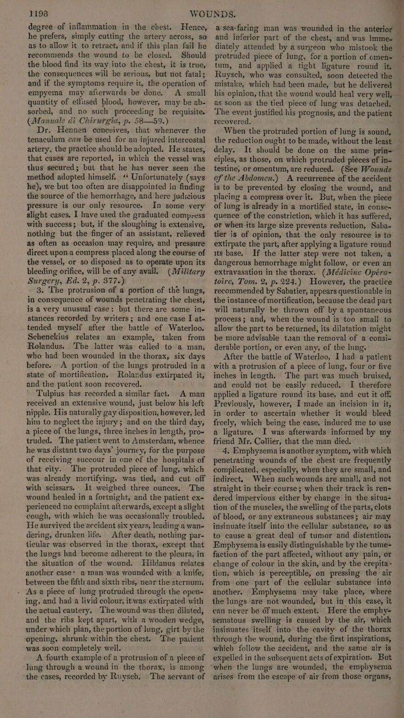 degree of inflammation in the chest. Hence, he prefers, simply cutting the artery across, so as to allow it to retract, and if this plan fail he recommends the wound to be closed. Should the blood find its way into the chest, it is true, the consequences will be serious, but not fatal; and if the symptoms require it, the operation of empyema may afterwards be done. A small quantity of etfused blood, however, may be ab- sorbed, and no such proceeding be requisite. (Manuale di Chirurgia, p. 586—59.) Dr. Hennen conceives, that whenever the tenaculum can be used for an injured intercostal artery, the practice should be adopted. He states, that cases are reported, in which the vessel was thus secured; but that he has never seen the method adopted himself. «‘ Unfortunately (says he), we but too often are disappointed in finding the source of the hemorrhage, and here judicious pressure is our only resource. In some very slight cases, I have used the graduated comp-ess with success; but, if the sloughing is extensive, nothing but the finger of an assistant, relieved as often as occasion may require, and pressure direct upon a compress placed along the course of the vessel, or so disposed as to operate upon its bleeding orifice, will be of any avail. (Military Surgery, Ed. 2, p. 377+) 3. The protrusion of a portion of the lungs, in consequence of wounds penetrating the chest, is a very unusual case: but there are some in- stances recorded by writers; and one case I at- tended myself after the battle of Waterloo. Schenckius relates an example, taken from Rolandus. The latter was called to a man, who had been wounded in the thorax, six days before. A portion of the lungs protruded in a state of mortification. Rolandus extirpated it, and the patient soon recovered. Tulpius has recorded a similar fact. A man received an extensive wound, just below his left nipple. His naturally gay disposition, however, led him to neglect the injury; and on the third day, a piece of the lungs, three inches in length, pro- truded. The patient went to Amsterdam, whence he was distant two days’ journey, for the purpose of receiving succour in one of the hospitals of that city. ‘The protruded piece of lung, which was already mortifying, was tied, and cut off with scissars. 1t weighed three ounces. The wound healed in a fortnight, and the patient ex- perienced no complaint afterwards, except a slight cough, with which he was occasionally troubled. He survived the accident six years, leading a wan= dering, drunken life. After death, nothing par- ticular was’ observed in the thorax, except that the lungs had become adherent, to the pleura, in the situation of the wound. Hildanus relates another case: a man was wounded with a knife, between the fifth and sixth ribs, near the sternum. As a piece of lung protruded through the open- ing, and had a livid colour, it was extirpated with the actual cautery. The wound was then dilated, and the ribs kept apart, with a wooden wedge, under which plan, the portion of lung, girt by the ‘opening, shrunk within the chest. The paiient was soon completely well. A fourth example of a protrusion of a piece of lung through a wound in the thorax, is among the cases, recorded by Ruysch. ©The servant of a sea-faring man was wounded in the anterior and inferior part of the chest, and was imme- diately attended by a surgeon who mistook the protruded piece of lung, for a portion of omen- tum, and applied a tight ligature round it. Ruysch, who was consulted, soon detected the mistake, which had been made, but he delivered his opinion, that the wound would heal very well, as soon as the tied piece of lung was detached. The event justified his prognosis, and the patient recovered. When the protruded portion of lung is sound, the reduction ought to be made, without the least delay. It should be done on the same prin= ciples, as those, on which protruded pieces of in- testine, or omentum, are reduced. (See Wounds of the Abdomen.) A recurrence of the accident is to be prevented by closing the wound, and placing a compress over it. But, when the piece of lung is already in a mortified state, in conse- quence of the constriction, which it has suffered, or when its large size prevents reduction, Saba- tier is of opinion, that the only resource is to extirpate the part, after applying a ligature round its base. If the latter step were not taken, a dangerous hemorrhage might follow, or even an extravasation in the thorax. (Médicine Opéra- toire, Tom. 2, p. 224.) However, the practice recommended by Sabatier, appears questionable in the instance of mortification, because the dead part will naturally be thrown off by a spontaneous process; and, when the wound is tco small to » allow the part to be returned, its dilatation might be more advisable tan the removal of a consi- derable portion, or even any, of the lung. After the battle of Waterloo, I had a patient with a protrusion of a piece of lung, four or five inches in length. The part was much bruised, and could not be easily reduced. I therefore applied a ligature round its base, and cut it off. Previously, however, I made an incision in it, in order to ascertain whether it would bleed freely, which being the case, induced me to use a ligature. I was afterwards informed by my friend Mr. Collier, that the man died. 4, Emphysema is another symptom, with which penetrating wounds of the chest are frequently complicated, especially, when they are small, and indirect. When such wounds are smal}, and not straight in their course; when their track is ren- dered impervious either by change in the situa- tion of the muscles, the swelling of the parts, clots of blood, or any extraneous substances; air may insinuate itself into the cellular substance, so as to cause a great deal of tumor and distention. Emphysema is easily distinguishable by the tume- faction of the part affected, without any pain, or change of colour in the skin, and by the crepita- tion, which is perceptible, on pressing the air from one part of the cellular substance into another. Emphysema may take place, where the lungs are not wounded, but in this case, it can never be of much extent. Here the emphy- sematous swelling is caused by the air, which insinuates itself into the cavity of the thorax through the wound, during the first inspirations, which follow the accident, and the same air is expelled in the subsequent acts of expiration. But arises from the escape of air from those organs,
