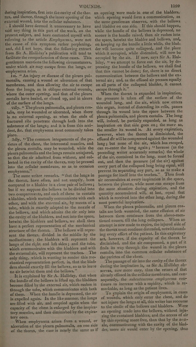 during inspiration, first into the cavity of the tho- rax, and thence, through the inner opening of the external wound, into the cellular substance. . I should have deemed it unnecessary to have said any thing in this part of the work, on the present subject, and have contented myself with referring to the article Emphysema, were not: the cause of this symptom rather perplexing, and, did I not hope, that the following extract from Sir A. Haliiday’s publication will tend to facilitate the comprehension of these cases. ‘This gentleman mentions the following circumstances, under which air may escape from the lungs, or emphysema arise. ; Ist. “ An injury or disease of the pleura pul- monalis, causing a wound or ulceration of that membrane, and thus allowing the air to escape from the lungs, as in oblique external wounds, where the outer opening, and that of the pleura costalis have healed, or closed up, and in ulcers of the surface of the lungs. Ydly. “ The pleura pulmonalis, aud pleura cos- talis, may be wounded or ulcerated, when there is no external opening, as when the ends of fractured ribs penetrate through both into the substance of the lungs; and it is from this acci- dent, &amp;c. that emphysema most commonly takes. place. 3dly. ‘The common integuments of the pa- rietes of the chest, the intercostal muscles, and the pleura costalis, may be wounded, while the pleura pulmonalis and the lungs remain uninjured, so that the air admitted from without, and col- lected in the cavity of the thorax, may be pressed into the cellular membrane, so as to occasion emphysema.” The same writer remarks, ‘that the lungs in the thorax, have often, and not unaptly, been eompared to a bladder in a close pair of bellows ; but if we suppose the bellows to be divided into two compartments, and each of these to contain a bladder, which mutually communicate with each other, and with the external air, by means of a tube, which is exactly adapted to the nozzle of the bellows, and which admits the air only into the cavity of the bladders, and not into the space, betwixt the bladders and bellows, we shall then have a perfect representation of the mechanical structure of the thorax. The bellows will repre- sent the thorax, divided in the middle by the mediastinum; the bladders will represent the lungs of the right and left sides ; and the tube, which communicates with tlie bladders and with the external air, will represent the trachea. The only thing, which is wanting to render this me- chanical representation perfect, is, that the blad- ders should exactly fill the bellows, so as to leave no air betwixt them and the bellows.” It is explained by Sir A. Halliday, that when the handle of the bellows is lifted up, the bladders become filled by the external air, which rushes in through the tube, which communicates with both of them. When the handle is depressed, the air is expelled again. In the like manner, the lungs are filled with air, and emptied again when the capacity of the chest is enlarged by the inspira- tory muscles, and then diminished by the expira- tory ones. » When emphysema arises from a wound, or ulceration of the pleura pulmonalis, on one side of the thorax, the case is nearly the same as if 1199 an opening were made in one of the bladders, which opening would form a communication, as the same gentleman observes, with the bellows and bladder on one side. If this should happen, while the handle of the bellows is depressed, no sooner is the handle raised, than air rushes into the space, betwixt the bladder and bellows, and, on keeping up the handle alittle while, the blad- der will become quite collapsed, and the place which it occupied, while distended, will now be occupied by the air. If now, says Sir A. Hal- liday, “we attempt to force out the air, by de- pressing the handle of the bellows, we shall find that this cannot be done; for, there is no direct communication, between the bellows and the ex- ternal air; and, as the efiused air presses equally on all parts of the collapsed bladder, it cannot escape through it.” When the thorax is expanded in inspiration, the pressure is taken off the surface of the wounded lung, and the air, which now enters this organ, instead of distending its cells, passes through its wound into the space between the pleura pulmonalis, and pleura costalis. The lung will; indeed, be partially expanded, as long as inspiration on that side goes on; the more so, the smaller its wound is. At every expiration, however, when the thorax is diminished, the effused air will be compressed against the wounded lung; but none of the air, which has escaped, can re-enter the lung again; ‘‘ because (as the preceding writer accurately remarks) the whole of the air, contained in the lung, must be forced out, and then the pressure (of the air) agaist every part of the collapsed lung being equal, will prevent its separating any part, so as to make a passage for itself into the trachea.” Thus fresh air accumulates at every inspiration in the space, between the pleurae, while none can escape from the same situation during expiration, and the quantity accumulated will, at last, equal that which is received into the other lung, during the most powerful inspiration. When the pleura pulmonalis, and pleura cos- talis are both wounded, the same effusion of air between them continues from the above-men- tioned causes, till the lung collapses. When an attempt is now made to expire, the injured side of the thorax must continue distended, notwithstand- ing every effort of the patient. In this expiratory act, however, if the capacity of the thorax be diminished, and the air compressed, a part of it finds its way through the wound in the pleura costalis, into the common cellular substance of the parietes of the chest. The passage of air into the cavity of the thorax during the inspiration is, as Sir A. Halliday ob- serves, now more easy, than the return of that already effused.in the cellular membrane, and con- sequently, the saubcutancous. cmphysema con- tinues to increase with a rapidity, which is re- markable, as long as the patient lives. “Yo explain the origin of emphysema, in cases of wounds, which only enter the chest, and do not injure the lungs at all, this writer has recourse to the simile of the bellows and bladders. Were an opening made into the bellows, without inju- ring the contained bladders, and the access of air by this opening more free, than that by the noz- zie; communicating with the cavity of the blad- der, more air would enter by the opening, than