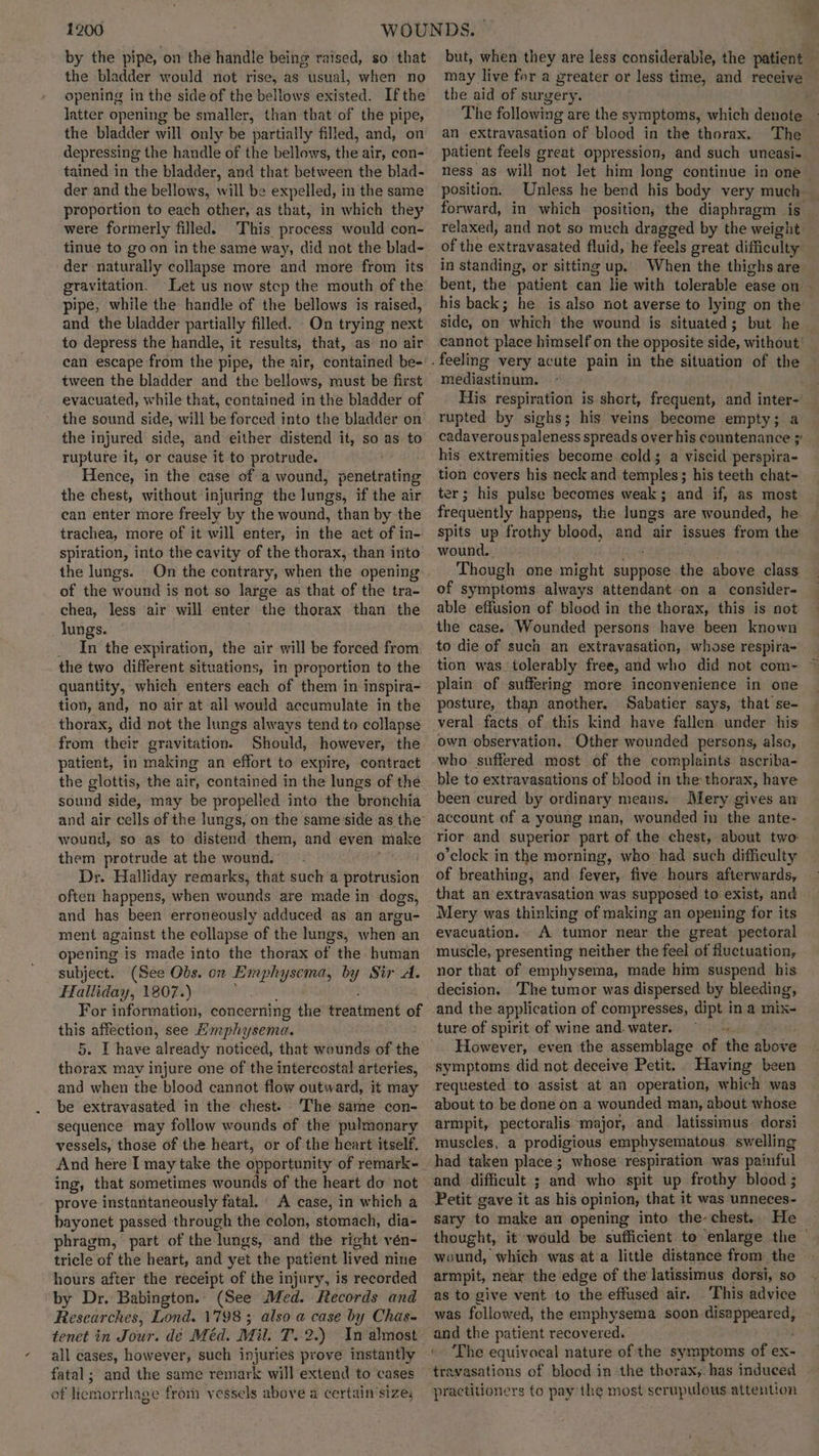 by the pipe, on the handle being raised, so that the bladder would not rise, as usual, when no opening in the side of the bellows existed. Ifthe latter opening be smaller, than that of the pipe, the bladder will only be partially filled, and, on depressing the handle of the bellows, the air, con- tained in the bladder, and that between the blad- der and the bellows, will be expelled, in the same proportion to each other, as that, in which they were formerly filled. This process would con- tinue to goon in the same way, did not the blad- der naturally collapse more and more from its gravitation. Let us now step the mouth of the pipe, while the handle of the bellows is raised, and the bladder partially filled. On trying next to depress the handle, it results, that, as no air can escape from the pipe, the air, contained be- evacuated, while that, contained in the bladder of the sound side, will be forced into the bladder on the injured side, and either distend it, so as to rupture it, or cause it to protrude. : Hence, in the case of a wound, penetrating the chest, without injuring the lungs, if the air can eriter more freely by the wound, than by the trachea, more of it will enter, in the act of in- spiration, into the cavity of the thorax, than into the lungs. On the contrary, when the opening of the wound is not so large as that of the tra- chea, less air will enter the thorax than the lungs. _ In the expiration, the air will be forced from the two different situations, in proportion to the quantity, which enters each of them in inspira- tion, and, no air at all would accumulate in the thorax, did not the lungs always tend to collapse from their gravitation. Should, however, the patient, in making an effort to expire, contract sound side, may be propelled into the bronchia and air cells of the lungs, on the same side as the wound, so as to distand them, and even make them protrude at the wound. Dr. Halliday remarks, that such a protrusion often happens, when wounds are made in dogs, and has been erroneously adduced as an argu- ment against the collapse of the lungs, when an opening is made into the thorax of the human subject. (See Obs. on Emphysema, by Sir A. Halliday, 1807.) For information, concerning the treatment of this affection, see Hmphysema. 5. I have already noticed, that wounds of the thorax may injure one of the intercostal arteries, and when the blood cannot flow outward, it may be extravasated in the chest. The sarne con- sequence may follow wounds of the pulmonary vessels, those of the heart, or of the heart itself. And here I may take the opportunity of remark- ing, that sometimes wounds of the heart do not prove instantaneously fatal. A case, in which a bayonet passed through the colon, stomach, dia- phragm, part of the lungs, and the right vén- tricle of the heart, and yet the patient lived nine hours after the receipt of the injury, is recorded by Dr. Babington.. (See Med. Records and Researches, Lond. 1798; also a case by Chas- tenet in Jour. de Méd. Mil. T.. 2.) Inalmost all cases, however, such injuries prove instantly fatal; and the same remark will extend to cases of licmorrhage from vessels above a certain’sizes but, when they are less considerable, the patient ; may live for a greater or less time, and receive — the aid of surgery. The following are the symptoms, which denote _ an extravasation of blood in the thorax. The patient feels great oppression, and such uneasi- ness as will not let him long continue in one position. Unless he bend his body very much forward, in which position, the diaphragm is relaxed, and not so much dragged by the weight of the extravasated fluid, he feels great difficulty in standing, or sitting up. When the thighs are bent, the patient can lie with tolerable ease on his back; he is also not averse to lying on the side, on which the wound is situated; but he — cannot place himself on the opposite side, without’ mediastinum. His respiration is short, frequent, and inter-’ rupted by sighs; his veins become empty; a cadaverous paleness spreads overhis countenance ;' his extremities become. colds a viscid perspira- tion covers his neck and temples ; his teeth chat- ter; his pulse becomes weak; and if, as most frequently happens, the lungs are wounded, he spits up frothy blood, and air issues from the wound. Though one might suppose the above class of symptoms always attendant on a consider- able effusion of blood in the thorax, this is not the case. Wounded persons have been known to die of such an extravasation, whose respira- tion was tolerably free, and who did not com- plain of suffering more inconvenience in one posture, than another. Sabatier says, that se- veral facts of this kind have fallen under his own observation. Other wounded persons, also, who suffered most of the complaints ascriba- ble to extravasations of blood in the thorax, have been cured by ordinary means. Mery gives an account of a young man, wounded in the ante- rior and superior part of the chest, about two o'clock in the morning, who had such difficulty of breathing, and fever, five hours afterwards, that an extravasation was supposed to exist, and Mery was thinking of making an opening for its evacuation. A tumor near the great pectoral muscle, presenting neither the feel of fluctuation, nor that of emphysema, made him suspend his decision. The tumor was dispersed by bleeding, and the application of compresses, dipt in a mix- ture of spirit of wine and. water. ‘ However, even the assemblage of the above symptoms did not deceive Petit. Having been requested to assist at an operation, which was about to be done on a wounded man, about whose armpit, pectoralis major, and latissimus dorsi muscles, a prodigious emphysematous. swelling had taken place; whose respiration was painful and difficult ; and who spit up frothy blood ; Petit gave it as his opinion, that it was unneces- sary to make an opening into the-chest. He | thought, it would be sufficient to enlarge the wound, which was ata little distance from the - armpit, near the edge of the latissimus dorsi, so as to give vent to the effused air. This advice was followed, the emphysema soon joa tegen and the patient recovered. ‘ ‘The equivocal nature of the symptoms of ex- travasations of blood in the thorax, has induced practitioners to pay'the most scrupulous attention