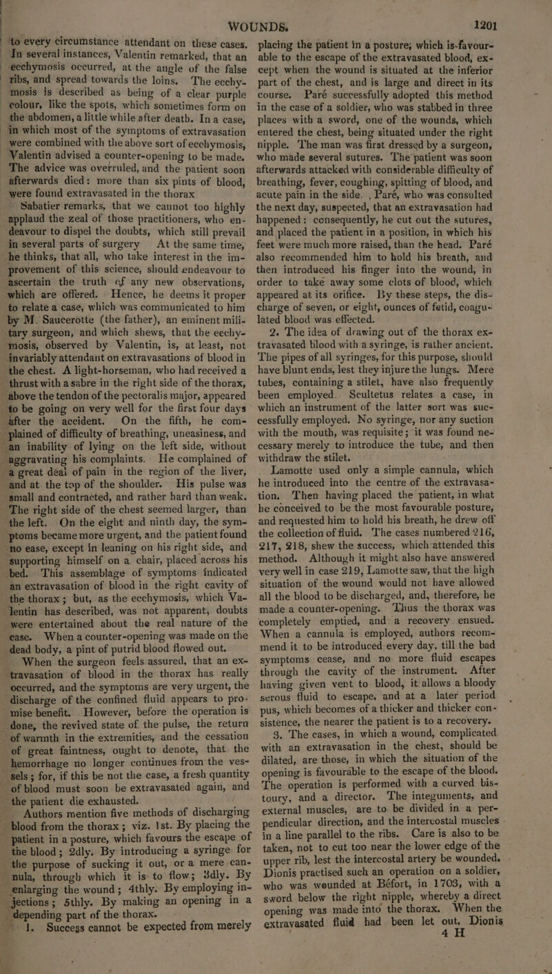 ecchymosis occurred, at the angle of the false tibs, and spread towards the loins. The ecchy- the abdomen, a little while after death. Ina case, in which most of the symptoms of extravasation were combined with the above sort of ecchymosis, Valentin advised a counter-opening to be made. The advice was overruled, and the patient soon afterwards died: more than six pints of blood, were found extravasated in the thorax Sabatier remarks, that we cannot too highly applaud the zeal of those practitioners, who en- deavour to dispel the doubts, which still prevail in several parts of surgery At the same time, he thinks, that all, who take interest in the im- provement of this science, should endeavour to ascertain the truth of any new observations, to relate a case, which was communicated to him by M. Saucerotte (the father), an eminent mili- tary surgeon, and which shews, that the eechy- invariably attendant on extravasations of blood in the chest. A light-horseman, who had received a On -the fifth, he com- He complained of and at. the top of the shoulder. His pulse was small and contracted, and rather hard than weak. The right side of the chest seemed larger, than the left. On the eight and ninth day, the sym- ptoms became more urgent, and the patient found supporting himself on a. chair, placed across his an extravasation of blood in the right cavity of the thorax ; but, as the ecchymosis, which Va- lentin has described, was not apparent, doubts were entertained about the real nature of the case. When a counter-opening was made on the dead body, a pint of putrid blood flowed out. When the surgeon feels assured, that an ex- occurred, and the symptoms are very urgent, the discharge of the confined fluid appears to pro- mise benefit. However, before the operation is of warmth in the extremities, and the cessation of great faintness, ought to denote, that the hemorrhage no longer continues from the ves- sels; for, if this be not the case, a fresh quantity Authors mention five methods of discharging blood from the thorax ; viz. Ist. By placing the patient in a posture, which favours the escape of the blood; 2dly. By introducing a syringe: for the purpose of sucking it out, or a mere can- nula, through which it is to flow; 3dly. By 1201 placing the patient in a posture; which is-favour- able to the escape of the extravasated blood, ex- cept when the wound is situated at the inferior part of the chest, and is large and direct in its course. Paré successfully adopted this method in the case of a soldier, who was stabbed in three places with a sword, one of the wounds, which entered the chest, being situated under the right nipple. ‘The man was first dressed by a surgeon, who made several sutures. ‘The patient was soon afterwards attacked with considerable difficulty of breathing, fever, coughing, spitting of blood, and acute pain in the side. , Paré, who was consulted the next day, suspected, that an extravasation had happened: consequently, he cut out the sutures, and placed the patient in a position, in which his feet were much more raised, than the head. Paré also recommended him to hold his breath, and then introduced his finger into the wound, in order to take away some clots of blood, which appeared at its orifice. By these steps, the dis- charge of seven, or eight, ounces of fetid, coagu~ lated blood was effected. 2. The idea of drawing out of the thorax ex- travasated blood with a syringe, is rather ancient. The pipes of all syringes, for this purpose, should have blunt ends, lest they injure the lungs. Mere tubes, containing a stilet, have also frequently been employed. Scultetus relates a case, in which an instrument of the latter sort was suc- cessfully employed. No syringe, nor any suction with the mouth, was requisite ; ‘it was found ne- cessary merely to introduce the tube, and then withdraw the stilet. Lamotte used only a simple cannula, which he introduced into the centre of the extravasa- tion. Then having placed the patient, in what he conceived to be the most favourable posture, and requested him to hold his breath, he drew off the collection of fluid. The cases numbered 216, 217, 218, shew the success, which attended this method. Although it might also have answered very well in case 219, Lamotte saw, that the high situation of the wound would not have allowed all the blood to be discharged, and, therefore, he made a counter-opening. ‘Thus the thorax was completely emptied, and a recovery ensued. When a cannula is employed, authors recom- mend it to be introduced every day, till the bad symptoms cease, and no more fluid escapes through the cavity of the instrument. After having given vent to blood, it allows a bloody serous fluid to escape, and at a later period pus, which becomes of a thicker and thicker con- sistence, the nearer the patient is to a recovery. 3. The cases, in which a wound, complicated with an extravasation in the chest, should be dilated, are those, in which the situation of the opening is favourable to the escape of the blood. The operation is performed with a curved bis- toury, and a director. The integuments, and external muscles, are to. be divided in a per- pendicular direction, and the intercostal muscles - in a line parallel to the ribs. Care is also to be taken, not to cut too near the lower edge of the upper rib, lest the intercostal artery be wounded. Dionis practised such an operation on a soldier, who was weunded at Béfort, in 1703, with a sword below the right nipple, whereby a direct opening was made into the thorax. ‘When the extravasated fluid had been let out, Dionis , 4
