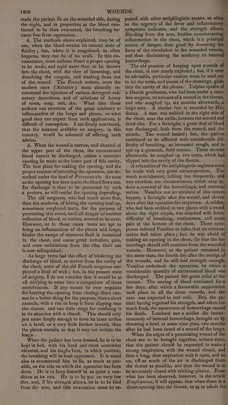 made the patient lie on the wounded side, during the night, and in proportion as the blood con- tinued to be thus evacuated, the breathing be- came free from oppression. 4. The methods above explained, may be of use, when the blood retains its natural state of fluidity ; but, when it is coagulated, as often happens, they can be of no avail. In this cir- cumstance, most authors direct a proper opening to be made, and tepid water then to be thrown into the chest, with the view of loosening, and dissolving the coagula, and washing them out of the wound. The French writers,:even the modern ones (Sabatier) most absurdly re- commend the injection of various detergent vul- nerary decoctions, and of solutions of honey of roses, soap, salt, &c. What idea ‘these authors can entertair of the great tendency to inflammation of the lungs and pleura, or what good they can expect from such applications, is difficult of conception. 1 am firmly convinced, that the meanest scribbler on surgery, in this country, would be ashamed of offering such advice. 'g 5. When the wound is narrow, and situated at the upper part of the chest, the extravasated blood cannot be discharged, unless a counter- opening be made at the lower part of this cavity. The best place for making the opening, and the proper manner of executing the operation, are de- scribed under the head of Paracentesis. As soon as the opening has been made, the blood flows out. Its discharge is then to be promoted by such a posture, as will render the opening depending. The old surgeons, who had much more fear, than the moderns, of letting the opening heal up, sometimes employed tents, for the purpose of preventing this event, until all danger of another collection of blood, or matter, seemed to be over. However, as in these cases tents are apt to bring on inflammation of the pleura and lungs, hinder the escape of whatever fluid is contained in the chest, and cause great irritation, pain, and even exfoliations from the ribs, their use is now relinquished. As large tents had the effect of hindering the discharge of blood, or matter from the cavity of the chest, some of the old French surgeons em- ploved a kind of wick; but, in the present state of surgery, I do not consider that it would be at all edifying to enter into. a comparison of these contrivances. If any means be ever requisite for keeping the opening from closing, there can- not be a better thing for the purpose, than a short cannula, with a rim to keep it from slipping into the thorax, and two little rings for confining it in its situation with a riband. This should only just enter deeply enough to have its inner orifice on a level, or a very little further inward, than the pleura costalis, so that it may not irritate the lungs. : When the patient has been dressed, he is to be kept in bed, with his head and chest somewhat elevated, and his thighs bent, in which position, the breathixig will be least oppressed. It is usual also to recommend him to lie, as much as pos- sible, on the side on which the operation has been done. He is to keep himself in as quiet a con- dition as he can. He is to be put on very low diet, and, if his strength allows, he is to be bled from the arm, and this evacuation must be re- bs! wee a peated with other antiphlogistic means, as often as the urgency of the fever and inflammatory symptoms indicates, and the strength allows, — Bleeding from the arm, besides counter-acting — inflammation in the chest, which is a principal source of danger, does good by lessening the : force of the circulation in the wounded. vessels, and thus diminishing the tendency to internal — hemorrhage. - pe | The old practice of keeping open wounds of the chest, is now nearly exploded; but, if it ever be advisable, particular caution must be used not to let the tents, and pieces of the dressings, glide into the cavity of the pleura.’ Tulpius speaks of a Danish gentleman, who had been under a care- less surgeon, on account of a wound in the thorax, and who coughed up, six months afterwards, a — large tent. A similar fact is recorded by Hil-~ danus. A man was stabbed in the right side of — the chest, near the axilla, between the second and — third ribs. For a fortnight, a great deal of blood . was discharged, both from the wound, and the mouth. The wound healed; but, the patient © continued to be afflicted with considerable dif- ficulty of breathing, an incessant cough, and to spit up a greenish, fetid matter. Three months ~ afterwards, he coughed up two tents, which had - slipped into the cavity of the thorax. th A relaxation of the antiphlogistic regimen must — be made with very great circumspection. ‘Too much nourishment, talking too frequently, and any exertion, are circumstances, which may ins duce a renewal of the hemorrhage, and extrava- sation. _Vesalius saw an accident of this nature happen, a fortnight after the wound, and eleven — days after the operation for empyema. A soldier, — who had been stabbed in two places with a sword — above the right nipple, was attacked with fever, — difficulty of breathing, restlessness, and acute pain at the bottom of the chest. These sym- ptoms induced Vesalius to infer, that an extrava=— sation had taken place; but, he was afraid of making an opening in the chest, for fear the he- morrhage should still continue from the wounded | vessels. However, as the patient remained in the same state, the fourth day after the receipt of the wounds, and he still had strength enough, Vesalius undertook the operation, by which a considerable quantity of extravasated blood was discharged. The patient felt great relief at the instant. The oozing of blood continued for a few days, after which a favourable suppuration took place in all the three wounds, and the case was expected to end well. But, the pa- tient having regained his strength, and taken too - much food, the recurrence of hemorrhage caused his death. Lombard saw a soldier die -instan- taneously of internal hemorrhage, brought on by throwing a-bowl at some nine-pins, two months after he had been cured of a wound of the lungs. When the edges of a penetrating wound of the chest are to be brought together, writers state, that the patient should be requested to make a strong inspiration, with the wound closed, and | then a long, slow expiration with it open, and so on, till as much of the air is discharged from the thorax as possible, and then the wound is to be accurately closed with sticking-plaster. From what has been observed, however, in the article Emphysema, it will appear, that when there is a direct opening into the thorax, so as to admit the’