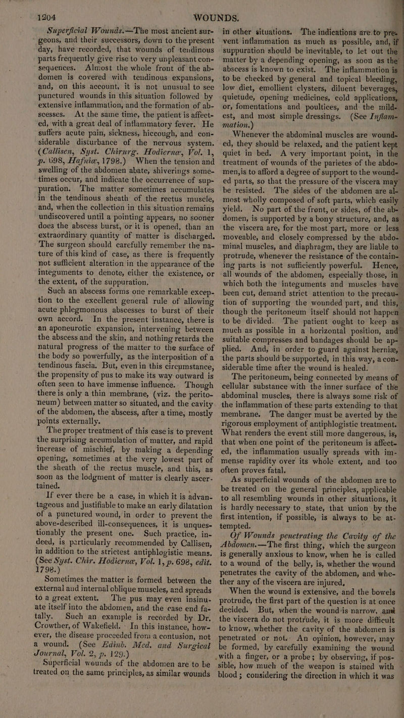 Superficial Wounds. —The most ancient sur- ~ geons, and their successors, down to the present day, have recorded, that wounds of tendinous parts frequently give rise to very unpleasant con- sequences. Almost the whole front of the ab- domen is covered with teudinous expansions, and, on this account, it is not unusual to see punctured wounds in this situation followed by extensive inflammation, and theformation of ab- scesses. At the same time, the patient is affect- ed, with a great deal of inflammatory fever. He suffers acute pain, sickness, hiccough, and con- siderable disturbance of the nervous system. (Callisen, Syst. Chirurg. Hodierne, Vol. 1, p. 098, Hafnice, 1798.) When the tension and swelling of the abdomen abate, shiverings some- times occur, and indicate the occurrence of sup- puration. The matter sometimes accumulates in the tendinous sheath of the rectus muscle, and, when the collection in this situation remains undiscovered until a pointing appears, no sooner does the abscess burst, or it is opened, than an “extraordinary quantity of matter is discharged. The surgeon should carefully remember the na- ture of this kind of case, as there is frequently not sufficient alteration in the appearance of the integuments to denote, either the existence, or the extent, of the suppuration. Such an abscess forms one remarkable excep- tion to the excellent general rule of allowing acute phlegmonous abscesses to burst of their own accord. In the present instance, there is an aponeurotic expansion, intervening between the abscess and the skin, and nothing retards the natural progress of the matter to the surface of the body so powerfully, as the interposition of a tendinous fascia. But, even in this circumstance, the propensity of pus to make its way outward is often seen to have immense influence. Though there is only a thin membrane, (viz. the perito- neum) between matter so situated, and the cavity of the abdomen, the abscess, after a time, mostly points externally. The proper treatment of this case is to prevent the surprising accumulation of matter, and rapid increase of mischief, by making a depending opening, sometimes at the very lowest part of the sheath of the rectus muscle, and this, as soon as the lodgment of matter is clearly ascer- tained. 2 If ever there be a case, in which it is advan- tageous and justifiable to make an early dilatation of a punctured wound, in order to prevent the above-described ill-consequences, it is unques- tionably the present one. Such practice, in- deed, is particularly recommended by Callisen, in addition to the strictest antiphlogistic means. (See Syst. Chir. Hodierne, Vol. 1, p. 698, edit. 1798.) Sometimes the matter is formed between the external and internal oblique muscles, and spreads to a great extent. The pus may even insinu- ate itself into the abdomen, and the case end fa- tally. Such an example is recorded by Dr. Crowther, of Wakefield. - In this instance, how- ever, the disease proceeded froma contusion, not a wound. (See Edinb. Med. and Surgical Journal, Vol. 2, p. 129.) Superficial wounds of the abdomen are to be treated on the same principles, as similar wounds 4 in other situations. The indications are to’ pre. vent inflammation as much as possible, and, if suppuration should be inevitable, to let out the — matter by a depending opening, as soon as the’ a abscess is known to exist. The inflammation is | | to be checked by general and topical bleeding, — low diet, emollient clysters, diluent beverages, — quietude, opening medicines, cold applications, or, fomentations and poultices, and the mild-. ) est, and most simple dressings. (See Inflam- mation. ) Whenever the abdominal muscles are wound- ed, they should be relaxed, and the patient kept quiet in bed. A very important point, in the treatment of wounds of the parietes of the abdo- men,is to afford a degree of support to the wound- ed parts, so that the pressure of the viscera may be resisted. The sides of the abdomen are al-— most wholly composed of soft parts, which easily. yield. No part of the front, or sides, of the ab-_ domen, is supported by a bony structure, and, as_ the viscera are, for the most part, more or less_ moveable, and closely compressed by the abdo- minal muscles, and diaphragm, they are liable to protrude, whenever the resistance of the contain- ing parts is not sufficiently powerful. Hence, » all wounds of the abdomen, especially those, in which both the integuments and muscles have been cut, demand strict attention to the precau-— tion of supporting the wounded part, and this, ~ though the peritoneum itself should not happen to be divided. The patient ought to keep as_ much as possible in a horizontal position, and suitable compresses and bandages should be ap- plied. And, in order to guard against hernize, the parts should be supported, in this way, acon-— siderable time after the wound is healed. The peritoneum, being connected by means of cellular substance with the inner surface of the abdominal muscles, there is always some risk of the inflammation of these parts extending to that membrane. ‘The danger must be averted by the rigorous employment of antiphlogistic treatment. What renders the event still more dangerous, is, ~ that when one point of the peritoneum is affect. ed, the inflammation usually spreads with im- mense rapidity over its whole extent, and too often proves fatal. As superficial wounds of the abdomen are to be treated on the general principles, applicable to all resembling wounds in other situations, it is hardly necessary to. state, that union by the first intention, if possible, is always to be at- tempted. s Of Wounds penetrating the Cavity of the Abdomen.—The first thing, which the surgeon is generally anxious to know, when he is called to a wound of the belly, is, whether the wound penetrates the cavity of the abdomen, and whe- ther any of the viscera are injured, When the wound is extensive, and the bowels protrude, the first part of the question is at once decided. But, when the wound is narrow, ane the viscera do not protrude, it is more difticult to know, whether the cavity of the abdomen is penetrated or not. An opinion, however, may be formed, by carefully examining the wound sible, how much of the weapon is stained with blood ; considering the direction in which it was