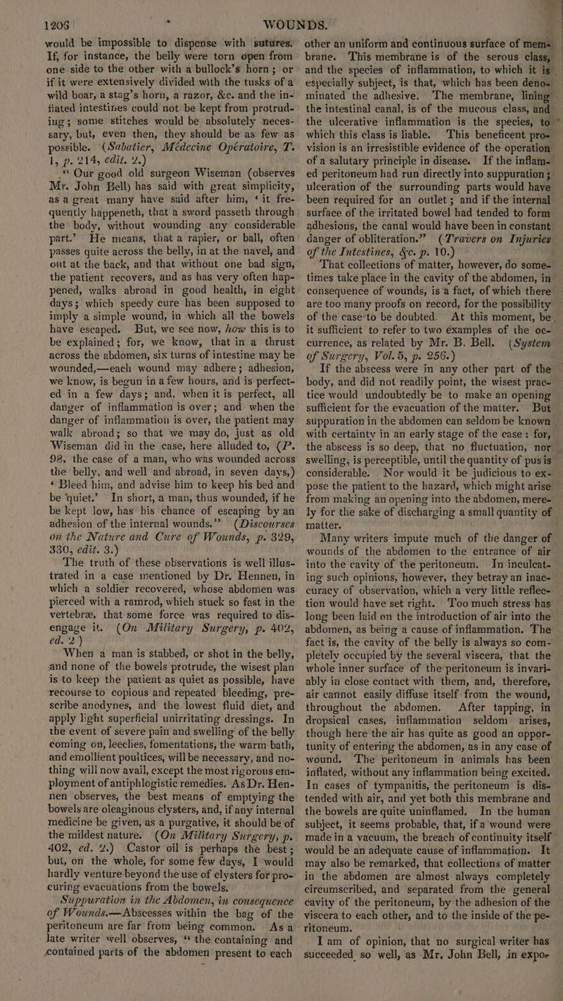 1208 (a would be impossible to dispense with sutures. If, for instance, the belly were torn open from one side to the other with a bullock’s horn; or if it were extensively divided with the tusks of a wild boar, a stag’s horn, a razor, &c. and the in- flated intestines could not be kept from protrud- ing; some stitches would be absolutely neces- sary, but, even then, they should be as few as possible. (Sabatier, Médecine Opératoire, T. I, p- 214, edit. za) .“ Our good old surgeon Wiseman (observes Mr. John Bell) has said with great simplicity, asa great many have said after him, ‘ it fre- quently happeneth, that a sword passeth through the body, without wounding any considerable part.” He means, that a rapier, or ball, often passes quite across the belly, in at the navel, and out at the back, and that without one bad sign, the patient recovers, and as has very often hap- pened, walks abroad in good health, in eight days; which speedy cure has been supposed to imply a simple wound, in which all the bowels have escaped. But, we see now, how this is to be explained; for, we know, that in a thrust across the abdomen, six turns of intestine may be wounded,—each wound may adhere; adhesion, we know, is begun in a few hours, and is perfect- ed in a few days; and, when it is perfect, all danger of inflammation is over; and when the danger of inflammation is over, the patient may walk abroad; so that we may do, just as old Wiseman did in the case, here alluded to, (P. 98, the case of a man, who was wounded across the belly, and well and abroad, in seven days,) * Bleed him, and advise him to keep his bed and be ‘quiet.’ In short, a man, thus wounded, if he be kept low, has his chance of escaping by an adhesion of the internal wounds.” (Discourses on the Nature and Cure of Wounds, p. 329, 330, edit. 3.) The truth of these observations is well illus- trated in a case mentioned by Dr. Hennen, in which a soldier recovered, whose abdomen was pierced with a ramrod, which stuck so fast in the vertebrae, that some force was required to dis- engage it. (On Military Surgery, p. 402, 6'2)7) When a man is stabbed, or shot in the belly, and none of the bowels protrude, the wisest plan is to keep the patient.as quiet as possible, have recourse to copious and repeated’ bleeding, pre- scribe anodynes, and the lowest fluid diet, and apply light superficial unirritating dressings. In the event of severe pain and swelling of the belly coming on, leeches, fomentations, the warm bath, and emollient pouitices, will be necessary, and no- thing will now avail, except the most rigorous em- ployment of antiphlogistic remedies. As Dr. Hen- nen observes, the best means of emptying the bowels are oleaginous clysters, and, if any internal medicine be given, as a purgative, it should be of the mildest nature. (On Military Surgery, p. 402, ed. 2.) Castor oil is perhaps the best ; but, on the whole, for some few days, I would hardly venture beyond the use of clysters for pro- curing evacuations from the bowels. Suppuration in the Abdomen, in consequence of Wounds.—Abscesses within the bag of the peritoneum are far from being common. Asa late writer well observes, “* the containing and contained parts of the abdomen present to each other an uniform and continuous surface of mems brane. This membrane is of the serous class, especially subject, is that, which has been deno- minated the adhesive. The membrane, lining the intestinal canal, is of the mucous class, and the ulcerative inflammation is the species, to which this class is liable. of a salutary principle in disease. If the inflam- ed peritoneum had run directly into suppuration 3 ulceration of the surrounding parts would have been required for an outlet; and if the internal surface of the irritated bowel had tended to form danger of obliteration.” (Travers on Injuries of the Intestines, &c. p. 10.) it sufficient to refer to two examples of the oc- currence, as related by Mr. B. Bell. (System of Surgery, Vol. 5, p. 256.) , If the abscess were in any other part of the sufficient for the evacuation of the matter. suppuration in the abdomen can seldom be known with certainty in an early stage of the ease: for, swelling, is perceptible, until the quantity of pus is considerable. Nor would it be judicious to ex- from making an opening into the abdomen, mere- matter. Many writers impute much of the danger of wounds of the abdomen to the entrance of air into the cavity of the peritoneum. In inculcat- ing such opinions, however, they betray an inac- curacy of observation, which a very little reflec- tion would have set right. ‘Too much stress has long been laid on the introduction of air into the abdomen, as being a cause of inflammation. The fact is, the cavity of the belly is always so com- pletely occupied by the several viscera, that the whole inner surface of the peritoneum is invari- ably i close contact with them, and, therefore, air cannot easily diffuse itself from the wound, throughout the abdomen. After tapping, in dropsical cases, inflammation seldom arises, though here the air has quite as good an oppor- tunity of entering the abdomen, as in any case of wound. ‘The peritoneum in animals has been inflated, without any inflammation being excited. In cases of tympanitis, the peritoneum is dis- tended with air, and yet both this membrane and the bowels are quite uninflamed. In the human subject, it seems probable, that, ifa wound were made in a vacuum, the breach of continuity itself would be an adequate cause of inflammation. It may also be remarked, that collections of matter in the abdomen are almost always completely cireumscribed, and separated from the general cavity of the peritoneum, by the adhesion of the viscera to each other, and to the inside of the pe- Iam of opinion, that no surgical writer has succeeded so well, as Mr, John Bell, in expos