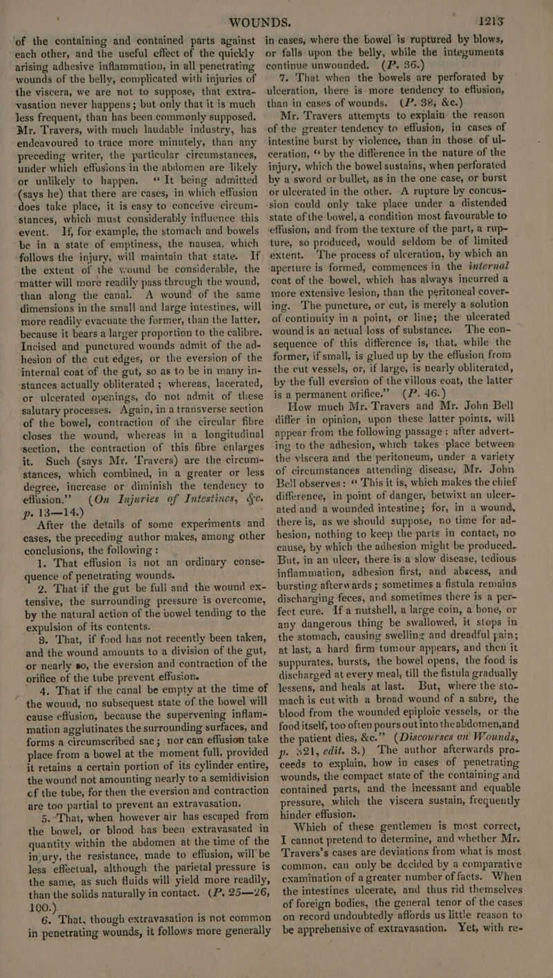 % $ ‘of the containing and contained parts against each other, and the useful effect of the quickly arising adhesive inflammation, in all penetrating wounds of the belly, complicated with injuries of the viscera, we are not to suppose, that extra- vasation never happens ; but only that it is much less frequent, than has been commonly supposed. Mr. Travers, with much laudable industry, has endeavoured to trace more minutely, than any preceding writer, the particular circumstances, under which effusions in the abdomen are likely or unlikely to happen. ‘It being admitted (says he) that there are cases, in which effusion does take place, it is easy to conceive circum- stances, which must considerably influence this event. If, for example, the stomach and bowels follows the injury, will maintain that state. If the extent of the wound be considerable, the “matter will more readily pass through the wound, than along the canal. A wound of the same dimensions in the small and large intestines, will more readily evacuate the former, than the latter, because it bears a larger proportion to the calibre. Incised and punctured wounds admit of the ad- hesion of the cut edges, or the eversion of the internal coat of the gut, so as to be in many in- ‘stances actually obliterated ; whereas, lacerated, or ulcerated openings, do not admit of these salutary processes. Again, in a transverse section of the bowel, contraction of the circular fibre closes the wound, whereas in a longitudinal section, the contraction of this fibre enlarges it. Such (says Mr. Travers) are the circum~ stances, which combined, in a greater or Jess degree, increase or diminish the tendency to effusion.” (On Injuries of Intestines, &c. pe 13—14.) After the. details of some experiments and cases, the preceding author makes, among other conclusions, the following : 1. That effusion is not an ordinary conse- quence of penetrating wounds. 2. That if the gut be full and the wound ex- tensive, the surrounding pressure is overcome, by the natural action of the bowel tending to the expulsion of its contents. g. That, if food has not recently been taken, and the wound amounts to a division of the gut, or nearly so, the eversion and contraction of the orifice of the tube prevent effusion. 4. That if the canal be empty at the time of cause effusion, because the supervening inflam- mation agglutinates the surrounding surfaces, and forms a circumscribed sae; nor can effusion take place from a bowel at the moment full, provided it retains a certain portion of its cylinder entire, the wound not amounting nearly to a semidivision cf the tube, for then the eversion and contraction are too partial to prevent an extravasation. 5.-That, when, however air has escaped from the bowel, or blood has been extravasated in quantity within the abdomen at the time of the in‘ury, the resistance, made to effusion, will be less effectual, although the parietal pressure is the same, as such fluids will yield more readily, than the solids naturally in contact. (P. 25—26, 100.). 6. That, though extravasation is not common in penetrating wounds, it follows more generally 1213 in cases, where the bowel is ruptured by blows, or falls upon the belly, while the integuments continue unwounded. (P. 36.) 7. That when the bowels are perforated by ulceration, there is more tendency to effusion, than in cases of wounds. (P. 38, &c.) Mr. Travers attempts to explain the reason of the greater tendency to effusion, in cases of intestine burst: by violence, than in those of ul- ceration, ‘* by the difference in the nature of the injury, which the bowel sustains, when perforated by a sword or bullet, as in the one case, or burst or ulcerated in the other. A rupture by concus- sion could only take place under a distended state of the bowel, a condition most favourable to effusion, and from the texture of the part, a rup- ture, so produced, would seldom be of limited — extent. The process of ulceration, by which an aperture is formed, commences in the internal coat of the bowel, which has always incurred a more extensive lesion, than the peritoneal cover- ing. The puncture, or cut, is merely a solution of continuity in a point, or line; the ulcerated wound is an actual loss of substance. ‘The con- sequence of this difference is, that, while the former, if small, is glued up by the effusion from the cut vessels, or, if large, is nearly obliterated, by the full eversion of the villous coat, the latter is a permanent orifice.’ (P. 46.) How much Mr. Travers and Mr. John Belt differ in opinion, upon these latter points, will appear from the following passage: after advert- ing to the adhesion, which takes place between the viscera and the peritoneum, under a variety of circumstances attending disease, Mr. John Bell observes: ‘ This it is, which makes the chief difference, in point of danger, betwixt an ulcer- ated and a wounded intestine; for, in a wound, there is, as we should suppose, no time for ad- hesion, nothing to keep the parts in contact, no cause, by which the adhesion might be produced. But, in an ulcer, there is a slow disease, tedious inflammation, adhesion first, and abscess, and bursting afterwards ; sometimes a fistula remains discharging feces, and sometimes there is a per- fect cure. Ifa nutshell, a large coin, a bone, or any dangerous thing be swallowed, it stops in. the stomach, causing swelling and dreadful fain; at last, a hard firm tumour appears, and then it suppurates, bursts, the bowel opens, the food is discharged at every meal, till the fistula gradually lessens, and heals at last. But, where the sto- mach is cut with a broad wound of a sabre, the blood from the wounded epiploic vessels, or -the food itself, too often pours out into theabdomen,and the patient dies, &e.”” (Discourses on Wounds, p- $21, edit. 3.) The author afterwards pro- ceeds to explain, how in cases of penetrating wounds, the compact state of the containing and contained parts, and the incessant and equable pressure, which the viscera sustain, frequently hinder effusion. Which of these gentlemen is most correct, I cannot pretend to determine, and whether Mr. Travers’s cases are deviations from what is most common, can only be decided by a comparative examination of a greater number of facts. When the intestines ulcerate, and thus rid themselves of foreign bodies, the general tenor of the cases on record undoubtedly affords us little reason to be apprehensive of extravasation. Yet, with re-