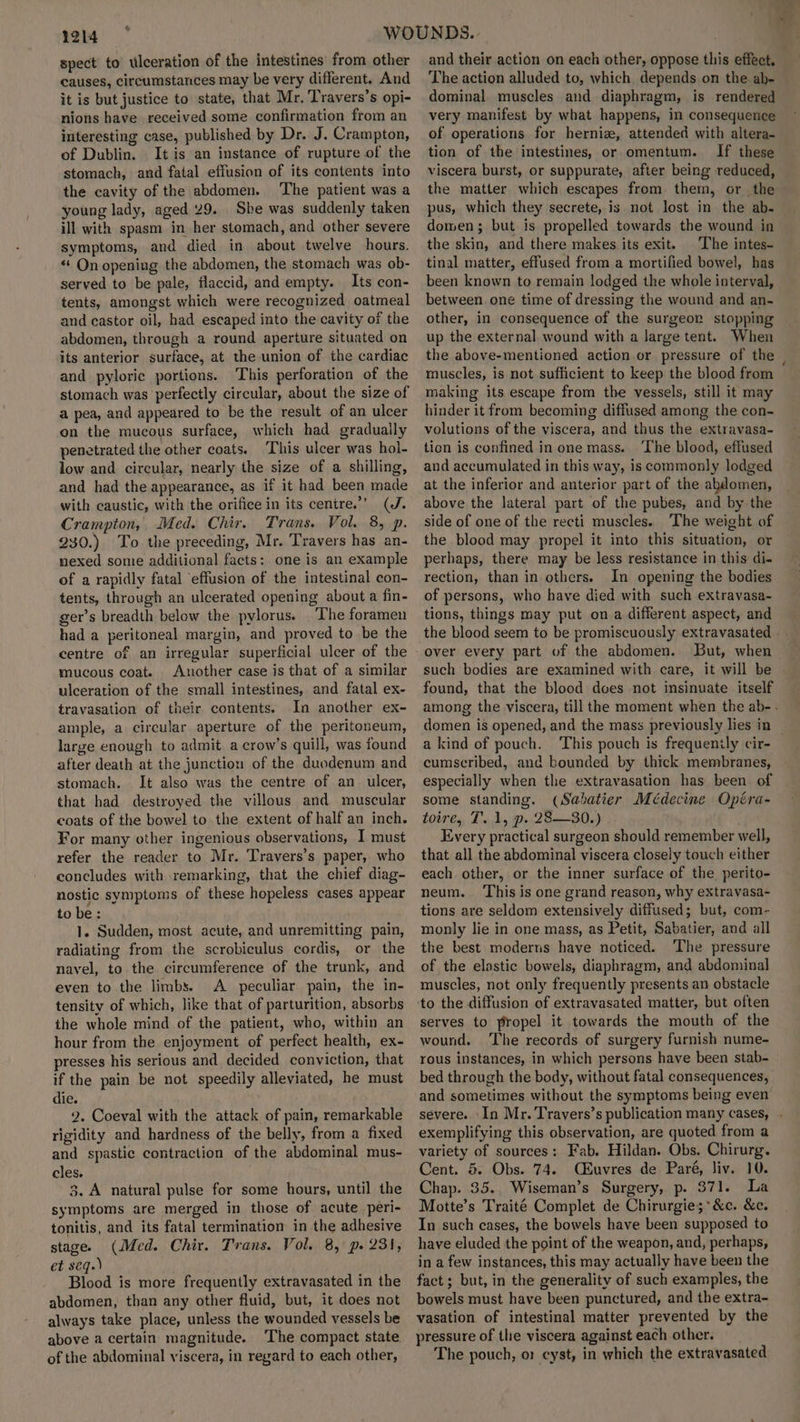 spect to ulceration of the intestines from other causes, circumstances may be very different. And it is but justice to state, that Mr, Travers’s opi- nions have received some confirmation from an interesting case, published by Dr. J. Crampton, of Dublin. It is an instance of rupture of the stomach, and fatal effusion of its contents into the cavity of the abdomen. ‘The patient was a young lady, aged 29. She was suddenly taken ill with spasm in her stomach, and other severe symptoms, and died in about twelve hours. «‘ On opening the abdomen, the stomach was ob- served to be pale, flaccid, and empty. Its con- tents, amongst which were recognized oatmeal and castor oil, had escaped into the cavity of the abdomen, through a round aperture situated on its anterior surface, at the union of the cardiac and pyloric portions. This perforation of the stomach was perfectly circular, about the size of a pea, and appeared to be the result of an ulcer on the mucous surface, which had graduaily penetrated the other coats. This ulcer was hol- low and circular, nearly the size of a shilling, and had the appearance, as if it had been made with caustic, with the orifice in its cenire.”’ (J. Crampton, Med. Chir. Trans. Vol. 8, p. 230.) To the preceding, Mr. Travers has an- nexed some additional facts: one is an example of a rapidly fatal ‘effusion of the intestinal con- tents, through an ulcerated opening about a fin- ger’s breadth below the pylorus. |The foramen had a peritoneal margin, and proved to be the centre of an irregular superficial ulcer of the mucous coat. Another case is that of a similar ulceration of the small intestines, and fatal ex- travasation of their contents. In another ex- ample, a circular aperture of the peritoneum, large enough to admit a crow’s quill, was found after death at the junction of the duodenum and stomach. It also was the centre of an. ulcer, that had destroyed the villous and muscular coats of the bowel to the extent of half an inch. For many other ingenious observations, I must refer the reader to Mr. Travers’s paper, who concludes with remarking, that the chief diag- nostic symptoms of these hopeless cases appear to be: 1. Sudden, most acute, and unremitting pain, radiating from the scrobiculus cordis, or the navel, to the circumference of the trunk, and even to the limbs. A peculiar pain, the in- tensity of which, like that of parturition, absorbs the whole mind of the patient, who, within an hour from the enjoyment of perfect health, ex- presses his serious and decided conviction, that if the pain be not speedily alleviated, he must die. 2. Coeval with the attack of pain, remarkable rigidity and hardness of the belly, from a fixed and spastic contraction of the abdominal mus- cles. 3. A natural pulse for some hours, until the symptoms are merged in those of acute peri- tonitis, and its fatal termination in the adhesive stage. (Med. Chir. Trans. Vol. 8, p. 231, et seq.) Blood is more frequently extravasated in the abdomen, than any other fluid, but, it does not always take place, unless the wounded vessels be above a certain magnitude. The compact state of the abdominal viscera, in regard to each other, and their action on each other, oppose this effect. The action alluded to, which depends on the ab- dominal muscles and diaphragm, is rendered very manifest by what happens, in consequence of operations for hernize, attended with altera- tion of the intestines, or omentum. If these viscera burst, or suppurate, after being reduced, the matter which escapes from them, or the pus, which they secrete, is not lost in. the ab- domen; but is propelled towards the wound in the skin, and there makes its exit. The intes- tinal matter, effused from a mortified bowel, has been known to remain lodged the whole interval, between one time of dressing the wound and an- other, in consequence of the surgeon stopping up the external wound with a large tent. When the above-mentioned action.or pressure of the muscles, is not sufficient to keep the blood from making its escape from the vessels, still it may hinder it from becoming diffused among the con- volutions of the viscera, and thus the extravasa- tion is confined in one mass. ‘The blood, effused and accumulated in this way, is commonly lodged at the inferior and anterior part of the abdomen, above the lateral part of the pubes, and by the side of one of the recti muscles. The weight of the blood may propel it into this situation, or perhaps, there may be less resistance in this di- rection, than in others. In opening the bodies of persons, who have died with such extravasa- tions, things may put on a different aspect, and the blood seem to be promiscuously extravasated over every part of the abdomen. But, when such bodies are examined with care, it will be found, that the blood does not insinuate itself among the viscera, till the moment when the ab-. domen is opened, and the mass previously lies in — a kind of pouch. This pouch is frequenily cir- cumscribed, and bounded by thick membranes, especially when the extravasation has been of some standing. (Sabatier Médecine Opéra- toire, T. 1, p. 28—30.) . Every practical surgeon should remember well, that all the abdominal viscera closely touch either each other, or the inner surface of the perito- neum. This is one grand reason, why extravasa- tions are seldom extensively diffused; but, com- monly lie in one mass, as Petit, Sabatier, and all the best moderns have noticed. The pressure of the elastic bowels, diaphragm, and abdominal muscles, not only frequently presents an obstacle serves to propel it towards the mouth of the wound. The records of surgery furnish nume- rous instances, in which persons have been stab- bed through the body, without fatal consequences, and sometimes without the symptoms being even severe. In Mr. Travers’s publication many cases, . exemplifying this observation, are quoted from a variety of sources: Fab. Hildan. Obs. Chirurg. Cent. 5. Obs. 74. CEuvres de Paré, liv. 10. Chap. 35. Wiseman’s Surgery, p. $71. La Motte’s Traité Complet de Chirurgie;*&amp;c. &amp;c. In such cases, the bowels have been supposed to have eluded the point of the weapon, and, perhaps, in a few instances, this may actually have been the fact; but, in the generality of such examples, the bowels must have been punctured, and the extra- vasation of intestinal matter prevented by the pressure of the viscera against each other. The pouch, o: cyst, in which the extravasated