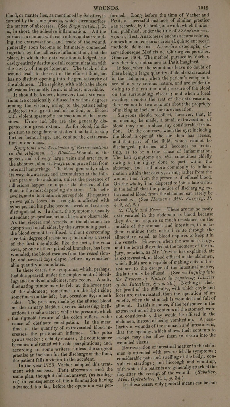 blood, or matter lies, as mentioned by Sabatier, is formed by the same process, which cireumscribes the matter of abscesses. (See Suppuration.) It is, in short, the adhesive inflammation. All the surfaces in contact with each other, and surround- ing the extravasation, and track of the wound, generally soon become so intimately connected together by the adhesive inflammation, that the place, in which the extravasation is lodged, is a cavity entirely destitute of all communication with the cavity of the peritoneum. The track of the wound leads to the seat of the effused fluid, but has no distinct opening into the general cavity of adhesions frequently form, is almost incredible. It should be known, however, that extravasa- tions are occasionally diflused in various degrees among the viscera, owing to the patient being subjected to a great deal of motion, or affected with violent spasmodic contractions of the intes- tines. Urine and bile are also generally dis- persed to a great extent. As for blood, its dis- position to coagulate must often tend both to stop further hemorrhage, and confine the extravasa- tion in one mass. Symptoms and Treaiment of Extravasation in the Abdomen. 1. Blood.—Wounds of the spleen, and of very large veins and arteries, in the abdomen, almost always soon prove fatal from internal hemorrhage, The blood generally makes its way downwards, and accumulates at the infe- rior part of the abdomen, unless the presence of adhesions happen to oppose the descent of the fluid to the most depending situation . The belly swells, anda fluctuation is perceptible. The patient grows pale, loses his strength, is affected with syncope, and his pulse becomes weak and scarcely distinguishable. In short, the symptoms, usually attendant on profuse hemorrhage, are observable. As the viscera and vessels in the abdomen are compressed on all sides, by the surrounding parts, the blood cannot be effused, without overcoming a certain degree of resistance ; and unless a vessel of the first magnitude, like the aorta, the vena cava, or one of their principal branches, has been wounded, the blood escapes from the vessel slow- ly, and_ several days elapse, before any consider- able quantity accumulates, In these cases, the symptoms, which, perhaps, had disappeared, under the employment of bleed- ing and anodyne medicines, now recur. A soft, fluctuating tumor may be felt at the lower part of the abdomen; sometimes on the right side ; sometimes on the left ; but, occasionally, on both sides. The pressure, made by the effused blood on the urinary bladder, excites distressing incli- nations to make water; while the pressure, which the sigmoid flexure of the colon suffers, is the cause of obstinate constipation. In the mean time, as the quantity of extravasated blood in- creases, the peritoneum inflames. The pulse grows weaker ; debility ensues ; the countenance becomes moistened with cold perspirations; and, according to some writers, unless the surgeon practise an incision for the discharge of the fluid, the patient falls a victim to the accident. In the year 1733, Vacher adopted this treat- ment with success. Petit afterwards tried the same plan, though it did not answer, (as is alleg- ed) in consequence of, the inflammation having advanced. too far, before the operation was per- 12t5 formed. Long before the time of Vacher and Petit, a successful instance of similar practice was recorded by Cabrole, in a work, which this au- thor published, under the title of AAGaLy7ov av2~ Touixor, id est, Anatomes elenchus accuratissimus, omnes humani corporis partes ed qua solent secari methodo, delineans. Accessére osteologia, ob- servationesque Medicis ac Chirurgicis perutiles. Geneve 1604. The method, pursued by Vacher, was therefore not so new as Petit imagined. Indeed, when the symptoms leave no doubt of there being a large quantity of blood extravasated in the abdomen; when the patient’s complaints are of a yery serious nature, and are evidently owing to the irritation and pressure of the blood on the surrounding viscera; and when a local swelling denotes the seat of the extravasation, there cannot be two opinions about the propriety of making an incision for its evacuaticn. Surgeons should recollect, however, that, if no opening be made, a small extravasation of blood may not produce any considerable irrita- tion. On the contrary, when the cyst including the blood, is opened, the air then has access, and that part of the fluid, which cannot be discharged, putrefies and becomes so -irrita- ting, as to be \a true cause of inflammation. The bad symptoms are elso sometimes chiefly owing to the injury done to parts within the abdomen, and still more commonly to inflam- mation within that cavity, arising rather from the — wound, than from the presence of effused blood. On the whole, I am disposed to join a late writer in the belief, that the practice of discharging ex- travasated blood from the abdomen can rarely be advisable.—-(See Iennen’s Mil. Surgery, 2 412, ed. 2.) 2, Chyle and Feces.—These are not so easily extravasated in the abdomen as blood, because they do not require so much resistance, on the outside of the stomach and intestines, to make them continue their natural route through the alimentary canal, as blood requires to keep it in the vessels. However, when the wound is large, and the bowel distended at the moment of the in- jury, or when, as Mr. Travers has explained, air is extravasated, or blood effused in the abdomen, which fluids are incapable of making effectual re- sistance to the escape of the intestinal matter, the latter may be effused. (See an Inquiry into the Process of Nature in repairing Injuries of the Intestines, Sc. p- 26.) Nothing is a bet- ter proof of the difficulty, with which chyle and feces are extravasated, than the operation of an emetic, when the stomach is wounded and full of aliment. In this instance, if the resistance to the extravasation of the contents of the stomach were not considerable, they would be effused in the abdomen, instead of being vomited up. A pecu- liarity in wounds of the stomach and intestines is, that the opening, which allows their contents to escape, may also allow them to return into the wounded viscus. Extravasation of intestinal matter in the abdo- men is attended with severe febrile symptoms ; considerable pain and swelling of the belly; con- vulsive startings; and hiccough and vomiting, with which the patients are generally attacked the day after the receipt of the wound, (Sabatier, . Méd. Opératoire, T. 1, p- 34.) In these cases, only general means can be em-