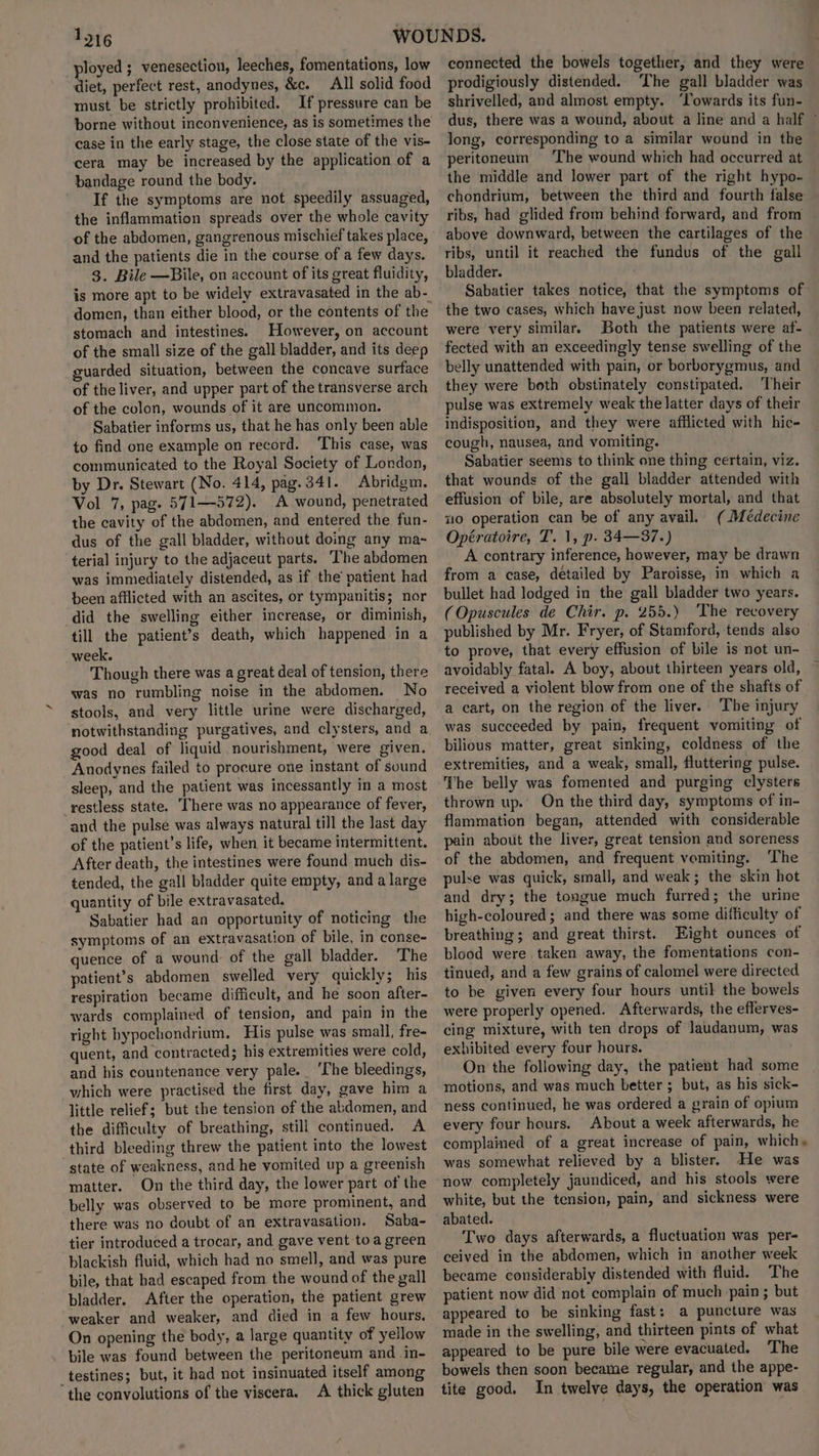 ployed ; venesection, leeches, fomentations, low diet, perfect rest, anodynes, &amp;c. All solid food must be strictly prohibited. If pressure can be borne without inconvenience, as is sometimes the case in the early stage, the close state of the vis- cera may be increased by the application of a bandage round the body. If the symptoms are not speedily assuaged, the inflammation spreads over the whole cavity of the abdomen, gangrenous mischief takes place, and the patients die in the course of a few days. 3. Bile —Bile, on account of its great fluidity, domen, than either blood, or the contents of the stomach and intestines. However, on account of the small size of the gall bladder, and its deep guarded situation, between the concave surface of the liver, and upper part of the transverse arch of the colon, wounds of it are uncommon. Sabatier informs us, that he has only been able to find one example on record. ‘This case, was communicated to the Royal Society of London, by Dr. Stewart (No. 414, pag.341. Abridgm. Vol 7, pag. 571—572). A wound, penetrated the cavity of the abdomen, and entered the fun- dus of the gall bladder, without doing any ma-~ terial injury to the adjaceut parts. The abdomen was immediately distended, as if the’ patient had been afflicted with an ascites, or tympanitis; nor did the swelling either increase, or diminish, till the patient’s death, which happened in a week. Though there was a great deal of tension, there was no rumbling noise in the abdomen. No stools, and very little urine were discharged, notwithstanding purgatives, and clysters, and a good deal of liquid nourishment, were given. Anodynes failed to procure one instant of sound sleep, and the patient was incessantly in a most restless state. There was no appearance of fever, and the pulse was always natural till the last day of the patient’s life, when it became intermittent. After death, the intestines were found much dis- tended, the gall bladder quite empty, and a large quantity of bile extravasated. Sabatier had an opportunity of noticing the symptoms of an extravasation of bile, in conse- quence of a wound of the gall bladder. The patient’s abdomen swelled very quickly; his respiration became difficult, and he soon after- wards complained of tension, and pain in the right bypochondrium. His pulse was small, fre- quent, and contracted; his extremities were cold, and his countenance very pale. ‘The bleedings, which were practised the first day, gave him a little relief; but the tension of the abdomen, and the difficulty of breathing, still continued. A third bleeding threw the patient into the lowest state of weakness, and he vomited up a greenish matter. On the third day, the lower part of the belly was observed to be more prominent, and there was no doubt of an extravasation. Saba- tier introduced a trocar, and. gave vent toa green blackish fluid, which had no smell, and was pure bile, that had escaped from the wound of the yall bladder. After the operation, the patient grew weaker and weaker, and died in a few hours. On opening the body, a large quantity of yellow bile was found between the peritoneum and in- _testines; but, it had not insinuated itself among the convolutions of the viscera. A thick gluten connected the bowels together, and they were prodigiously distended. ‘The gall bladder was shrivelled, and almost empty. ‘Towards its fun- dus, there was a wound, about a line and a half ~ long, corresponding to a similar wound in the peritoneum The wound which had occurred at the middle and lower part of the right hypo- chondrium, between the third and fourth false ribs, had glided from behind forward, and from — above downward, between the cartilages of the ribs, until it reached the fundus of the gall bladder. Sabatier takes notice, that the symptoms of the two cases, which have just now been related, were very similar. Both the patients were af- fected with an exceedingly tense swelling of the belly unattended with pain, or borborygmus, and they were both obstinately constipated. Their pulse was extremely weak the latter days of their indisposition, and they were afflicted with hic- cough, nausea, and vomiting. Sabatier seems to think one thing certain, viz. that wounds of the gall bladder attended with effusion of bile, are absolutely mortal, and that x10 operation can be of any avail. ( Médecine Opératoire, T. 1, p. 34—37.) A contrary inference, however, may be drawn from a case, detailed by Paroisse, in which a bullet had lodged in the gall bladder two years. (Opuscules de Chir. p. 255.) The recovery published by Mr. Fryer, of Stamford, tends also to prove, that every effusion of bile is not un- avoidably fatal. A boy, about thirteen years old, received a violent blow from one of the shafts of a cart, on the region of the liver. ‘The injury was succeeded by pain, frequent vomiting of bilious matter, great sinking, coldness of the extremities, and a weak, small, fluttering pulse. The belly was fomented and purging clysters thrown up. On the third day, symptoms of in- flammation began, attended with considerable pain about the liver, great tension and soreness of the abdomen, and frequent vemiting. The pulse was quick, small, and weak; the skin hot and dry; the tongue much furred; the urine high-coloured ; and there was some difficulty of breathing; and great thirst. Eight ounces of blood were.taken away, the fomentations con- tinued, and a few grains of calomel were directed to be given every four hours until the bowels were properly opened. Afterwards, the efferves- cing mixture, with ten drops of laudanum, was exhibited every four hours. On the following day, the patient had some motions, and was much better ; but, as his sick- ness continued, he was ordered a grain of opium every four hours. About a week afterwards, he complained of a great increase of pain, which» was somewhat relieved by a blister. He was now completely jaundiced, and his stools were white, but the tension, pain, and sickness were abated. Two days afterwards, a fluctuation was per- ceived in the abdomen, which in another week became considerably distended with fluid. The patient now did not complain of much ‘pain ; but appeared to be sinking fast: a puncture was made in the swelling, and thirteen pints of what appeared to be pure bile were evacuated. The bowels then soon became regular, and the appe- tite good. In twelve days, the operation was