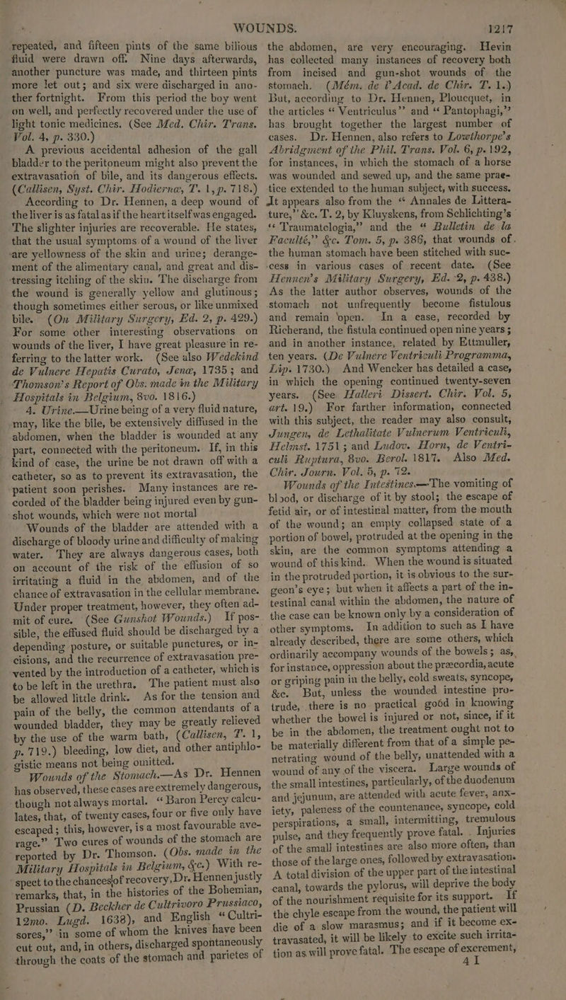 repeated, and fifteen pints of the same bilious fluid were drawn off. Nine days afterwards, another puncture was made, and thirteen pints more let out; and six were discharged in ano- ther fortnight. From this period the boy went on well, and perfectly recovered under the use of light tonic medicines. (See Med. Chir. Trans. Vol. 4, p. 330.) A previous accidental adhesion of the gall bladder to the peritoneum might also prevent the extravasation of bile, and its dangerous effects. (Callisen, Syst. Chir. Hodiernew, T. 1, p. 718.) According to Dr. Hennen, a deep wound of the liver is as fatal as if the heart itself was engaged. The slighter injuries are recoverable. He states, that the usual symptoms of a wound of the liver ‘are yellowness of the skin and urine; derange- ment of the alimentary canal, and great and dis- tressing itching of the skin. The discharge from the wound is generally yellow and glutinous ; though sometimes either serous, or like unmixed bile. (On Military Surgery, Ed. 2, p. 429.) For some other interesting observations on wounds of the liver, I have great pleasure’in re- ferring to the latter work. (See also Wedekind de Vulnere Hepatis Curato, Jena, 1735 3 and Thomson’s Report of Obs. made im the Military Hospitals in Belgium, 8v0. 1816.) 4. Urine—Urine being of a very fluid nature, may, like the bile, be extensively diffused in the abdomen, when the bladder is wounded at any _ part, connected with the peritoneum. If, in this kind of case, the urine be not drawn off with a catheter, so as to prevent its extravasation, the patient soon perishes. Many instances are re- corded of the bladder being injured even by gun- shot wounds, which were not mortal Wounds of the bladder are attended with a discharge of bloody urine and difficulty of making water. They are always dangerous cases, both on account of the risk of the effusion of so irritating a fluid in the abdomen, and of the chance of extravasation in the cellular membrane. Under proper treatment, however, they often ad- mit of cure. (See Gunshot Wounds.) If pos- depending posture, or suitable punctures, or in- cisions, and the recurrence of extravasation pre- vented by the introduction of a catheter, which is to be left in the urethra. The patient must also be allowed little drink. As for the tension and pain of the belly, the common attendants: of a wounded bladder, they may be greatly relieved by the use of the warm bath, (Callisen, T. 1, p-719.) bleeding, low diet, and other antiphlo- gistic means not being omitted. ; Wounds of the Stomach.—As Dr. Hennen has observed, these cases are extremely dangerous, ‘though not always mortal. “ Baron Percy calcu- lates, that, of twenty cases, four or five only have escaped; this, however, isa most favourable eve- rage.” Two cures of wounds of the stomach are reported by Dr. Thomson. (Obs. made in the Military Hospitals in Belgium, &c.) With re- * spect to the chanceslof recovery, Dr. Hennen justly remarks, that, in the histories of the Bohemian, Prussian (D. Beckher de Cultrivoro Prussiaco, 12mo. Lugd. 1638), and English “ Cultri- sores,” in some of whom the knives have been cut out, and, in others, discharged spontaneously through the coats of the stomach and parietes of . 1217 the abdomen, are very encouraging. Hevin has collected many instances of recovery both from incised and gun-shot wounds of the stomach. (Mém. de ? Acad. de Chir. T. 1.) But, according to Dr. Hennen, Ploucquet, in the articles “ Ventriculus’’ and ‘* Pantophagi,”’ has brought together the largest number of cases. Dr. Hennen, also refers to Lowthorpe’s Abridgment of the Phil. Trans. Vol. 6, p. 192, for instances, in which the stomach of a horse was wounded and sewed up, and the same prae- tice extended to the human subject, with success. at appears also from the “ Annales de Littera- ture,” &c. T. 2, by Kluyskens, from Schlichting’s | ‘* Traumatclogia,” and the “ Bulletin de la Faculté,” &c. Tom. 5, p. 386, that wounds of . the human stomach have been stitched with suc- -cess in various cases of recent date. (See Hennen’s Military Surgery, Ed. 2, p. 438.) As the latter author observes, wounds of the stomach not unfrequently become fistulous and remain ‘open. In a ease, recorded by Richerand, the fistula continued open nine years ; and in another instance, related by Ettmuller, ten years. (De Vulnere Ventriculi Programma, Lip. 1730.) And Wencker has detailed a case, in which the opening continued twenty-seven years. (See Halleri Dissert. Chir. Vol. 5, wrt. 19.) For farther information, connected with this subject, the reader may also consult, Jungen, de Lethalitate Vulnerum Ventriculi, Helmst. 1751; and Ludov. Horn, de Ventri- cult Ruptura, 8vo. Berol. 1817. Also Med. Chir. Journ. Vol. 5, p. 12. Wounds of the Intestines —The vomiting of blood, or discharge of it by stool; the escape of fetid air, or of intestinal matter, from the mouth of the wound; an empty collapsed state of a portion of bowel, protruded at the opening in the skin, are the common symptoms attending a wound of thiskind. When the wound is situated in the protruded portion, it is obvious to the sur- geon’s eye; but when it affects a part of the in- testinal canal within the abdomen, the nature of the case can be known only by a consideration of other symptoms. In addition to such as I have already described, there are some others, which ordinarily accompany wounds of the bowels; as, for instance, oppression about the preecordia, acute or griping pain in the belly, cold sweats, syncope, &e. But, unless the wounded rityics pro- trude, there is no practical go6d in knowing whether the bowel is injured or not, since, if it be in the abdomen, the treatment ought not to be materially different from that of a simple pe- netrating wound of the belly, unattended with a wound of any.of the viscera. Large wounds of the small intestines, particularly, of the duodenum and jejunum, are attended with acute fever, anx- iety, paleness of the countenance, syncope, cold perspirations, a small, intermitting, tremulous pulse, and they frequently prove fatal. . Injuries of the small intestines are also ntore often, than those of the large ones, followed by extravasations A total division of the upper part of the intestinal canal, towards the pylorus, will deprive the body of the nourishment requisite for its support. If the chyle escape from the wound, the patient will die of a slow marasmus; and if it become ex- travasated, it will be likely to excite such irrita- tion as will prove fatal. The escape of vs skinel
