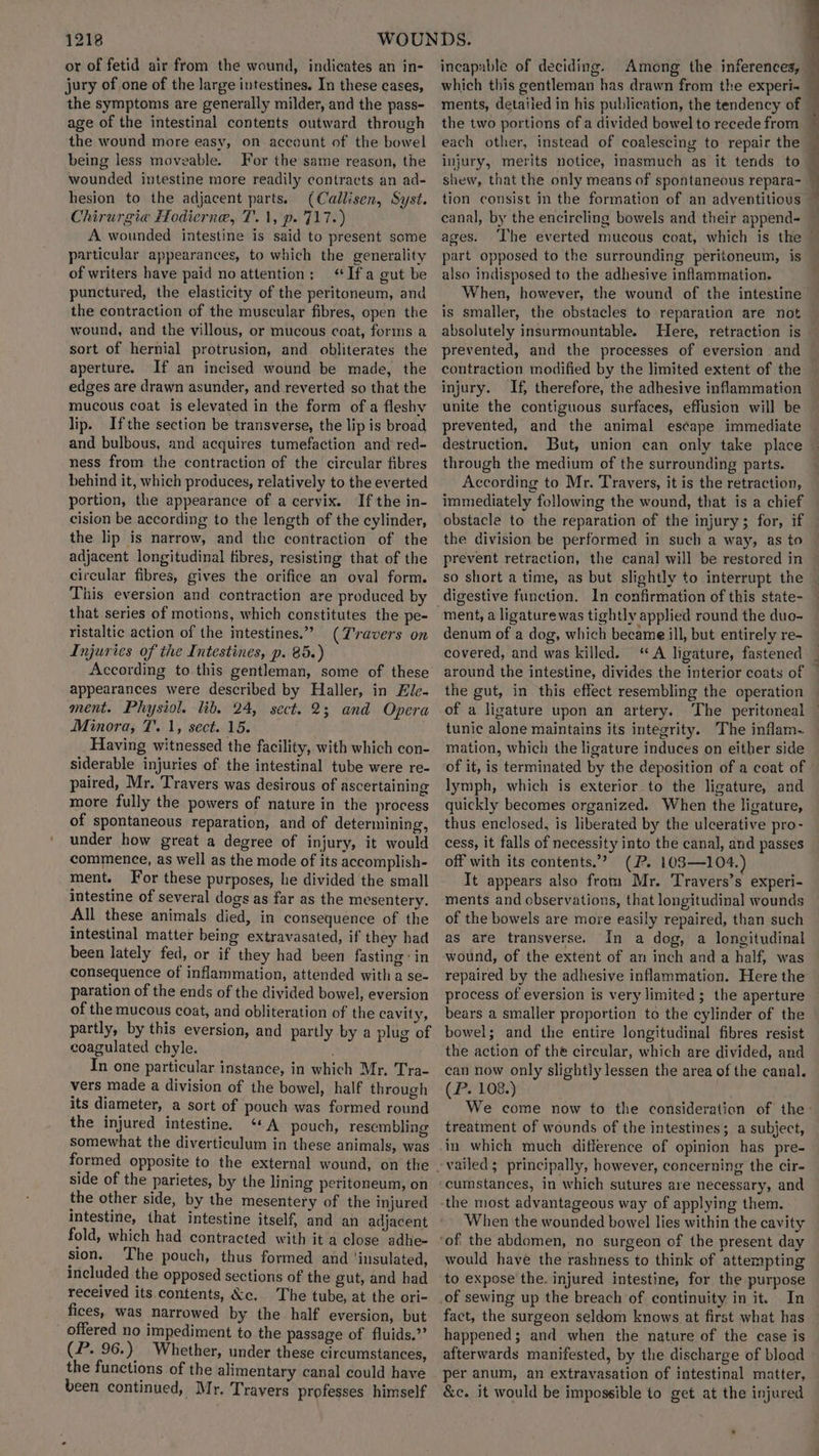 or of fetid air from the wound, indicates an in- jury of one of the large intestines. In these cases, the symptoms are generally milder, and the pass- age of the intestinal contents outward through the wound more easy, on account of the bowel being less moveable. For the same reason, the wounded intestine more readily contracts an ad- hesion to the adjacent parts. (Callisen, Syst. Chirurgia Hodierne, T.1, p. 717.) A wounded intestine is said to present some particular appearances, to which the generality of writers have paid no attention: ‘Ifa gut be punctured, the elasticity of the peritoneum, and the contraction of the muscular fibres, open the wound, and the villous, or mucous coat, forms a sort of hernial protrusion, and obliterates the aperture. If an incised wound be made, the edges are drawn asunder, and reverted so that the mucous coat is elevated in the form of a fleshy lip. Ifthe section be transverse, the lip is broad and bulbous, and acquires tumefaction and red- ness from the contraction of the circular fibres behind it, which produces, relatively to the everted portion, the appearance of a cervix. If the in- cision be according to the length of the cylinder, the lip is narrow, and the contraction of the adjacent longitudinal fibres, resisting that of the circular fibres, gives the orifice an oval form. This eversion and contraction are produced by that series of motions, which constitutes the pe- ristaltic action of the intestines.” (Travers on Injuries of the Intestines, p. 85.) According to this gentleman, some of these appearances were described by Haller, in Ele- ment. Physiol. lib. 24, sect. 2; and Opera Minora, 7. 1, sect. 15. Having witnessed the facility, with which con- siderable injuries of the intestinal tube were re- paired, Mr. Travers was desirous of ascertaining more fully the powers of nature in the process of spontaneous reparation, and of determining, under how great a degree of injury, it would commence, as well as the mode of its accomplish- ment. For these purposes, he divided the small intestine of several dogs as far as the mesentery. All these animals died, in consequence of the intestinal matter being extravasated, if they had been lately fed, or if they had been fasting: in consequence of inflammation, attended witha se- paration of the ends of the divided bowel, eversion of the mucous coat, and obliteration of the cavity, partly, by this eversion, and partly by a plug of coagulated chyle. In one particular instance, in which Mr. Tra- vers made a division of the bowel, half through its diameter, a sort of pouch was formed round the injured intestine. ‘+A pouch, resembling somewhat the diverticulum in these animals, was formed opposite to the external wound, on the side of the parietes, by the lining peritoneum, on the other side, by the mesentery of the injured intestine, that intestine itself, and an adjacent fold, which had contracted with it a close adhe- sion. The pouch, thus formed and ‘insulated, included the opposed sections of the gut, and had received its contents, &c. The tube, at the ori- fices, was narrowed by the half eversion, but _ offered no impediment to the passage of fluids.”’ (P. 96.) Whether, under these circumstances, the functions of the alimentary canal could have been continued, Mr. Travers professes himself incapable of deciding. Among the inferences, which this gentleman has drawn from the experi- ments, detaiied in his publication, the tendency of each other, instead of coalescing to repair the injury, merits notice, inasmuch as it tends to shew, that the only means of spontaneous repara- tion consist in the formation of an adventitious canal, by the encircling bowels and their append- ages. ‘The everted mucous coat, which is the | | 4 d also indisposed to the adhesive inflammation. When, however, the wound of the intestine is smaller, the obstacles to reparation are not absolutely insurmountable. Here, retraction is prevented, and the processes of eversion and injury. If, therefore, the adhesive inflammation unite the contiguous surfaces, effusion will be prevented, and the animal escape immediate destruction, But, union can only take place through the medium of the surrounding parts. According to Mr. Travers, it is the retraction, immediately following the wound, that is a chief obstacle to the reparation of the injury; for, if the division be performed in such a way, as to prevent retraction, the canal will be restored in ment, a ligature was tightly applied round the duo- denum of a dog, which became ill, but entirely re- covered, and was killed. “A ligature, fastened around the intestine, divides the interior coats of the gut, in this effect resembling the operation tunic alone maintains its integrity. The inflam. mation, which the ligature induces on either side lymph, which is exterior to the ligature, and quickly becomes organized. When the ligature, thus enclosed, is liberated by the ulcerative pro- cess, it falls of necessity into the canal, and passes off with its contents.”? (P. 103—104.) It appears also from Mr. Travers’s experi- ments and observations, that longitudinal wounds of the bowels are more easily repaired, than such as are transverse. In a dog, a longitudinal wound, of the extent of an inch and a half, was repaired by the adhesive inflammation. Here the process of eversion is very limited; the aperture bears a smaller proportion to the cylinder of the bowel; and the entire longitudinal fibres resist the action of the circular, which are divided, and can now only slightly lessen the area of the canal. (P. 108.) treatment of wounds of the intestines; a subject, in which much difference of opinion has pre- cumstances, in which sutures are necessary, and When the wounded bowel lies within the cavity would have the rashness to think of attempting to expose the. injured intestine, for the purpose In fact, the surgeon seldom knows at first what has happened; and when the nature of the case is afterwards manifested, by the discharge of blood per anum, an extravasation of intestinal matter, &c. it would be impossible to get at the injured