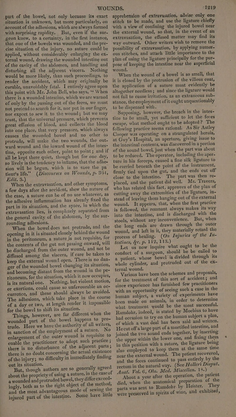part of the bowel, not only because its exact situation is unknown, but more particularly, on account of the adhesions, which are always formed with surprising rapidity. But, even if the sur- geon knew, to a certainty, in the first instance, that one of the bowels was wounded, and the pre- cise situation of the injury, no suture could be applied, without considerably enlarging the ex- ternal wound, drawing the wounded intestine out of the cavity of the abdomen, and handling and disturbing all the adjacent viscera. Nothing would be more likely, than such proceedings, to render the accident, which may originally be curable, unavoidably fatal. I entirely agree upon this point with Mr. John Bell, who says, ‘* When there is a wounded intestine, which we are warned of only by the passing out of the feces, we must not pretend to search for it, nor put in our finger, nor expect to sew it to the wound; but we may trust, that the universal pressure, which prevents great effusion of blood, and collects the blood into one place, that very pressure, which always causes the wounded bowel and no other to protrude, will make the two wounds, the out- ward wound and the inward wound of the intes- tine, opposite each other, point to point; and if all be kept there quiet, though but for one-day, so lively is the tendency to inflame, that the adhe- sion will be begun, which is to save the pa tientts life.” (Discourses on Wounds, p. 301, Edit, 3s) : When the extravasation, and other symptoms, a few days after the accident, shew the nature of the case, a suture can be of no use whatever, as the adhesive inflammation has already fixed the part in its situation, and the space, in which the extravasation lies, is completely separated from the general cavity of the abdomen, by the sur- rounding adhesions. When the bowel does not protrude, and the opening in it is situated closely behind the wound in the peritoneum, a suture is not requisite, for the contents of the gut not passing onward, will be discharged from the outer wound, and not be diffused among the viscera, if care be taken to keep the external wound open. There is no dan- ger of the wounded bowel changing its situation, and becoming distant from the wound in the pe- ritoneum, for the situation, which it now occupies, is its naturalone. Nothing, but violent motion, or exertions, could cause so unfavourable an oc- currence, and these should always be avoided. The adhesions, which take place in the course of a day or two, at length render it impossible for the bowel to shift its situation. Things, however, are far different when the wounded part of the bowel happens to pro- trude. Here we have the authority of all writers, in sanction of the employment of a suture. No enlargement of the outer wound is requisite to enable the practitioner to adopt such practice ; there is no disturbance of the adjacent parts ; there is no doubt concerning the actual existence of the injury; no difficulty in immediately finding ‘out its situation. But, though authors are so generally agreed about the propriety of using a suture, in the case of a wounded and protruded bowel, they differ exceed- ingly, both as to the right object of the method, and the most advantageous mode of sewing the injured part of the intestine. Some have little CI2t9 apprehension of extravasation, advise only one stitch to be made, and use the ligature chiefly with a view of confining the injured bowel near the external wound, so that, in the event of an extravasation, the effused matter may find its way outward. Other writers wish to remove the possibility of extravasation, by applying numer- ous stitches, and attach little importance to the plan of using the ligature principally for the pur- pose of keeping the intestine near the superficial wound. When the wound of a bowel is so small, that it is closed by the protrusion of the villous coat, the application of a suture must evidently be altogether needless; and since the ligature would not fail to cause irritation, as an extraneous sub- stance, the employment of it ought unquestionably to be dispensed with. Supposing, however, the breach in the intes- tine to be small, yet sufficient to let the feces escape, what method ought to be adopted ? The following practice seems rational. As Sir Astley Cooper was operating on a strangulated hernia, at Guy’s Hospital, an aperture, giving issue to the intestinal contents, was discovered in a portion of the sound bowel, just when the part was about to be reduced. The operator, including the aper- ture in his forceps, caused a fine silk ligature to be carried beneath the point of the instrument, firmly tied upon the gut, and the ends cut off close to the intestine. The part was then re- placed, and the patient did well. Mr. Travers, who has related this fact, approves of the plan of cutting away the extremities of the ligature, in- stead of leaving them hanging out of the external wound. It appears, that, when the first practice is followed, the remnant always makes its way into the intestine, and is discharged with the stools, without any inconvenience. But, when the long ends are drawn through the outer wound, and left in it, they materially retard the process of healing. (On Injuries of the In- testines, &c. p- 112, 113.) Let us now inquire what ought to be the conduct of a surgeon, should he be called to a patient, whose bowel is divided through its whole cylinder, and protruded out of the ex- ternal wound. Various have been the schemes and proposals, for the treatment of this sort of accident; and since experience has furnished few practitioners with an opportunity of seeing such a case in the human subject, a variety of experiments have been made on animals, in order to determine what treatment would be the most successful. Ramdohr, indeed, is stated by Moebius to have had occasion to try on the human subject a plan, of which a vast deal has been said and written. He cut off a large part of a mortified intestine, and joined the two sound ends together, by inserting the upper within the lower one, and fixing them in this position with a suture, the ligature being also employed to keep them at the same time near the external wound. The patient recovered, and the feces continued to pass entirely by the rectum in the natural way. (See Hf allert Disput. Anat. Vol. 6, Obs. Med. Miscellan. 18.) About a year after the operation, the patient died, when the anatomical preparation of the parts was sent to Ramdohr by Heister. They were preserved in spirits of wine, and exhibited,