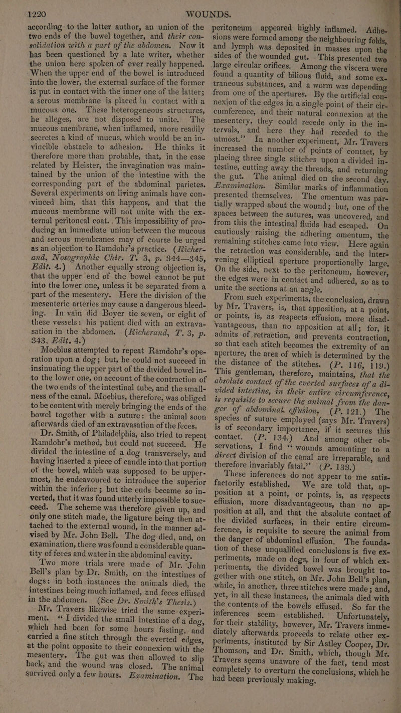 according to the latter author, an union of the two ends of the bowel together, and their con- solidation with a part of the abdomen. Now it has been questioned by a late writer, whether the union here spoken of ever really happened. When the upper end of the bowel is introduced into the lower, the external surface of the former is put in contact with the inner one of the latter; a serous membrane is placed in contact with a ‘mucous one. ‘These heterogeneous structures, he alleges, are not disposed to unite. The mucous membrane, when inflamed, more readily secretes a kind of mucus, which would be an in- vincible obstacle to adhesion. He thinks it therefore more than probable, that, in the case related by Heister, the invagination Was main- tained by the union of the intestine with the corresponding part of the abdominal parietes. Several experiments on living animals have con- ‘vinced him, that this happens, and that the mucous membrane will not unite with the ex- ternal peritoneal coat. , This impossibility of pro- ducing an immediate union between the mucous and serous membranes may of course be urged as an objection to Ramdchr’s practice. (Richer- and, Nosographie Chir. T. 3, p. 344—345, Edit. 4.) Another equally strong objection is, that the upper end of the bowel cannot be put into the lower one, unless it be separated from a part of the mesentery. Here the division of the mesenteric arteries may cause a dangerous bleed- ing. In vain did Boyer tie seven, or eight of these vessels: his patient died with an extrava- sation in the abdomen. (Richerand, T. 3, p. 343, Edit. 4.) Moebius attempted to repeat Ramdohr’s ope- ration upon a dog; but, he could not succeed in insinuating the upper part of the divided bowel in- to the lower one, on account of the contraction of the two ends of the intestinal tube, and the small- ness of the canal. Moebius, therefore; was obliged to be content with merely bringing the ends of the bowel together with a suture: the animal soon ‘afterwards died of an extravasation of the feces. Dr. Smith, of Philadelphia, also tried to repeat Ramdohr’s method, but could not succeed. He divided the intestine of a dog transversely, and having inserted a piece of candle into that portion of the bowel, which was supposed to be upper- most, he endeavoured to introduce the superior within the inferior ; but the euds became so in- verted, that it was found utterly impossible to suc- ceed. ‘The scheme was therefore given up, and only one stitch made, the ligature being then at- tached to the external wound, in the manner ad- vised by Mr. John Bell. The dog died, and, on examination, there was founda considerable quan- tity of feces and water in the abdominal cavity. Two more trials were made of Mr. John Bell’s plan by Dr. Smith, on the intestines of dogs: in both instances the animals died, the intestines being much inflamed, and feces effused in the abdomen. (See Dr. Smiths Thesis.) Mr. Travers likewise tried the same experi- ment. ‘I divided the small intestine of a dog, which had been for some hours fasting, and carried a fine stitch through the everted edges, at the point opposite to their connexion with the mesentery. The gut was then allowed to slip back, and the wound was closed. The animal survived only a few hours. Examination. The and lymph was deposited in masses upon the large circular orifices. Among the viscera were found a quantity of bilious fluid, and some ex. traneous substances, and a worm from one of the apertures. By the artificial cone cumference, and their natural connexion at the mesentery, they could recede only in the in- ‘tervals, and here they had. receded to the utmost.” In another experiment, Mr. Travers increased the number of points of contact, by testine, cutting away the threads, the gut. Examination. Similar marks of inflammation presented themselves. The omentum was par- and returning spaces between the sutures, was uncovered, and remaining stitches came into y the retraction was considerable, and the inter- vening elliptical aperture proportionally large, On the side, next to the peritoneum, however, unite the sections at an angle. : From such experiments, the conclusion, drawn by Mr. Travers, is, that apposition, at a point, Vantageous, than no apposition at all; for, it. admits of retraction, and prevents contraction, so that each stitch becomes the extremity of an the distance of the stitches. This gentleman, therefore, absolute contact of the everted surfaces of a di- vided intestine, in their entire circumference, is requisite to secure the animal Srom the dan- ger of abdominal. effusion, species of suture employed (says Mr. Travers) is of secondary importance, if it secures this contact. (P. 134.) And among other ob- servations, I find “* wounds amounting to a direct division of the canal are irreparable, and therefore invariably fatal? (P. 133.) These inferences do not appear to me satis- factorily established. We are told that, ap- position at a point, or points, is, as respects effusion, more disadvantageous, than’ no ap- position at all, and that the absolute contact of the divided surfaces, in their entire circum- ference, is requisite to secure the animal from the danger of abdominal effusion. The founda- tion of these unqualified conclusions is five ex- periments, made on dogs, in four of which ex- periments, the divided bowel was brought to- gether with one stitch, on Mr. John Bell’s plan, while, in ancther, three stitches were made; and, yet, in all these instances, the animals died with the contents of the bowels effused. So far the inferences seem~ established. Unfortunately, for their stability, however, Mr. Travers imme- diately afterwards proceeds to relate other ex- periments, instituted by Sir Astley Cooper, Dr. Thomson, and Dr. Smith, which, though Mr. Travers seems unaware of the fact, tend most completely to overturn the conclusions, which he had been previously muking, (P.116, 1199