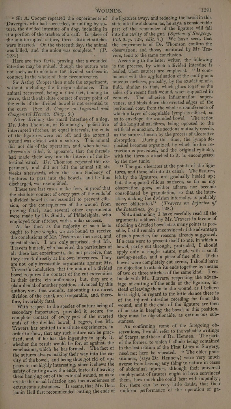 * Sir A. Cooper repeated the experiments of *Duverger, who had succeeded, in uniting by su- ture, the divided intestine of a dog, including in ‘it a portion of the trachea of a calf. In place of the uninterrupted suture, three distinct stitches were inserted. On the sixteenth day, the animal was killed, and the union was complete.” (P. 123.) ; Here are two facts, proving that a wounded intestine may be united, though the suture was not such, as to maintain thé divided surfaces in contact, in the whole of their circumference. Sir Astley Cooper then made the experiment, without including the foreign substance. The animal recovered, being a third fact, tending to prove, that the absolute contact of every point of the ends of the divided bowel is not essential to the cure. (See A. Cooper on Inguinal and Congenitxl Hernia. Chap. 2.) After dividing the small intestine of a dog, Dr. John Thomson, of Edinburgh, applied five interrupted stitches, at equal intervals, the ends of the ligatures were cut off, and the external wound was closed with a suture. This animal did not die of the operation, and, when he was afterwards killed, it appeared, that the threads had made their way into the interior of the in- testinal canal. Dr. Thomson repeated this ex- periment, and did not kill the animal till six weeks afterwards, when the same tendency of ligatures to pass into the bowels, and be thus discharged, was exemplified. These two last cases make five, in proof that the absolute contact of every part of the ends ‘of a divided bowel is not essential to prevent effu- sion, or the consequences of the wound from proving fatal; and several other experiments were made by Dr. Smith, of Philadelphia, who employed four stitches, with similar success. As far then as the majority of such facts ought to have weight, we are bound to receive the conclusions of Mr. Travers as incorrect, and unestablished. I am only surprised, that Mr. Travers himself, who has cited the particulars of all these last experiments, did not perceive, that they struck directly at his own inferences. They are not only irresistible arguments against Mr. Travers’s conclusion, that the union of a divided bowel requires the contact of the cut extremities in their entire circumference; but, they are @ plain denial of another position, advanced by this author, viz. that wounds, amounting toa direct division of the canal, are irreparable, and, there- fore, invariably fatal. With respect to the species of suture being of secondary importance, provided it secure the complete contact of every part of the everted ends of the divided bowel, I regret, that Mr. Travers has omitted to institute experiments, in order to shew, that any such suture can be prac- _tised, and, if he has the ingenuity to apply it, whether the result would be for, or against, the conclusions, which he has formed. ‘The fact of the sutures always making their way into the ca- pears to me highly interesting, since it shews the safety of cutting away the ends, instead of leaving them hanging out of the external wound, so as to create the usual irritation and inconveniences of extraneons substances. It seems, that Mr. Ben- jamin Bell first recommended cutting the ends of “7221 the ligatures away, and reducing the bowel in this state into the abdomen, as, he says, a considerable part of the remainder of the ligature will fall into the cavity of the gut. (System of Surgery, Vol. 2. p. 128, edit.'7.) We have seen, that the experiments of Dr. Thomson confirm the observation, and those, instituted by Mr. Tra- vers, tend to the same conclusion. According to the latter writer, the following is the process, by which a divided intestine is healed, when sutures are employed. ‘‘ It com- mences with the agglutination of the contiguous mucous surfaces, probably, by the exudation of a fluid, similar to that, which glues together the sides of a recent flesh wound, when supported in contact. .The adhesive inflammation super- venes, and binds down the everted edges of the peritoneal coat, from the whole circumference of which a layer of coagulable lymph is effused, so as to envelope the wounded bowel. ‘The action of the longitudinal fibres, being opposed to the artificial connexion, the sections mutually recede, as the sutures loosen by the process of ulcerative absorption. During this time, the lymph de- posited becomes organized, by which further re- traction is prevented, and the original cylinder, with the threads attached to it, is encompassed by the new tunic. ‘¢ The gut ulcerates at the points of the liga- tures, and these fall into its canal. The fissures, left by the ligatures, are gradually healed up; . but, the opposed villous surfaces, so far as my observation goes, neither adhere, nor become consolidated by granulation, so that the inter- stice, making the division internally, is probably never obliterated.” (Travers on Injuries of the Intestines, &c. p. 128.) aay Notwithstanding I have carefully read all the stitching a divided bowel at as many points as pos- sible, I still remain unconvinced of the advantage’ of such practice, for reasons already suggested. If a case were to present itself to me, in which a bowel, partly cut through, protruded, I should apply only a single suture, made with a small sewing-needle, and a piece of fine silk. If the bowel were completely cut across, I should have no objection to attach its ends together by means of two or three stitches of the same kind. I co- incide with Mr. Travers, respecting the advan- tage of cntting off the ends of the ligature, in- stead of leaving them in the wound, as I believe he is right, in regard to the little chance there is of the injured intestine receding far from the wound, and if the ends of the ligature are then of no use in keeping the bowel in this position, they must be objectionable, as extrancous sub- stances. As confirming some of the foregoing ob- servations, I would refer to the valuable writings of Scarpa, and those of Dr. Hennen. The parts of the former, to which I allude being contained in the last edition of the First Lines of Surgery, need not here be repeated. ‘* The older prac- titioners, (says Dr. Hennen,) were very much averse from leaving any thing to nature in cases of abdominal injuries, although their universal employment of sutures ought to have convinced them, how much she could bear with impunity ; for, there can be very little doubt, that their uniform performance of the operation of ga-