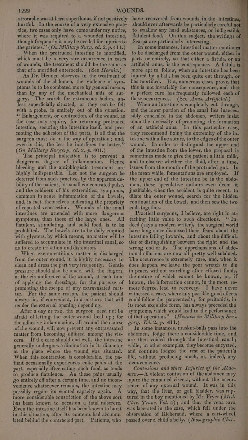 stroraphe was at least superfluous, if not positively hurtful. In the course of a very extensive prac- tice, two cases only have come under my notice, where it was required to a wounded intestine, though frequently it may be needed for injuries to the parietes.”’ (On Military Surg. ed. 2, p.411.) When the protruded intestine is mortified, which must be a very rare occurrence in cases of wounds, the treatment should’ be the same as that of a mortified enterocele. (See Hernia.) As Dr. Hennen observes, in the treatment of wounds of the abdomen, the violence of sym- ptoms is to be combated more by general means, than by any of the mechanical aids of sur. gery. The search for extraneous bodies, un- less superficially situated, or they can be felt with a probe, is entirely out of the question. ‘¢ Enlargement, or contraction, of the wound, as the case may require, for returning protruded intestine, securing the intestine itself, and pro- moting the nilhesian of the parts, is all that the surgeon must do in the way of operation; and, even in this, the less he interferes the better.’? (On Military Surgery, ed. 2, p. 401.) The principal indication is to prevent a dangerous degree of inflammation. Hence bleeding and the antiphlogistic treatment are highly indispensable. Let not the surgeon be deterred from such practice, by the apparent des bility of the patient, his smali concentrated pulse, and the coldness of his extremities, symptoms, common in acute inflammation of the bowels, and, in fact, themselves indicating the propriety of repeated venesection. Wounds of the small intestines are attended with more dangerous symptoms, than those of the large ones. All flatulent, stimulating, and solid food, is to be prohibited. ‘The bowels are to be daily emptied with glysters, by which means, no matter will be suffered to accumulate in the intestinal canal, so _as to create irritation and distention. When excrementitious matter is discharged from the outer wound, it is highly necessary to clean and dress the part very frequently. Gentle pressure should also be made, with the fingers, at the circumference of the wound, at each time of applying the dressings, for the purpose of promoting the escape of any extravasated mat- ter. For the saine reason, the patient should always Jie, if convenient, in a posture, that will render the external opening depending. After a day or two, the surgeon need not be afraid of letting the outer wound heal up; for the adhesive Vaharrageo. all around the course of the wound, will now prevent any extravasated matter from becoming diffused among the vis- cera. Ifthe case should end well, the intestine generally undergoes a diminution in its diameter at the place where the wound was situated. When this contraction is considerable, the pa- tient occasionally experiences colic pains at the part, especially after eating such food, as tends to produce flatulence. As these pains usually go entirely off after a certain time, and no incon- venience whatsoever remains, the intestine may possibly regain its wonted capacity again. A more considerable constriction of the above sort has been known to. occasion a fatal miserere. Even the intestine itself has been known to burst in this situation, after its contents had accumu- lated behind the contracted part. Patients, who have recovered from wounds in the intestines, should ever afterwards be particularly careful not to swallow any hard substances, or indigestible _ flatulent food. On this subject, the writings of ~ Scarpa are particularly interesting. i. In some instances, intestinal matter continues y, to be discharged from the outer wound, either in _ part, or entirely, so that either a fistula, or an~ artificial anus, is the consequence. A fistula is more apt to follow, when an intestine has been injured by a ball, has been quite cut through, or has mortified. But, numerous cases prove, that — this is not invariably the consequence, and that a perfect cure has frequently followed each of these occurrences. (See Anus, Artificial.) When an intestine is completely cut through, and the lower portion of the canal lies inacces- sibly concealed in the abdomen, writers insist upon the necessity of promoting the formation of an artificial anus. In this particular case, they recommend fixing the extremity of the in- testine with a fine suture, to the edges of the outer wound. In order to distinguish the upper end of the intestine from the lower, the proposal is sometimes made to give the patient a little milk, and to observe whether the fluid, after a time, issues from the:mouth of the protruded gut. In the mean while, fomentations are employed. If the upper end of the intestine be in the abdo-.- men, these speculative authors even deem it justifiable, when the accident is quite recent, to dilate the outer wound, search for the hidden continuation of the bowel, and then sew the two ends together. Practical surgeons, I believe, are right in at- taching little value to such directions. ‘* In- deed (says a modern writer), the surgical world — have long since dismissed their fears about the intestine falling inwards, and about the difficul- ties of distinguishing between the right and the wrong end of it. The apprehensions of abdo- minal effusions are now all pretty well subdued. The occurrence is extremely rare, and, when it does happen, we leave the poor wretch to die in peace, without searching after effused fluids, the nature of which cannot be known, or, if known, the information cannot, in the most re- mote degree, lead to recovery. JI have never witnessed a case, where any possible good efiects could follow the paracentesis ; for peritonitis, in its most exquisite form, has always preceded the symptoms, which would lead to the performance of that operation.” (Hennen on Military Sur- gery, Ed. 2, p. 411.) In some instances, musket- balls pass into the abdomen, lodge there a considerable time, and are then voided through ‘the intestinal canal ; while, in other examples, they become encysted, and continue lodged the rest of the patient’s life, without producing much, or, indeed, any inconvenience. Contusions and other Injuries of the Abdo- men.— A violent contusion of the abdomen may injure the contained viscera, without the occur- rence of any external wound. It was in this way, that the liver, or gall bladder, was rup- tured in the boy mentioned by Mr. Fryer (ed, Chir. Trans. Vol. 4); and. that the vena cava was lacerated in the case, which fell under the observation of Richerand, where a cart-wheel passed over a child’s belly. (Nosographie Chir.