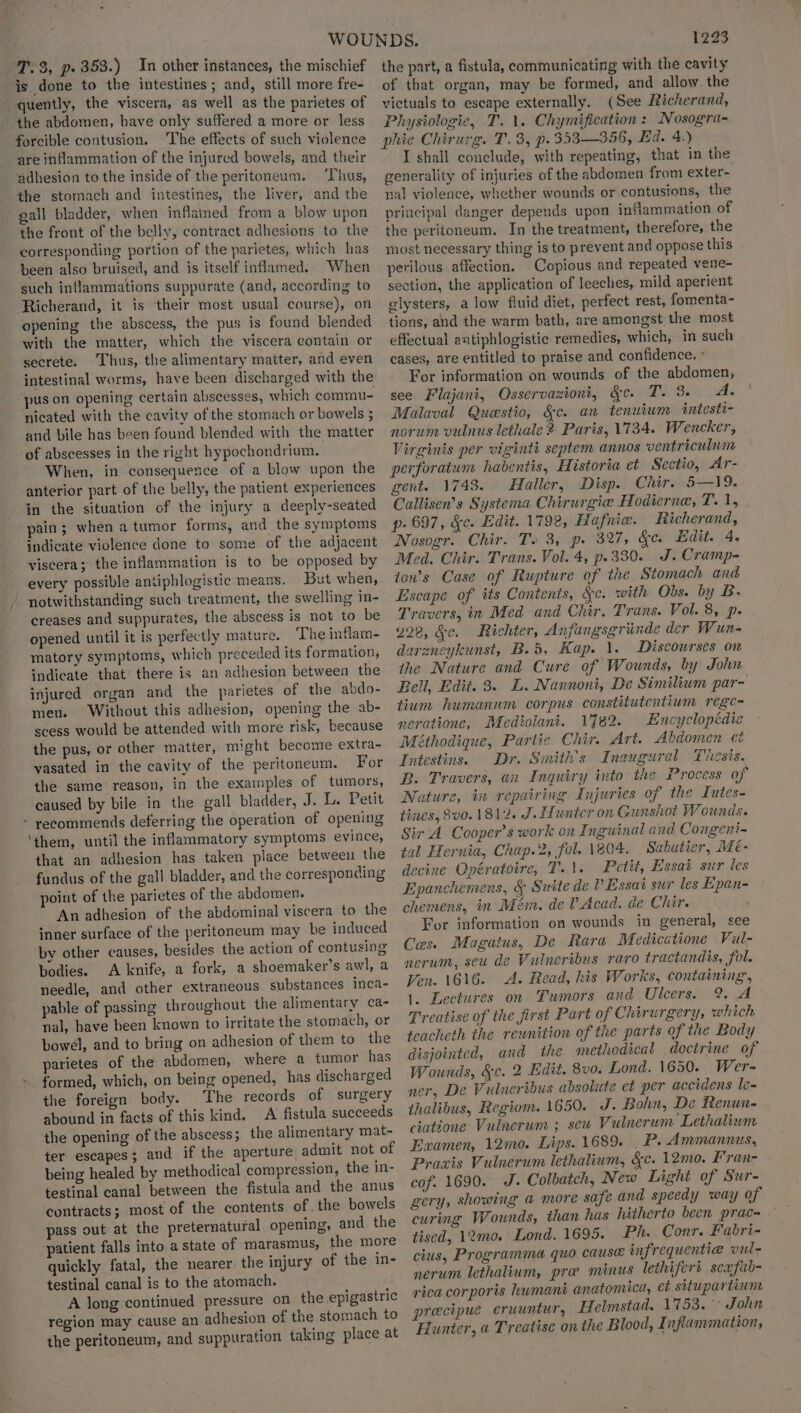is. done to the intestines; and, still more fre- quently, the viscera, as well as the parietes of the abdomen, have only suffered a more or less forcible contusion. The effects of such violence are inflammation of the injured bowels, and their adhesion to the inside of the peritoneum. Thus, the stomach and intestines, the liver, and the gall bladder, when inflamed from a blow upon the front of the belly, contract adhesions to the corresponding portion of the parietes, which has been also bruised, and is itself inflamed. When such inflammations suppurate (and, according to Richerand, it is their most usual course), on opening the abscess, the pus is found blended with the matter, which the viscera contain or secrete. Thus, the alimentary matter, and even intestinal worms, have been discharged with the pus on opening certain abscesses, which commu- nicated with the cavity of the stomach or bowels 5 and bile has been found blended with the matter of abscesses in the right hypochondrium. When, in consequence of a blow upon the anterior part of the belly, the patient experiences in the situation of the injury a deeply-seated pain; when a tumor forms, and the symptoms indicate violence done to some of the adjacent viscera; the inflammation is to be opposed by every possible antiphlogistic means. But when, notwithstanding such treatment, the swelling in- creases and suppurates, the abscess is not to be opened until it is perfectly mature. The inflam- matory symptoms, which preceded its formation, indicate that there is an adhesion between the injured organ and the parietes of the abdo- men. Without this adhesion, opening the ab- scess would be attended with more risk, because the pus, or other matter, might become extra- vasated in the cavity of the peritoneum. For the same reason, in the examples of tumors, caused by bile in the gall bladder, J. Le Petit - recommends deferring the operation of opening ‘them, until the inflammatory symptoms evince, that an adhesion has taken place between the fundus of the gall bladder, and the corresponding point of the parietes of the abdomen. An adhesion of the abdominal viscera to the inner surface of the peritoneum may be induced by other causes, besides the action of contusing bodies. A knife, a fork, a shoemaker’s awl, a needle, and other extraneous substances inca- pable of passing throughout the alimentary ca- nal, have been known to irritate the stomach, or bowel, and to bring on adhesion of them to the parietes of the abdomen, where a tumor has formed, which, on being opened, has discharged the foreign body. The records of surgery abound in facts of this kind, A fistula succeeds the opening of the abscess; the alimentary mat- ter escapes; and if the aperture admit not of being healed by methodical compression, the in- testinal canal between the fistula and the anus contracts; most of the contents of the bowels pass out at the preternatural opening, and. the patient falls into a state of marasmus, the more quickly fatal, the nearer the injury of the in- testinal canal is to the atomach. A long continued pressure on the epigastric region may cause an adhesion of the stomach to the peritoneum, and suppuration taking place at 1223 of that organ, may be formed, and allow the victuals to escape externally. (See Richerand, Physiologie, T. 1. Chymification: Nosogra- phie Chirurg. T. 3, p.353—356, Ed. 4.) I shall conclude, with repeating, that in the generality of injuries of the abdomen from exter~ nal violence, whether wounds or contusions, the principal danger depends upon inflammation of the peritoneum. In the treatment, therefore, the most necessary thing is to prevent and oppose this perilous affection. Copious and repeated vene- section, the application of leeches, mild aperient glysters, a low fluid diet, perfect rest, fomenta- tions, and the warm bath, are amongst the most effectual antiphlogistic remedies, which, in such cases, are entitled to praise and confidence. For information on wounds of the abdomen, see Flajani, Osservazioni, G&c. T. 3. A. Malaval Questio, §c. an tenuium intesti- norum vulnus lethale 2 Paris, 1734. Wencker, Virginis per viginti septem annos ventriculum perforatum habentis, Historia et Sectio, Ar- gent. 1743. Haller, Disp. Chir. 5—19. Callisen’s Systema Chirurgie Hodicrnae, T. 1, p- 697, &c. Edit. 1792, Hafnice. Richerand, Nosogr. Chir. Ts 3, p. 327, Sc. Edit. 4. Med. Chir. Trans. Vol. 4, p.330. J. Cramp- ton’s Case of Rupture of the Stomach and Escape of its Contents, Sc. with Obs. by B. Travers, in Med and Chir. Trans. Vol. 8, p- 228, &c. Richter, Anfangsgrinde der Wun- darencykunst, B.5, Kap. 1. Discourses on the Nature and Cure of Wounds, by John Bell, Edit. 3. L. Nannoni, De Similium par- tium humanum corpus constitutentium regec- nerationc, Mediolant. 1782. Encyclopédie Méthodique, Partie Chir. Art. Abdomen et Intestins. Dr. Sinith’s Inaugural Thesis. B. Travers, an Inquiry into the Process of Nature, in repairing Injuries of the Intes- tines, 8v0. 1812. J. Ifunter on Gunshot Wounds. Sir ‘A Cooper’s work on Inguinal and Congeni- tal Hernia, Chap.2, fol. 1804. Sabatier, Mé- decine Opératoire, T.\. Petit, Essai sur les Epanchemens, & Suite de VP Essai sur les Epan- chemens, in Mém. del Acad. de Chir. For information on wounds in general, see Ces. Magatus, De Rara Medicatione Vul- nerum, seu de Vulneribus raro tractandis, fol. Ven. 1616. A. Read, his Works, containing’, 1. Lectures on Tumors and Ulcers. 2. A Treatise of the first Part of Chirurgery, which teacheth the rewnition of the parts of the Body disjointed, and the methodical doctrine of Wounds, &c. 2 Edit. 8v0. Lond. 1650. Wer- ner, De Vulneribus absolute et per accidens le- thalibus, Regiom. 1650. J. Bohn, De Renun- ciatéone: Vulnerum ; sew Vulnerum Lethalium Examen, 12mo. Lips. 1689. _P. Ammannus, Praxis Vulnerum lethalium, &c. 12mo. Fran- cof. 1690. J. Colbatch, New Light of Sur- gery, showing @ more safe and speedy way of curing Wounds, than has hitherto been prac- tised, 12mo. Lond, 1695. Ph. Conr. Fabri- cius, Programma quo cause infrequentia vul- nerum lethalium, pro minus lethiferi sexfub- rica corporis umani anatomica, et situpartiune precipue eruuntur, Helmstad. 1753. °° John Hunter, « Treatise on the Blood, Inflammation,