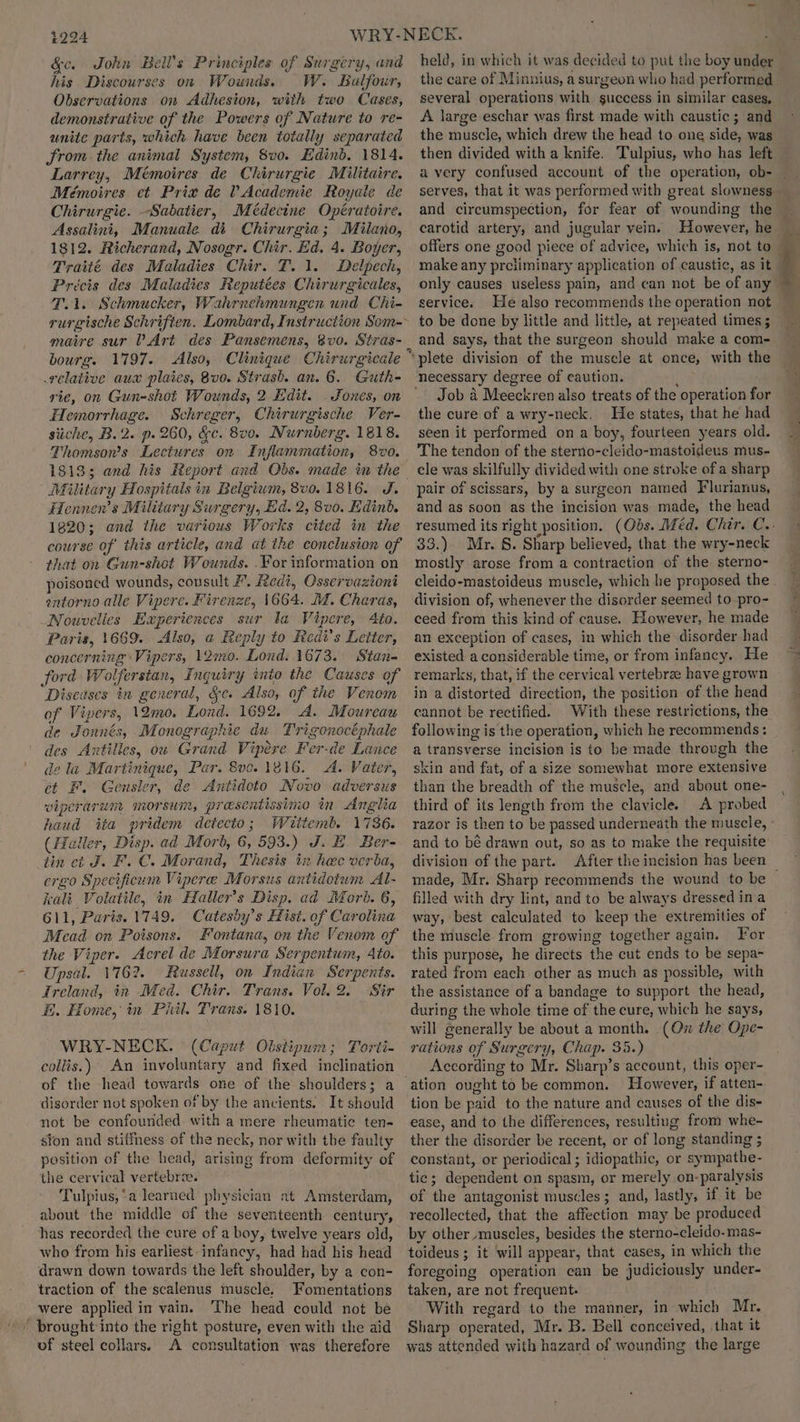 &c. John Bell’s Principles of Surgery, and his Discourses on Wounds. W. Balfour, Observations on Adhesion, with two Cases, demonstrative of the Powers of Nature to re- unite parts, which have been totally separated Srom the animal System, 8vo. Edinb, 1814. Larrey, Mémoires de Chirurgie Militaire. Mémoires et Prix de Vv Academie Royale de Chirurgie. Sabatier, Médecine Opératoire. Assalini, Manuale di Chirurgia; Milano, 1812. Richerand, Nosogr. Chir. Ed. 4. Boyer, Traité des Maladies Chir. T. 1. Delpech, Précis des Maladies Reputées Chirurgicales, T.1. Schmucker, Wahrnehmungen und Chi- maire sur V Art des Pansemens, 8vo. Stras- bourg. 1797. Also, Clinique Chirurgicale relative aux plaies, 8v0. Strash. an. 6. Guth- rie, on Gun-shot Wounds, 2 Edit. . Jones, on Hemorrhage. Schreger, Chirurgische Ver- siiche, B.2. p. 260, &e. 8v0. Nurnberg. 1818. Thomson’s. Lectures on Inflammation, 8v0. 18133 Military Hospitals in Belgium, 8v0. 1816. J. Hennen’s Military Surgery, Ed. 2, 8v0. Edinb. 1820; and the various Works cited in the course of this article, and at the conclusion of that on Gun-shot Wounds. .For information on poisoned wounds, covsult #. Redi, Osservaziont entorno alle Vipere. Firenze, 1664. M. Charas, Nouvelles Experiences sur ta Vi ipere, Ato. Paris, 1669. Also, a Reply to Redi’s Letter, concerning Vipers, 12imo. Lies 1673. Stan- ford Wolferstan, Inquiry into the Causes of Diseases in general, &c. Also, of the Venom of Vipers, 12mo. Lond. 1692. A. Moureau de Jonnés, Monographie du Trigenocéphale des Antilles, ou Grand Vipere Fer-de Lance de la Martinique, Par. 8v0. 1816. A. Vater, ct F. Gensler, de <Antidoto Novo adversus viperarum morsun, presentissime in Anglia haud iia pridem detecto; Wiitemb. 1736. (Haller, Disp. ad Morb, 6, 593.) J.B. Ber- tin ct J. F.C. Morand, Thesis ix hee verba, ergo Specificum Viperee Morsus antidotum Al- kali Volatile, in Haller’s Disp. ad Morb. 6, 611, Paris. 1749. Catesby’s Hist. of Car olina Mead on Poisons. Fontana, on the Venom of the Viper. Acrel de Morsura Serpentum, Ato. Upsal. 1762. Russell, on Indian iain Ireland, in Med. Chir. Trans. Vol. 2. Sir HE. Home, in Phil. Trans. 1810. WRY-NECK. (Caput Obstipum; Torti- collis.) An involuntary and fixed inclination of the head towards one of the shoulders; a disorder not spoken of by the ancients. It should not be confounded with a mere rheumatic ten- sfon and stiffness of the neck, nor with the faulty position of the head, arising from deformity of the cervical vertebrae. Tulpius,‘a learned physician at Amsterdam, about the middle of the seventeenth century, has recorded the cure of a boy, twelve years old, who from his earliest-infancy, had had his head drawn down towards the left shoulder, by a con- traction of the scalenus muscle. Fomentations were applied in vain. ‘The head could not be brought into the right posture, even with the aid of steel collars. A consultation was therefore held, in which it was decided to put the boy under the care of Minnius, a sur geon wlio had performed several operations with guccess in similar cases, A large eschar was first made with caustic ; and the muscle, which drew the head to one side, was then divided with a knife. Tulpius, who has left serves, that it was performed with great slowness carotid artery, and jugular vein. However, he make any preliminary application of caustic, as it only causes useless pain, and can not be of any service. He also recommends the operation not to be done by little and little, at repeated times ; and says, that the surgeon should make a com- Job A Meeckren also treats of the operation for the cure of a wry-neck. He states, that he had seen it performed on a boy, fourteen years old. The tendon of the sterno-cleido-mastoideus mus- cle was skilfully divided with one stroke of a sharp pair of scissars, by a surgeon named Flurianus, and as soon as the incision was made, the head resumed its right position. 33.) Mr. 8. Sharp believed, that the wry-neck mostly arose from a contraction of the sterno- division of, whenever the disorder seemed to pro- ceed from this kind of cause. However, he made an exception of cases, in which the disorder had existed a considerable time, or from infancy. He remarks, that, if the cervical vertebrae have grown in a distorted direction, the position of the head cannot be rectified. With these restrictions, the following is the operation, which he recommends: a transverse incision is to be made through the skin and fat, of a size somewhat more Eee than the breadth of the muscle, and about one- third of its length from the clavicle. A probed razor is then to be passed underneath the muscle, and to bé drawn out, so as to make the requisite division of the part. made, Mr. Sharp recommends the wound to be filled with dry lint, and to be always dressed ina way, best calculated to keep the extremities of the muscle from growing together again. For this purpose, he directs the cut ends to be sepa- rated from each other as much as possible, with the assistance of a bandage to support the head, during the whole time of the cure, which he says, will generally be about a month. (On the Ope- rations of Surgery, Chap. 35.) According to Mr. Sharp’s account, this oper- ation ought to be common. However, if atten- tion be paid to the nature and causes of the dis- ease, and to the differences, resulting from whe ther the disorder be recent, or of long standing constant, or periodical ; idiopathic, or s peathe: tie; dependent on spasm, or merely on- ‘paralysis of the antagonist muscles; and, lastly, if it be recollected, ‘that the affection may be produced by other muscles, besides the sterno-cleido-mas- toideus ; ; it will appear, that cases, in which the foregoing operation can be judiciously under- taken, are not frequent. With regard to the manner, in ae Mr. Sharp operated, Mr. B. Bell conceived, that it was attended with hazard of wounding the large