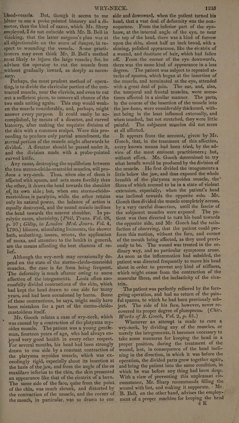 bipod-vessels. But, though it seems to me _bétter to. use a probe pointed bistoury and a di- rector, than the kind of razor, which Mr. Sharp _employed,:Ido not coincide with Mr. B. Bell in | thinking, that the latter surgeon’s plan- was at -all objectionable on the score of danger, in re- spect to wounding the vessels. Some practi- _ tioners may even think Mr. B. Bell’s method _ most likely to injure the large vessels; for, he -advises the operator to cut the musele from _ without gradually inward, as deeply as neces- 2 sary. | Perhaps, the most prudent method of opera- ting, is to divide the clavicular portion of the con- tracted muscle, near the clavicle, and even to cut out a sufficient piece, to remove all chance of the two ends uniting again. ‘This step would weak- en the muscle considerably, and, perhaps, might answer every purpose. It could easily be ac- complished, by means of a director, and curved bistoury, after making the requisite division of the skin with a common scalpel. Were this pro- ceeding to produce only partial amendment, the ‘sternal portion of the muscle might afterwards be divided. A director should be passed under it, and the division made with a probe-pointed curved knife, | Any cause, destroying the equilibrium between the two sterno-cleido-mastoidei muscles, will pro- duce a wry-neck. Thus, when one of them is affected with spasm, and acts more forcibly than the other, it draws the head towards the shoulder ‘of, its own side; but, when one sterno-cleido- mastoideus is paralytic, while the other retains only its natural power, the balance of action is equally destroyed, and the sound muscle inclines the head towards the nearest shoulder. In pa- ralytic cases, electricity, (Phil. Trans. Vol. 68, p. 973; Gilby, in London Med. Journ. Vol. 4, 1790.) blisters, stimulating liniments, the shower bath, seabathing, issues, setons, the application of moxa, and attention to the health in general, are the means affording the best chances of re- lief. Although the wry-neck may occasionally de- pend on the state of the sterno-cleido-mastoidei muscles, the case is far from being frequent. The deformity is much oftener owing to some affection of the integuments. Louis often suc- cessfully divided contraetions of the skin, which _had kept the head drawn to one side for ‘many years, and had been occasioned by burns. Some of these contractions, he says, might easily have been mistaken for a part of the sterno-cleido- mastoideus itself. Mr. Gooch relates a case of wry-neck, which was caused by a contraction of the platysma my- oides muscle. The patient was a young genthk- man, fourteen years of age, who had always en- joyed very good health in every other respect. For several months, his head had been strongly drawn to one side by a constant contraction of the platysma myoides muscle, which was ex- ceedingly rigid, especially about its insertion at the basis of the jaw, and from the angle of the os maxillare inferius to the chin, the skin presented an appearance like that of the cicatrix of a burn. The same side of the face, quite from the point of the chin, was much shrunk, and distorted by the contraction of the muscle, and the corner of the mouth, in particular, was so drawn to one 1225 side and downward, when the patient turned his head, that a vast deal of deformity was the con- sequence. From the inferior part of the eye- brow, at the internal angle of the eye, to near the top of the head, there was a kind of furrow upon the skin, about half an inch broad, with a shining, polished appearance, like the eicatrix of a wound, and destitute of hair, which had fallen off. From the corner of the eye downwards, there was the same kind of appearance in a less degree. The patient was subject to repeated at- tacks of spasms, which began at the insertion of the muscle, and terminated at the eye, attended with a great deal of pain. ‘The ear, and, also, the temporal and frontal muscles, were some- times affected in a similar manner. The parts, in the course of the insertion of the muscle into the jaw-bone, were considerably thickened, with- out being in the least inflamed externally, and when touched, but not stretched, they were little painful. The subjacent muscles did not seem at all affected. It appears from: the account, given by Mr. Gooch, that, in the treatment of this affection, every known means had been tried, by the ad- vice of the most eminent practitioners; but, without effect. Mr. Gooch determined to try what benefit would be produced by the division of - the muscle. . He first divided the integuments a little below the jaw, and thus exposed the whole breadth of the platysma myoides muscle, the* extension, especially, when the patient’s head was inclined towards the opposite side. Mr. by a very careful dissection, until the fascia of the subjacent muscles were exposed. The pa- tient was then directed to turn his head towards the opposite side, and Mr. Gooch had the satis- faction of observing, that the patient could per- form this motion, without. the face, and corner of the mouth being affected, as they used previ- ously to be. The wound was treated in the or- dinary way, and no particular symptoms arose. As soon as the inflammation had subsided, the patient was directed frequently to move his head about in order to prevent any kind of stiffness, which might ensue from the contraction of the muscular fibres, and the inelasticity of the cica- trix. The patient was perfectly relieved by the fore- going operation, and had no return of the pain- ful spasms, to which he had been previously sub- ject. The side of his face, however, never re- covered its proper degree of plumpness« (Chir. Works of B. Gooch, Vol. 2, p. 81.) Whenever an attempt is made to cure a wry-neck, by dividing any of the muscles, or merely the integuments, it becomes necessary to take some measures for keeping the head in a proper position, during the treatment of the wound, lest, in consequence of the head incli- ning in the direction, in which it was before the operation, the divided parts grow together again, and bring the patient into the same condition, in which he was before any thing had been done. | With a view of preventing this unpleasant cir- cumstance, Mr. Sharp recommends filling the wound with lint, and making it suppurate. - Mr. B. Bell, on the other hand, advises the employ-- ment of a proper machine for keeping the head : , Z