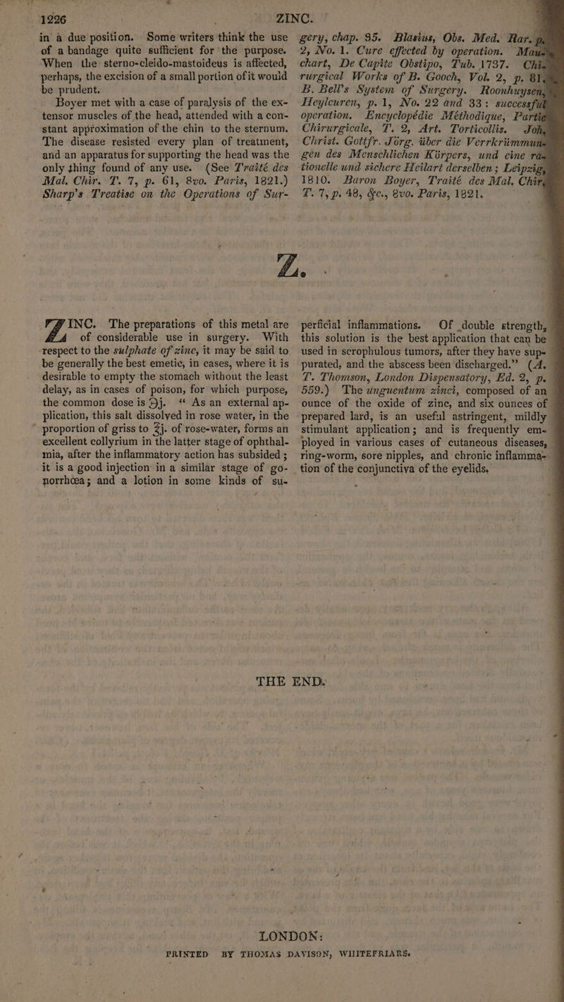 in a due position. Some writers think the use of a bandage quite sufficient for the purpose. When the sterno-cleido-mastoideus is affected, perhaps, the excision of a small portion of it would be prudent. ; Boyer met with a case of paralysis of the ex- tensor muscles of the head, attended with a con- stant approximation of the chin to the sternum. The disease resisted every plan of treatment, arid an apparatus for supporting the head was the only thing found of any use. (See T'raité des Mal. Chir. T. 7, p. 61, 8v0. Paris, 1821.) Sharp’s Treatise on the Operations of Sur- INC. The preparations of this metal are of considerable use in surgery. With respect to the sulphate of zinc, it may be said to be generally the best emetic, in cases, where it is desirable to empty the stomach without the least delay, as in cases of poison, for which purpose, the common dose is Hj. ‘“ As an external ap- plication, this salt dissolyed in rose water, in the proportion of griss to 2j. of rose-water, forms an excellent collyrium in the latter stage of ophthal- mia, after the inflammatory action has subsided ; it is a good injection in a similar stage of go- norrhcea; and a lotion in some kinds of su- gery, chap. 95. Blasius, Obs. Med. Rar. 4 2, No. 1. Cure effected by operation. Mau chart, De Capite Obstipo, Tub. 1737. . rurgical Works of B. Gooch, Vol. 2, p. 81, B. Bell’s System of Surgery. Roonhuysen, Heylcuren, p. 1, No. 22 and 33: successful operation. Encyclopédie Méthodique, Partie Chirurgicale, T. 2, Art. Torticoliis. Joh, Christ. Gotifr. Jorg, tiber die Verrkriimmun. gen des Menschlichen Kirpers, und eine ra= tionclle und sichere Heilart derselben; Leipzig, 1810. Baron Boyer, Traité des Mal. Chir, T. 7, p. 48, &c., vo. Paris, 1821. perficial inflammations. Of double strength, — this solution is the best application that can be — used in scrophulous tumors, after they have sup= — purated, and the abscess been discharged.” (A. ZF. Thomson, London Dispensatory, Ed. 2, p.— 559.) The unguentum zinci, composed of an ounce of the oxide of zinc, and six ounces of © prepared lard, is an useful astringent, mildly © stimulant application; and is frequently em- — ployed in various cases of cutaneous diseases, — ring-worm, sore nipples, and chronic inflamma--
