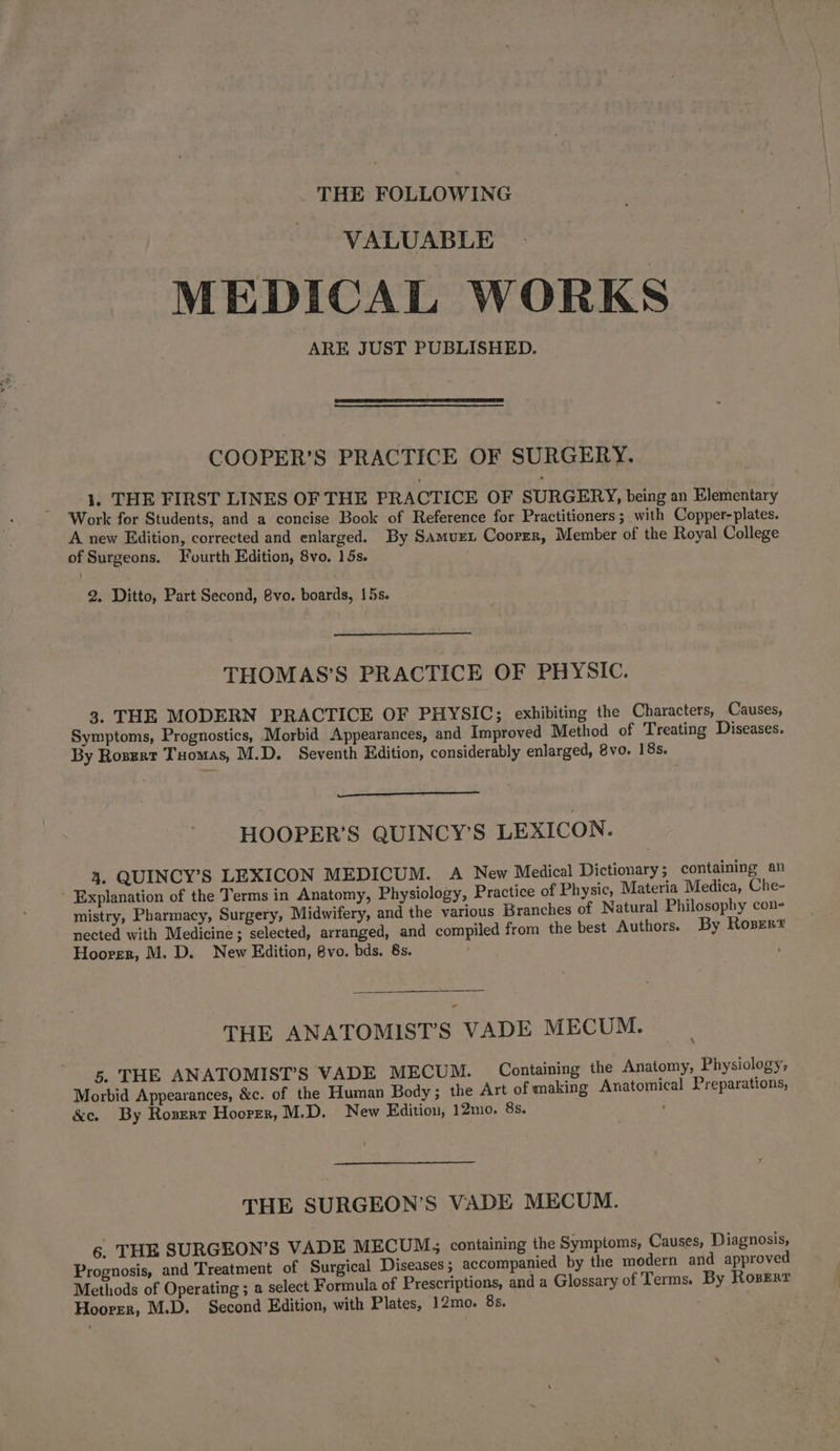 THE FOLLOWING VALUABLE MEDICAL WORKS ARE JUST PUBLISHED. COOPER’S PRACTICE OF SURGERY. 1, THE FIRST LINES OF THE PRACTICE OF SURGERY, being an Elementary Work for Students, and a concise Book of Reference for Practitioners ; with Copper-plates. A new Edition, corrected and enlarged. By Samuret Coorrr, Member of the Royal College of Surgeons. Fourth Edition, 8vo. 15s. 2. Ditto, Part Second, 8vo. boards, 15s. THOMAS’S PRACTICE OF PHYSIC. 3. THE MODERN PRACTICE OF PHYSIC; exhibiting the Characters, Causes, Symptoms, Prognostics, Morbid Appearances, and Improved Method of Treating Diseases. By Rozgrt Tuomas, M.D. Seventh Edition, considerably enlarged, 8vo. 18s. HOOPER’S QUINCY’S LEXICON. 4. QUINCY’S LEXICON MEDICUM. A New Medical Dictionary; containing an - Explanation of the Terms in Anatomy, Physiology, Practice of Physic, Materia Medica, Che- mistry, Pharmacy, Surgery, Midwifery, and the various Branches of Natural Philosophy con- nected with Medicine; selected, arranged, and compiled from the best Authors. By Roser Hoorer, M. D. New Edition, 8vo. bds. 8s. THE ANATOMIST’S VADE MECUM. 5. THE ANATOMIST’S VADE MECUM. Containing the Anatomy, Physiology, Morbid Appearances, &c. of the Human Body; the Art of making Anatomical Preparations, &e. By Roszrr Hoorer, M.D. New Edition, 12mo. 8s. THE SURGEON’S VADE MECUM. 6. THE SURGEON’S VADE MECUM, containing the Symptoms, Causes, Diagnosis, Prognosis, and Treatment of Surgical Diseases; accompanied by the modern and approved Methods of Operating ; a select Formula of Prescriptions, and a Glossary of Terms. By Rosert Hoover, M.D. Second Edition, with Plates, 12mo. 85.