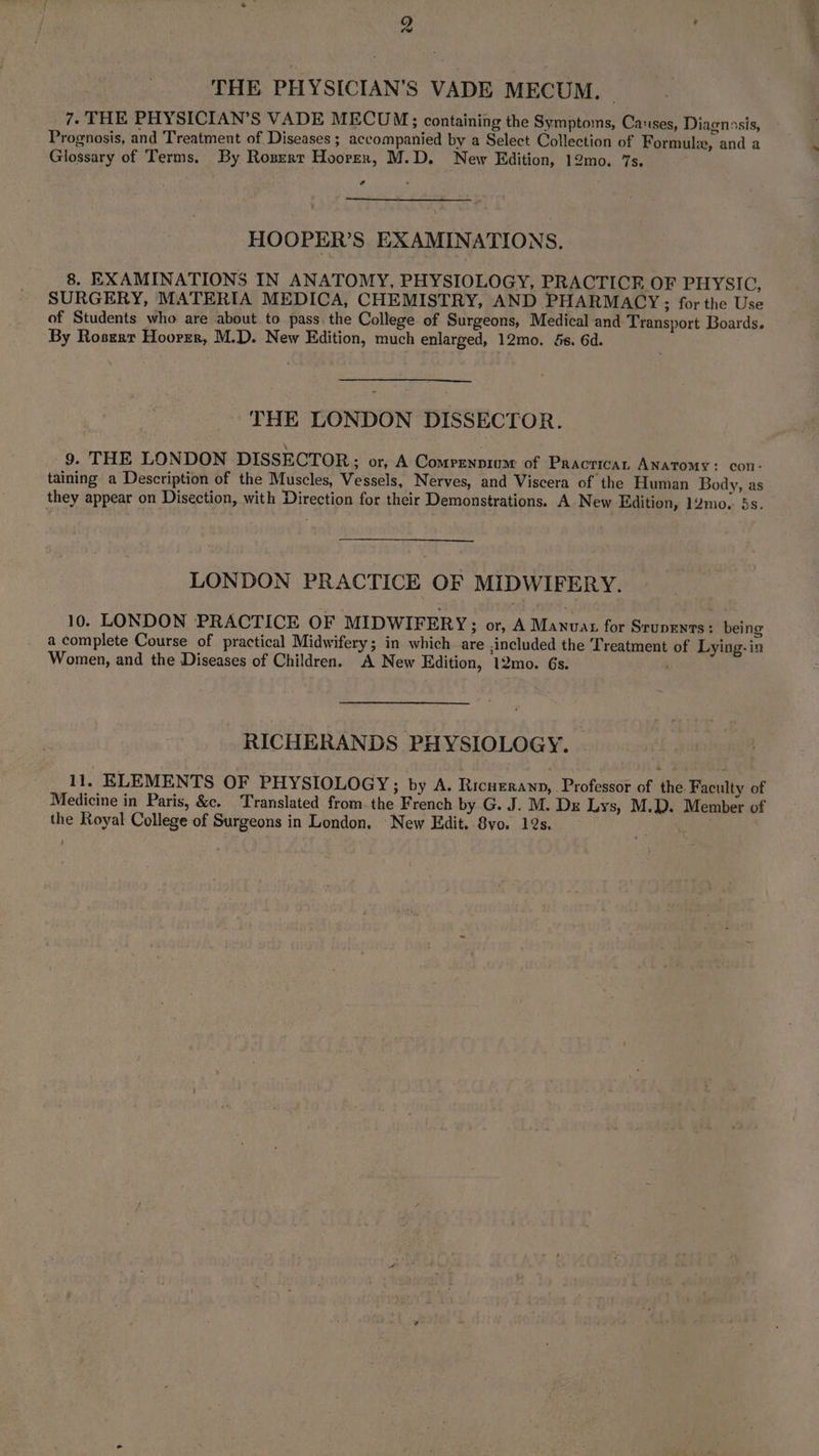 9) ; y THE PHYSICIAN’S VADE MECUM. 7. THE PHYSICIAN’S VADE MECUM;; containing the Symptoms, Catses, Diagnosis, Prognosis, and Treatment of Diseases ; accompanied by a Select Collection of Formule, and a Glossary of Terms. By Roserr Hoorern, M.D. New Edition, 12mo. 7s. a HOOPER’S EXAMINATIONS. 8. EXAMINATIONS IN ANATOMY, PHYSIOLOGY, PRACTICE OF PHYSIC, SURGERY, MATERIA MEDICA, CHEMISTRY, AND PHARMACY; for the Use of Students who are about to pass. the College of Surgeons, Medical and Transport Boards. By Roszer Hoorrr, M.D. New Edition, much enlarged, 12mo. &s. 6d. THE LONDON DISSECTOR. 9. THE LONDON DISSECTOR; or, A Comprenpium: of Practican ANaTomy: con- taining a Description of the Muscles, Vessels, Nerves, and Viscera of the Human Body, as they appear on Disection, with Direction for their Demonstrations. A New Edition, 12mo. 5s. LONDON PRACTICE OF MIDWIFERY. 10. LONDON PRACTICE OF MIDWIFERY; or, A Manuas for Srupunns é being a complete Course of practical Midwifery; in which are ,included the Treatment of Lying- in Women, and the Diseases of Children. A New Edition, 12mo. 6s. RICHERANDS PHYSIOLOGY. 11, ELEMENTS OF PHYSIOLOGY; by A. Ricnerawp, Professor of the Faculty of Medicine in Paris, &c. Translated fromthe French by G. J. M. Dr Lys, M.D. Member of the Royal College of Surgeons in London. New Edit. 8vo. 12s.