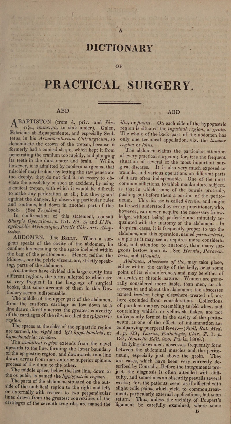ABD A BAPTISTON (from &amp;, priv. and 6éz- TiSw, tmmergo, to sink under). Galen, Fabricius ab Aquapendente, and especially Scul- tetus, in his Armamentarium Chirurgicum, so denominate the crown of the trepan, because it formerly had a conical shape, which kept it from penetrating-the cranium too rapidly, and plunging its teeth in the dura mater and brain. While, however, it is admitted by modern surgeons, that mischief may be done by letting the saw penetrate too deeply, they do not find it necessary to ob- viate the possibility of such an accident, by using a conical trepan, with which it would be difficult to make any perforation at all; but they guard against the danger, by observing particular rules and cautions, laid down in another part of this book. (See 7'rephine.) In confirmation of this statement, consult Sharp’s Operations, p. 151. Ed. 3. and L’En- cyclopedie Méthodique, Partie Chir. art. Abap- téston. ABDOMEN. The Berry. When a sur- geon speaks of the cavity of the abdomen, he confines his meaning to the space included within the bag of the peritoneum. Hence, neither the kidneys, nor the pelvic viscera, are, strictly speak. ing, parts of the abdomen. Anatomists have divided this large cavity into different regions, the terms allotted to which are so very frequent in the language of surgical books, that some account of them in this Dic- tionary seems indispensable. . « The middle of the upper part of the abdomen, from the ensiform cartilage as low down as a line drawn directly across the greatest convexity of the cartilages of the ribs, is called the epigastric region. The spaces at the sides of the epigastiic region are termed, the right and left hypochondria, or hypochondriac regions. _ The umbilical region extends from the navel upwards to the line, forming the lower boundary of the epigastric region, and downwards to a line drawn across from one anterior superior spinous process of the ilium to the other. The middle space, below the last line, down to the os pubis, is named the hypogastric region. The parts of the abdomen, situated on the out- side of the umbilical region to the right and left, or externally with respect to two perpendicular lines drawn from the greatest convexities of the cartilages of the seventh true ribs, are named the ABD ilia, or flanks. On each side of the hypogastric region is situated the inguinal. region, or groin. The whole of the back part. of the abdomen has only one technical appellation, viz. the lambar region or loins. Lhe abdomen claims the particular attention of every practical surgeon ; for, it is the frequent situation of several of the most important sur- gical diseases. It is also very much exposed :to wounds, and various operations on different parts of it are often indispensable. One of the most common afflictions, to which mankind are subject, is that in which some of the bowels protrude, pushing out before them a portion of the perito- neum. This disease is called hernia, and ought to be well understood by every practitioner, who, however, can never acquire the necessary know- ledge, without being perfectly and minutely ac- quainted with the anatomy of the abdomen. | In dropsical cases, it is frequently proper to tap the abdomen, and this operation, named paracentesis, simple as it may seem, requires more considera- tion, and attention to anatomy, than many sur- geons bestow upon it. See Hernia, Paracen- tesis, and Wounds. Abdomen, Abscesses of the, may take place, either within the cavity of the belly, or at some point of its circumference, and may be either of an acute, or chronic nature. Women are gene- rally considered more liable, than men, to ab- scesses in and about the abdomen; the abscesses named lumbar being elsewhere treated of, are here excluded from consideration. Collections of purulent matter, resembling turbid whey, and containing whitish. or yellowish flakes, are not unfrequently formed in the cavity of the perito- neum, as one of the effects of inflammation ac- companying puerperal fever.—-(Stoll, Rat. Med. 4. p. 103; Lassus, Pathologie, Chir. T. 1. ps 137, Nouvelle Edit. 8v0. Paris, 1809.) In lying-in-women, abscesses frequently form between the abdominal muscles and the perito- neum, especially just above the groin. They are cases, which have been very correctly de- scribed by Conradi. Before the integuments pro- ject, the diagnosis is often attended with diffi- culty, and sometimes an obscurity prevails several weeks; for, the patients seem as if affected with slight colic pains, which yield to common,treat- ment, particularly external applications, but soon return. ‘Thus, unless the vicinity of Poupart’s ligament be carefully examined, where some b