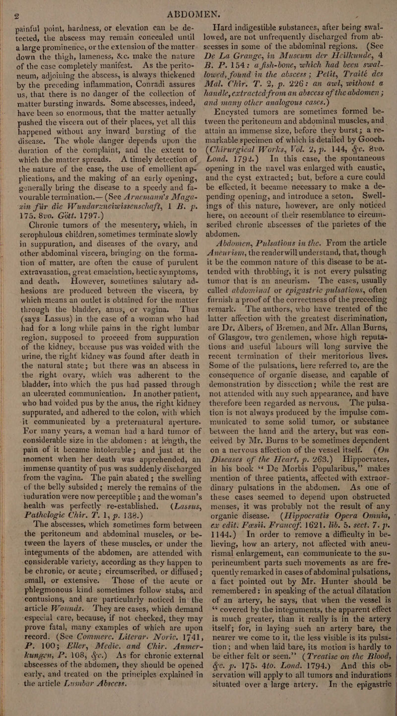 painful point, hardness, or elevation can be de- tected, the abscess may remain eoncealed until a large prominence, or the extension of the matter down the thigh, lameness, &amp;c. make the nature of the case completely manifest. As the perito- neum, adjoining the abscess, is always thickened by the preceding inflammation, Conradi assures us, that there is no danger of the collection of matter bursting inwards. Some abscesses, indeed, have been so enormous, that the matter actually pushed the viscera out of their places, yet all this happened without any inward bursting of the disease. The whole danger depends upon the duration of the complaint, and the extent to which the matter spreads. the nature of the case, the use of emollient ap- plications, and the making of an early opening, generally bring the disease to a speedy and fa- vourable termination.— (See Arnemann’s Maga- zin fiir die Wundarzneiwissenschaft, 1 B. p. 175. 8vo. Gott. 1797.) Chronic tumors of the mesentery, which, in scropbulous children, sometimes terminate slowly in suppuration, and diseases of the ovary, and other abdominal viscera, bringing. on the forma- tion of matter, are often the cause of purulent extravasation, great emaciation, hectic symptoms, and death. However, sometimes salutary ad- hesions are produced between the viscera, by which means an outlet is obtained for the matter through the bladder, anus, or vagina. ‘Thus (says Lassus) in the case of a woman who had had for a long while pains in the right lumbar region, supposed to proceed from suppuration of the kidney, because pus was voided with the urine, the right kidney was found after death in the natural state; but there was an abscess in ‘the right ovary, which was adherent to the bladder, into which the pus had passed through an ulcerated communication. In another patient, who had voided pus by the anus, the right kidney suppurated, and adhered to the colon, with which ‘it communicated by a preternatural aperture. For many years, a woman had a hard tumor of considerable size in the abdomen: at length, the pain of it became intolerable; and just at the moment when her death was apprehended, an immense quantity of pus was suddenly discharged from the vagina. The pain abated ; the swelling ef the belly subsided ; merely the remains of the induration were now perceptible ; and the woman’s health was perfectly re-established. (Lassus, Pathologie Chir. T. 1, p. 138.) The abscesses, which sometimes form between the peritoneum and abdominal muscles, or be- tween the layers of these muscles, or under the integuments of the abdomen, are attended with considerable variety, according as they happen to be chronic, or acute; circumscribed, or diffused ; small, or extensive. Those of the acute or phlegmonous kind sometimes follow stabs, and ‘contusions, and are particularly noticed in’ the article Wownds. They are cases, which demand “especial care, because, if not checked, they may prove fatal, many examples of which are upon record. (See Commerc. Literar. Noric. 1741, RP. 100; Eller, Medic. and Chir. Anmer- Hard indigestible substances, after being swal- lowed, are not unfrequently discharged from ab- scesses in some of the abdominal regions. (See De La Grange, in Museum der Heilkunde, 4 B. P. 154: a fish-bone, which had been swal- lowed, found in the abscess; Petit, Traité des Mal. Chir. T. 2,.p. 226: an awl, without a handle, extracted from an abscess of the abdomen ; and many other analogous cases.) Encysted tumors are sometimes formed be- tween the peritoneum and abdominal muscles, and _ attain an immense size, before they burst; a re- markable specimen of which is detailed by Gooch. (Chirurgical Works, Vol. 2, p. 144, &amp;e. 8v0. Lond. 1792.) In this case, the spontaneous opening in the navel was enlarged with caustic, and the cyst extracted; but, before a cure could be effected, it became necessary to make a de- pending opening, and introduce a seton. Swell- ings of this nature, however, are only noticed here, on account of their resemblance to circum- scrited chronic abscesses of the parietes of the abdomen. Abdomen, Pulsations in the. From the article Aneurism, the reader will understand, that, though it be the common nature of this disease to be at- tended with throbbing, it is not every pulsating tumor that is an aneurism. The cases, usually called abdominal or epigastric pulsations, often furnish a proof of the correctness of the preceding remark. The authors, who have treated of the latter affection with the greatest discrimination, are Dr, Albers, of Bremen, and Mr. Allan Burns, of Glasgow, two gentlemen, whose high reputa- tions and useful labours will long survive the recent termination of their meritorious lives. Some of the pulsations, here referred to, are the consequence of organic disease, and capable of demonstration by dissection; while the rest are not attended with any such appearance, and have therefore been regarded as nervous. ‘The pulsa- tion is not always produced by the impulse com- municated to some solid tumor, or substance between the hand and the artery, but was con- ceived by Mr. Burns to be sometimes dependent on a nervous affection of the vessel itself. (On Discases of the Heart, p. 263.) Hippoerates, in his book *¢ De Morbis Popularibus,”” makes mention of three patients, affected with extraor- — dinary pulsations in the abdomen. As one of these cases seemed to depend upon obstructed menses, it was probably not the result of any organic disease. (JZippocratis Opera Omnia, - ex edit. Festi. Francof. 1621. lib. 5. sect. 7. p. 1144.) In order to remove a difficulty in be- lieving, how an- artery, not affected with aneu- rismal enlargement, can communicate to the su- perincumbent parts such movements as are fre- quently remarked in cases of abdominal pulsations, a fact pointed out by Mr. Hunter should be remembered: in speaking of the actual dilatation _ of an artery, he says, that when the vessel is ‘* covered by the integuments, the apparent effect is much greater, than it really is in the artery itself; for, in laying such an artery bare, the — nearer we come to it, the less visible is its pulsa- _ tion; and when laid bare, its motion is hardly to kungen, P. 108, &amp;c.) As for chronic external abscesses of the abdomen, they should be opened early, and treated on the principles explained in - the article Leunbar Abscess. be either felt or seen.’’ (Treatise on the Blood, &amp;¢. p. 175. 410. Lond. 1794.) And this ob- servation will apply to all tumors and indurations | situated over a large artery. In the epigastric |