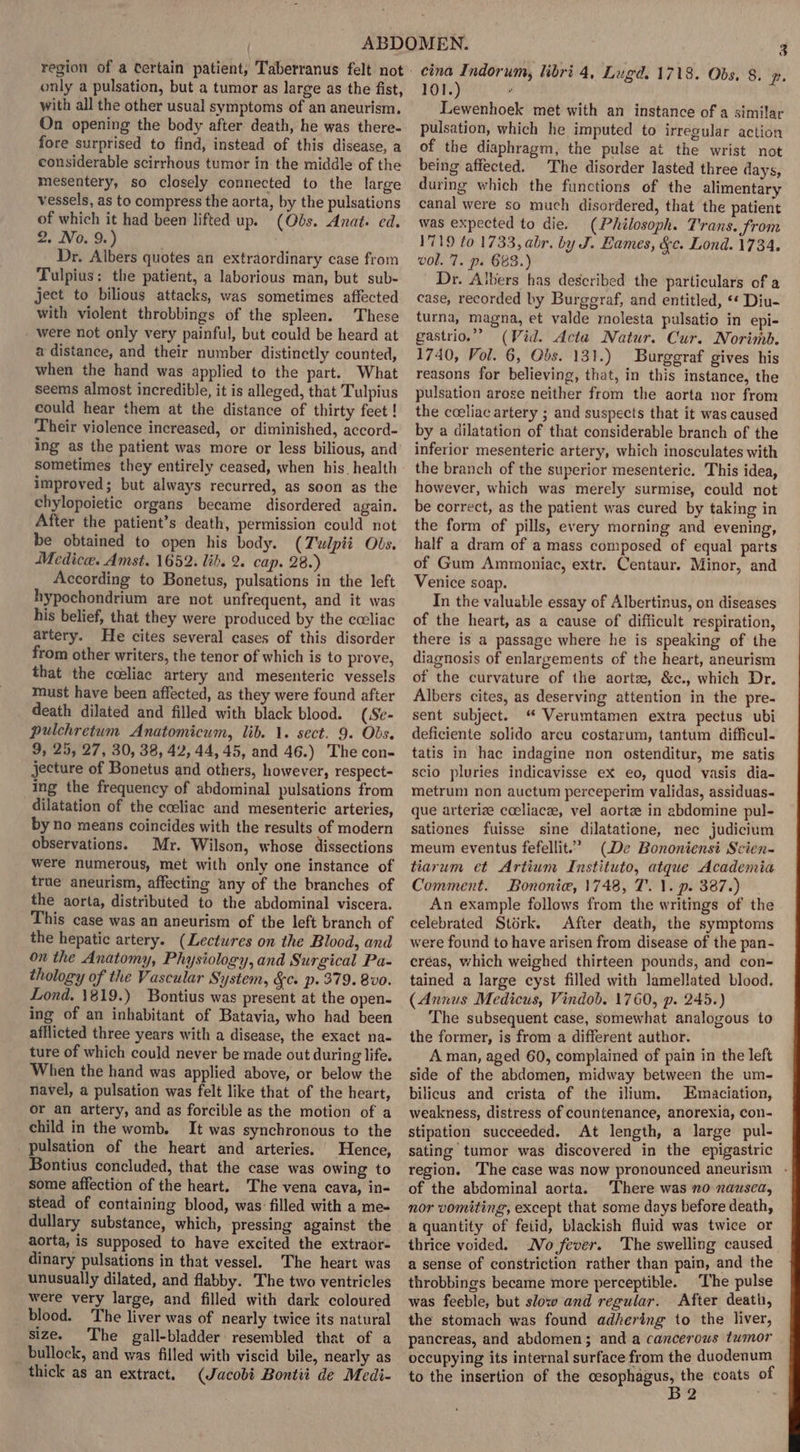 only a pulsation, but a tumor as large as the fist, with all the other usual symptoms of an aneurism. On opening the body after death, he was there- fore surprised to find, instead of this disease, a considerable scirrhous tumor in the middle of the mesentery, so closely connected to the large vessels, as to compress the aorta, by the pulsations of which it had been lifted up. (Obs. Anat: ed. 2. No. 9.) Dr. Albers quotes an extraordinary case from Tulpius; the patient, a laborious man, but sub- ject to bilious attacks, was sometimes affected with violent throbbings of the spleen. These were not only very painful, but could be heard at a distance, and their number distinctly counted, when the hand was applied to the part. What seems almost incredible, it is alleged, that Tulpius could hear them at the distance of thirty feet ! Their violence increased, or diminished, accord- ing as the patient was more or less bilious, and sometimes they entirely ceased, when his health improved; but always recurred, as soon as the chylopoietic organs became disordered again. After the patient’s death, permission could not be obtained to open his body. (Twlpii Obs. Medicce. Amst. 1652. lib. 2. cap. 28.) According to Bonetus, pulsations in the left hypochondrium are not unfrequent, and it was his belief, that they were produced by the cceliac artery. He cites several cases of this disorder from other writers, the tenor of which is to prove, that the celiac artery and mesenteric vessels must have been affected, as they were found after death dilated and filled with black blood. (Se- pulchretum Anatomicum, lib. 1. sect. 9. Obs. 9, 25, 27, 30, 38, 42, 44, 45, and 46.) The con- jecture of Bonetus and others, however, respect- ing the frequency of abdominal pulsations from dilatation of the cceliac and mesenteric arteries, by no means coincides with the results of modern observations. Mr. Wilson, whose dissections were numerous, met with only one instance of true aneurism, affecting any of the branches of the aorta, distributed to the abdominal viscera. This case was an aneurism of the left branch of the hepatic artery. (Lectures on the Blood, and on the Anatomy, Physiology, and Surgical Pa- thology of the Vascular System, &amp;c. p. 379. 8v0. Lond. 1819.) Bontius was present at the open- ing of an inhabitant of Batavia, who had been afflicted three years with a disease, the exact na- ture of which could never be made out during life. When the hand was applied above, or below the navel, a pulsation was felt like that of the heart, or an artery, and as forcible as the motion of a child in the womb. It was synchronous to the pulsation of the heart and arteries. Hence, Bontius concluded, that the case was owing to some affection of the heart. The vena cava, in- stead of containing blood, was filled with a me- dullary substance, which, pressing against the aorta, is supposed to have excited the extraor- dinary pulsations in that vessel. The heart was unusually dilated, and flabby. The two ventricles were very large, and filled with dark coloured blood. The liver was of nearly twice its natural size. The gall-bladder resembled that of a bullock, and was filled with viscid bile, nearly as thick as an extract. (Jacobi Bontii de Medi- cina Indorum, libri 4, Lugd. 1718. Obs. 8. pe. 101.) ; Lewenhoek met with an instance of a similar pulsation, which he imputed to irregular action of the diaphragm, the pulse at the wrist not being affected. The disorder lasted three days, during which the functions of the alimentary canal were so much disordered, that the patient was expected to die. (Philosoph. T'rans. from 1719 to 1733, abr. by J. Eames, &amp;¢c. Lond. 1734. vol. 7. p. 683.) Dr. Albers has described the particulars of a case, recorded by Burgeraf, and entitled, «* Diu- turna, magna, et valde molesta pulsatio in epi- gastrio.”” (Vid. Acta Natur. Cur. Norimb. 1740, Vol. 6, Obs. 131.) Burggraf gives his reasons for believing, that, in this instance, the pulsation arose neither from the aorta nor from the coeliac artery ; and suspects that it was caused by a dilatation of that considerable branch of the inferior mesenteric artery, which inosculates with the branch of the superior mesenteric. This idea, however, which was merely surmise, could not be correct, as the patient was cured by taking in the form of pills, every morning and evening, half a dram of a mass composed of equal parts of Gum Ammoniac, extr. Centaur. Minor, and Venice soap. In the valuable essay of Albertinus, on diseases of the heart, as a cause of difficult respiration, there is a passage where he is speaking of the diagnosis of enlargements of the heart, aneurism of the curvature of the aortz, &amp;c., which Dr. Albers cites, as deserving attention in the pre- sent subject. “ Verumtamen extra pectus ubi deficiente solido arcu costarum, tantum difficul- tatis in hae indagine non ostenditur, me satis scio pluries indicavisse ex eo, quod vasis dia- metrum non auctum perceperim validas, assiduas- que arterize cceliacze, vel aortz in abdomine pul- sationes fuisse sine dilatatione, nec judicium meum eventus fefellit.” (De Bononiensi Scien- tiarum et Artium Instituto, atque Academia Comment. Bononie, 1748, T. 1. p. 387.) An example follows from the writings of the celebrated Stérk. After death, the symptoms were found to have arisen from disease of the pan- créas, which weighed thirteen pounds, and con~ tained a large cyst filled with lamellated blood. (Annus Medicus, Vindob. 1760, p. 245.) The subsequent case, somewhat analogous to the former, is from a different author. A man, aged 60, complained of pain in the left side of the abdomen, midway between the um- bilicus and crista of the ilium. Emaciation, weakness, distress of countenance, anorexia, con- stipation succeeded. At length, a large pul- sating tumor was discovered in the epigastric region. The case was now pronounced aneurism - of the abdominal aorta. There was no nausea, nor vomiting, except that some days before death, a quantity of feiid, blackish fluid was twice or thrice voided. No fever. The swelling caused a sense of constriction rather than pain, and the throbbings became more perceptible. ‘The pulse was feeble, but slow and regular. After death, the stomach was found adhering to the liver, pancreas, and abdomen; and a cancerows tumor occupying its internal surface from the duodenum to the insertion of the gear agt the coats of 9 ;
