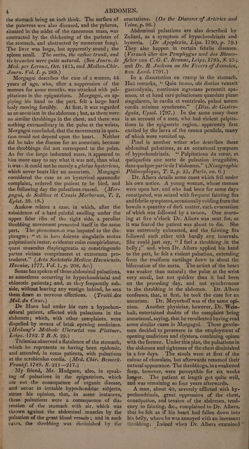 the stomach being an inch thick. The surface of the pancreas was also diseased, and the pylorus, situated in the midst of the cancerous mass, was contracted by the thickening of the parietes of the stomach, and obstructed by numerous fungi. The liver was large, but apparently sound; the spleen small. The aorta, the celiac trunk, and its branches were quite natural. (See Journ. de. Med. per Leroux, Oct. 1815, and Medico-Chir. Journ. Vol. I. p. 289.) Morgagni describes the case of a woman, 44 years of age, who, after a suppression of the menses for some mouths, was attacked with pal- pitations in the epigastrium. Morgagni, on ap- plying his hand to the part, felt a large. hard body moving forcibly. At first, it was regarded as an aneurism in the abdomen ; but, as there were no similar throbbings in the chest, and there was nothing extraordinary in the pulse at the wrists, Morgagni concluded, that the movements in ques- tion could not depend upon the heart. Neither did he take the disease for an aneurism, because the throbbings did not correspond to the pulse. As for the large indurated mass, it appeared to him more easy to say what it was not, than what it was :, it could not be merely a glolus hystericus, which never beats like an aneurism. Morgagni considered the case as an hysterical spasmodic complaint, ordered the patient to be bled, and the following day the pulsations ceased. (Mor- gagni, de Sedibus et Causis Morborum, T. 2, Epist. 39. 18.) Aaskow. relates a case, in which, after the subsidence of a hard painful swelling under the upper false ribs of the right side, a peculiar throbbing movement presented itself in the same part. ‘The phenomenon was imputed to the dia- phragm: “et in Joco dolente singularis motus palpitationis instar, evidenter enim conspiciebatur, quasi musculus diaphragmatis se constringendo partes vicinas comprimeret et extrorsum | pro- truderet.”? (Acta Societatis Medice Haoniensis. Havnie, 1777, Vol. 1, p. 208, &amp;c.) Senac has spoken of these abdominal pulsations, as sometimes occurring in hypochondriacal and chlorotic patients; and, as they frequently sub- side, without leaving any vestige behind, he sets them down as nervous affections. (Traité des Mal, du Ceur.) De Haen had under his care a hypochon- driacal patient, affected with pulsations in the abdomen; which, with other complaints, were dispelled ‘by means of brisk opening medicines, (Heilung’s Methode Ubersetzt von Plattner. Leipz. 1782. 2 B.S. 29.) Thilenius observed a flatulence of the stomach, which he represents as having been epidemic, and attended, in some patients, with pulsations at the scrobiculus cordis. (Med. Chir. Bemerk. Frankf. 1789. S..21)—217.) ~ My friend,- Mr. Hodgson, also, in speak. ing of pulsations in the epigastrium, which are not the eonsequence of organic disease, and occur in irritable hypochondriac subjects, states his opinion, that, in some instances, these pulsations were a consequence of dis- tention of the stomach with air, which was thrown against the abdominal muscles by the pulsation of the great blood vessels ; and in such cases, the throbbing was diminished by the eructations. (On the Diseases of Artérics and Veins, p. 96.) Abdominal pulsations are also described by Zuliani, as a symptom of hypochondriasis and hysteria. (De Apoplewia, Lips. 1790, p. 79.) They also happen in certain febrile ‘diseases. (Versuch iiber den. Pemphygus und das Blasen- fieber von C.G.C. Braune, Leipz. 1795, 8. 235 and Dr. R. Jackson on the F. evers of Funaica, 8v0. Lond. 1791.) In a dissertation on cramp in the stomach, Haii remarks, ‘‘ Quin immo, ubi diutius vexavit' gastrodynia, continuos zgrotans persentit spa- smos, ut et haud raro pulsationem quandam plane singularem, in cardia et ventriculo, pulsui autem cordis minime synchrone.” (Diss. de Gastro- dynia, Upsal. 1797.) In the same essay there is an account of a man, who had-violent palpita-. tions in the epigastric region,- apparently first excited by the larva of the musca pendula, many of which were vomited up. Pinel is another writer who describes these abdominal pulsations, as an occasional symptom of hypochondriasis. ‘* Palpitations du coeur, et quelquefois une sorte de pulsation irreguliére, dans quelque partiede l’abdomen.”’ (Nosog-raphie Philosophique, T'. 2, p. 25, Paris, an. 6.) Dr. Albers details some cases which fell under his own notice. A young woman, whose menses were upon her, and who had been for some days constipated, was seized with frequent fainting fits and febrile symptoms, occasionaily voiding from the bowels a quantity of dark matter, eacli evacuation of which was followed by a swoon, One morn- ing at five o’clock Dr. Albers was sent for, as it was feared the patient was about to die. She was extremely exhausted, and the fainting fits followed each other with hardly any. intervals. She could just say, ‘I feel a throbbing.in the belly; and, when Dr. Albers applied his hand to the part, he felt a violent pulsation, extending from the ensiform cartilage down to about the bifurcation of the aorta. ‘The action of the heart was weaker than natural; the pulse at the wrist very small, but not quicker than it had been on the preceding -day, and not synchronous to the throbbing in the abdomen. Dr. Albers confesses, that, at first, he took the case for an aneurism. Dr. Meyerhoff was of the same opi- nion. Another physician, however, Dr. Wein- holt, entertained doubts of the complaint being aneurismal, saying, that he recollected having read some similar cases in Morgagni. ‘These gentle- men decided to persevere in the employment of opening medicines and clysters, combining opium with the former. Under this plan, the pulsations in the abdomen and tightness of the chest diminished in a few days. The stools were at first of the colour of chocolate, but afterwards resumed their natural appearance. The throbbings, ina weakened form, however, were perceptible for six weeks longer. The patient at length got quite well, and was remaining so four years afterwards.. A man, about 40, severely afflicted with hy- pochondriasis, great oppression of the chest, constipation, and tension of the. abdomen, tmad: ency to fainting, &amp;c., complained to Dr. Albers, that he felt as if his heart had fallen down into his belly, where he was annoyed with an incessant throbbing. Indeed when Dr. Albers examined ~