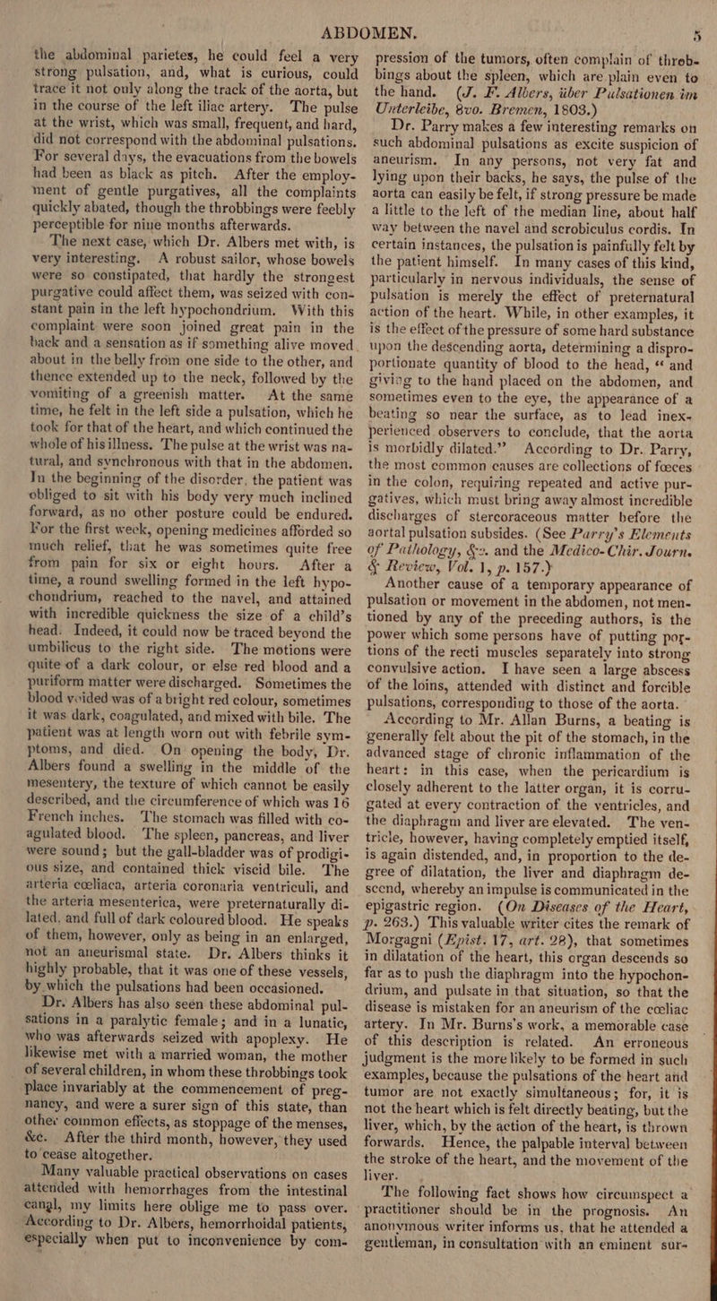 the abdominal parietes, he could feel a very strong pulsation, and, what is curious, could trace it not ouly along the track of the aorta, but in the course of the left iliac artery. The pulse at the wrist, which was small, frequent, and hard, did not correspond with the abdominal pulsations. For several days, the evacuations from the bowels had been as black as pitch. After the employ- ment of gentle purgatives, all the complaints quickly abated, though the throbbings were feebly perceptible for nine months afterwards. The next case, which Dr. Albers met with, is very interesting. A robust sailor, whose bowels were so constipated, that hardly the strongest purgative could affect them, was seized with con- stant pain in the left hypochondrium. With this complaint were soon joined great pain in the about in the belly from one side to the other, and thence extended up to the neck, followed by the vomiting of a greenish matter. At the same time, he felt in the left side a pulsation, which he took for that of the heart, and which continued the whole of hisillness. The pulse at the wrist was na- tural, and synchronous with that in the abdomen. In the beginning of the disorder, the patient was obliged to sit with his body very much inclined forward, as no other posture could be endured. Vor the first week, opening medicines afforded so much relief, that he was sometimes quite free from pain for six or eight hours. After a time, a round swelling formed in the left hypo- chondrium, reached to the navel, and attained with incredible quickness the size of a child’s head. Indeed, it could now be traced beyond the umbilicus to the right side. The motions were quite of a dark colour, or else red blood and a puriform matter were discharged. Sometimes the blood vwided was of a bright red colour, sometimes it was dark, coagulated, and mixed with bile. The patient was at length worn out with febrile sym- ptoms, and died. On opening the body, Dr. Albers found a swelling in the middle of the mesentery, the texture of which cannot be easily described, and the circumference of which was 16 French inches. The stomach was filled with co- agulated blood. The spleen, pancreas, and liver were sound; but the gall-bladder was of prodigi- ous size, and contained thick viscid bile. The arteria coeliaca, arteria coronaria ventriculi, and the arteria mesenterica, were preternaturally di- lated, and full of dark coloured blood. He speaks of them, however, only as being in an enlarged, not an aneurismal state. Dr. Albers thinks it highly probable, that it was one of these vessels, by which the pulsations had been occasioned. Dr. Albers has also seen these abdominal pul- sations in a paralytic female; and in a lunatic, who was afterwards seized with apoplexy. He likewise met with a married woman, the mother of several children, in whom these throbbings took place invariably at the commencement of preg- nancy, and were a surer sign of this state, than other common effects, as stoppage of the menses, &amp;c. After the third month, however, they used to cease altogether. Many valuable practical observations on cases attended with hemorrhages from the intestinal eangl, my limits here oblige me to pass over. According to Dr. Albers, hemorrhoidal patients, especially when put to inconvenience by com- pression of the tumors, often complain of threb- bings about the spleen, which are plain even to the hand. (J. F. Albers, iiber Pulsationen im Unterleibe, 8vo. Bremen, 1803.) Dr. Parry makes a few interesting remarks on such abdominal pulsations as excite suspicion of aneurism. In any persons, not very fat and lying upon their backs, he says, the pulse of the aorta can easily be felt, if strong pressure be made a little to the left of the median line, about half way between the navel and scrobiculus cordis. In certain instances, the pulsation is painfully felt by the patient himself. In many cases of this kind, particularly in nervous individuals, the sense of pulsation is merely the effect of preternatural action of the heart. While, in other examples, it is the effect of the pressure of some hard substance upon the descending aorta, determining a dispro- portionate quantity of blood to the head, “ and giviog to the hand placed on the abdomen, and sometimes even to the eye, the appearance of a beating so near the surface, as to lead inex- perienced observers to conclude, that the aorta is morbidly dilated.” According to Dr. Parry, the most common causes are collections of foeces in the colon, requiring repeated and active pur- gatives, which must bring away almost incredible discharges of stercoraceous matter before the aortal pulsation subsides. (See Purry’s Elements of Pathology, §2. and the Medico- Chir. Journ. &amp; Review, Vol. 1, p. 157.) Another cause of a temporary appearance of pulsation or movement in the abdomen, not men- tioned by any of the preceding authors, is the power which some persons have of putting por- tions of the recti muscles separately into strong convulsive action. I have seen a large abscess of the loins, attended with distinct and forcible pulsations, corresponding to those of the aorta. According to Mr. Allan Burns, a beating is generally felt about the pit of the stomach, in the advanced stage of chronic inflammation of the heart: in this case, when the pericardium is closely adherent to the latter organ, it is corru- gated at every contraction of the ventricles, and the diaphragm and liver are elevated. The ven- tricle, however, having completely emptied itself, is again distended, and, in proportion to the de- gree of dilatation, the liver and diaphragm de- scend, whereby an impulse is communicated in the epigastric region. (On Diseases of the Heart, p- 263.) This valuable writer cites the remark of Morgagni (Epist. 17, art. 28), that sometimes in dilatation of the heart, this organ descends so far as to push the diaphragm into the hypochon- drium, and pulsate in that situation, so that the disease is mistaken for an aneurism of the cceliac artery. In Mr. Burns’s work, a memorable case of this description is related. An erroneous judgment is the more likely to be formed in such examples, because the pulsations of the heart and tumor are not exactly simultaneous; for, it is not the heart which is felt directly beating, but the liver, which, by the action of the heart, is thrown forwards. Hence, the palpable interval between the stroke of the heart, and the movement of the liver. The following fact shows how circumspect a An anonymous writer informs us, that he attended a gentleman, in consultation with an eminent sur-