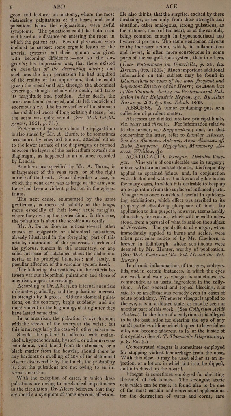 geon and lecturer on anatomy, where the most distressing palpitations of the heart, and loud pulsations below the epigastrium, were awful symptoms. ‘The pulsations could be both seen and heard at a distance on entering the room in which the patient sat. Several physicians were inclined to suspect some organic lesion of the arterial system; but their opinion was given with becoming diffidence:—not so the sur- geon’s; his impression was, that there existed an aneurism of the descending aorta; and such was the firm persuasion he had acquired of the reality of his impression, that he could grasp the aneurismal sac through the abdominal coverings, though nobody else could, and trace its magnitude and position. After death, the heart was found enlarged, and its left ventricle of enormous size. The inner surface of the stomach also exhibited traces of long existing disease; but the aorta was quite sound. (See Med. Intelii- gencer, 1821, p. 71.) Preternatural pulsation about the epigastrium is also stated by Mr. A. Burns, to’ be sometiimes occasioned by encysted tumors, attached either to the lower surface of the diaphragm, or formed between the layers of the pericardium towards the diaphragm, as happened in an instance recorded by Lancisi. Another cause specified by Mr. A. Burns, is enlargement of the vena cava, or of the right auricle of the heart. Senac describes a case, in which the vena cava was as large as the arm, and there had been a violent pulsation in the epigas- trium. The next cause, enumerated by the same gentleman, is increased solidity of the lungs, more especially of their lower acute margins, where they overlap the pericardium. In this case, the pulsation is about the scrobiculus cordis. Mr. A. Burns likewise notices several other causes of epigastric or abdominal pulsations, already illustrated in the foregoing part of this article, indurations of the pancreas, scirrhus of the pylorus, tumors in the mesentery, or any solid increase of substance about the abdominal aorta, or its principal branches; and, lastly, a peculiar affection of the vascular system itself. The following observations, on the criteria be- tween various abdominal pulsations and those of aneurism, appear interesting. According to Dr. Albers, an internal aneurism originates gradually, aud the pulsations increase in strength by degrees. Other abdominal pulsa- tions, on the contrary, begin suddenly, and are most violent in the beginning, abating after they have lasted some time. In an aneurism, the pulsation is synchronous with the stroke of the artery at the wrist; but this is not regularly the case with other pulsations. Should the patient be affected with melan- cholia, hypochondriasis, hysteria, or other neryous complaints, void blood from the stomach, or a black matter from the bowels; should there be any hardness or swelling of any of the abdominal viscera discoverable by the touch, the probability is, that the pulsations are not owing to an in- ternal aneurism. With the exception of cases, in which these pulsations are owing to mechanical impediments to the circulation, Dr. Albers believes, that they are mostly a symptom of some nervous affection. He also thinks, that the surprise, excited by these throbbings, arises only from their strength and situation, other analogous, strong pulsations, as for instance, those of the heart, or of the carotids, being common enough in hypochondriacal and hysterical persons. ‘The same gentleman adverts to the increased action, which, in inflammation and fevers, is often more conspicuous in some parts of the sanguiferous system, than in others. (Uber Pulsationen im Unterleibe, p. 36, &amp;ce Bremen, 8vo. 1803.) Much important additional information on this subject may be found in Observations on some of the most frequent and important Diseases of the Heart ; on Aneurism of the Thoracic Aorta; on Preternatural Pul- sation in the Epigastric Region, &amp;c, By Allan Burns, p. 262, &amp;c. 8vo. Edinb. 1809. ABSCESS. A tumor containing: pus, or a collection of purulent matter. viz. acute and chronic. For information relative to the former, see Sawppuwration ; and, for that concerning the latter, refer to Lumbar Abscess. See also Abdomen, Antrum, Anus Abscesses of, Bubo, Empyema, Hypopium, Mammary &lt;Ab- cess, Whitlow, &amp;c- ACETIC ACID. Vinegar. Distilled Vine- gar. Vinegaris of considerable use in surgery 3 mixed with farinaceous substances, it is frequently applied to sprained joints, and, in conjunction with alcohol and water, it makes an eligible lotion for many cases, in which it is desirable to keep up an evaporation from the surface of inflamed parts. Vinegar was once considered useful in quicken- ing exfoliations, which effect was ascribed to its property of dissolving phosphate of lime. Its application to this purpose, however, seems hardly admissible, for reasons, which will be well under- stood, from a perusal of what is said on the subject of Necrosis. ‘The good effects of vinegar, when immediately applied to burns and scalds, were taken particular notice of by Mr. Cleghorn, a brewer in Edinburgh, whose sentiments were deemed by Mr. Hunter, worthy of publication. (See Med. Facts and Obs. Vol. If. and the Art. Burns-) In chronic inflammations of the eyes, and eye- lids, and in certain instances, in which the eyes are weak and watery, vinegar is sometimes re- commended as an useful ingredient in the colly- rium. After general and topical bleeding, it is said to be an efficacious remedy even in cases of acute ophthalmy. Whenever vinegar is applied to the eye, it is in a diluted state, as may be seen in another part of this work. (See Collyrium Acidt Acetici.) In the form of a collyrium, it is alleged to be the best lotion for clearing the eye of any smail particles of lime which happen to have fallen into, and become adherent to it, or the inside of the eyelids. (See A. T. Thomson’s Dispensatory, p. 8. Ed. 2.) Concentrated vinegar is sometimes employed With this view, it may be used either as an in- jection, or a lotion, in which lint is to be dipped, and introduced up the nostril. Vinegar is sometimes employed for obviating the smell of sick rooms. ‘Ihe strongest acetic acid which can be made, is found also to be one of the most certain and convenient applications for the destruction of warts and corns, care .