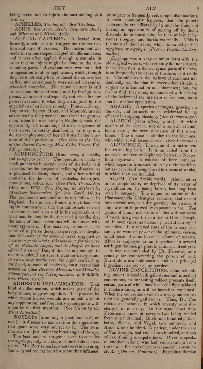 HEGY being taken not to injure the surrounding skin with it. ACHILLES, Tendon of: See Tendons. ACIDS. See Acetic Acid; Muriatic Acid; and Nitrous and Nitric Acids. ACTUAL CAUTERY. ‘A heated iron, formerly much used in surgery for the extirpa- tion and cure of diseases. ‘The instrument was made in various shapes, adapted to different cases, and it was often applied through a cannula, in order that no injury might be done to the sur- rounding parts. Actwal cauteries were so called in opposition to other applications, which, though they were not really hot, produced the same effect as fire, and consequently were named virtual or potential cauteries.. he actual cautery is still in use upon the continent; and by foreign sur- geons, we are not unfrequently criticised for our general aversion to what they distinguish by the appellation of an heroic remedy. Pouteau, Percy, Dupuytren, Larrey, Roux, and Maunoir, are all advocates for the practice; and the latter gentle- man, when he was lately in England, took the opportunity of reminding British surgeons of their error, in totally abandoning, as they now do, the employment of heated irons in the busi- ness of their profession. (See Obs. on the Use of the Actual Cautery, Med. Chir. Trans. Vol. TX. p. 364. &amp;e-) ACUPUNCTURE (from aeus, a needle, and pungo, to prick). The operation of making small punctures in certain parts of the body with a needle, for the purpose of relieving diseases, as is practised in Siam, Japan, and other oriental countries, for the cure of headachs, lethargies, convulsions, colics, &amp;e. (See Phil. Trans. No. 148; and Wilh. Ten. Rhyne, de Arthritide, Mantissa Schematica, &amp;c. 8vo. Lond. 1683.) The practice of acupuncture is not followed in England. In a modern French work, it has been highly commended; but, the author sets so rash an example, and is so wild in his expectations of what may be done by the thrust of a needle, that the tenor of his observations will not meet with many approvers. Tor instance, in one case, he ventured to pierce the epigastric region so deeply, that the coats of the stomach were supposed to hive been perforated: this was done for the cure of an obstinate cough, and is alleged to have effected a cure! But, if this be not enough to excite wonder, I am sure, the author’s suggestion to run @ long necdle into the right ventricle of the heart, im cases of asphyxia, must create that sensation. (See Berlioz, Mém. sur les Maladies Chroniques, et sur V Acupuncture, p. 305-309, Sve. Paris, 1816.) ADHESIVE INFLAMMATION. That kind of inflammation, which makes parts of the body adhere, or grow together. ‘The process, by which recent incised wounds are united, without any suppuration, and frequently synonymous with union by the first intention. (See Union by the First Intention.) 4EGYLOPS (from of, a goat, and w), an eye.) A disease so named from the supposition that goats were very subject to it’ The term means a sore just under the inner angle of the eye. The best modern surgeons seem to consider the zgylops, only as a stage of the fistula lachry- malis, Mr. Pott remarks, when the skin covering the lacrymal sac has been for some time inflamed, ALV 7 or subject to frequently returning inflammations, it most commonly happens, that the puncta Jachrymalia are affected by it, and the fluid, not having an opportunity of passing off by them, distends the inflamed skin, so that, at last, it be- comes sloughy, and bursts externally. This is the state of the ‘disease, which is called perfect aigylops, or egylops. (Poti on Fistula Lachry- malis. ) /Egylops was a very common term with the old surgical writers, who certainly did not suspect, that obstruction in the lachrymal parts of the eye, is so frequently the cause of the sore, as it really is. ‘The skin over the lachrymal sac must un- doubtedly be, like that in every other situation, subject to inflammation and abscesses; but, we do not find, that sores, unconnected with disease of the lachrymal sae, are here so frequent, as to merit a distinct appellation, = AGARIC, A species of fungus, growing on the oak, and formerly much celebrated for its eflicacy in stopping bleeding. (See Hemorrhage.) ALBUGO (from albus, white). A white opacity of the cornea, not of a superficial kind, but affecting the very substance of this mem- brane. The disease is similar to the leucoma, with which it wi]! be considered. (See Leucomea. ) ALPHONSIN. The name of an instrument for extracting balls. It is so called from the name of its inventor Alphonso Ferrier, a Neapo- litan physician.- It consists of three branches, which separate from each other by their elasticity, but are capable of being closed by means of a tube, in which they are included. ALUM (An Arabic word). Alum, either in its simple state, or deprived of its water of crystallization, by being burnt, has long been used in surgery. The ingenious author of the Pharmacopceia Chirurgica remarks, that except for external use, as a dry powder, the virtues of alum are not improved by exposure to fire. Ten grains of alum, made into a bolus with conserve of roses, are given thrice a day at Guy’s Hospi- tal, in such cases, as demand powerful astringent remedies. In a relaxed state of the urinary pas- sages, or want of power of the sphincter vesicz, small doses of alum have been found of service. Alum is employed as an ingredient in several astringent lotions, gargles, injections, and collyria. It was recommended by Dr. Perceval, as a remedy for counteracting the poison of lead. Burnt alum isa mild caustic, and is a principal ingredient in most styptic powders. ALVINE CONCRETIONS. Comprehend- ing under this head both gall-stones and intestinal concretions, an interesting subject presents itself, certain parts of which have been chiefly elucidated in modern times, as will be hereafter explained. When the concretions voided are very numerous, they are generally gall-stones. Thus, Dr. Coe relates an instance, in which seventy were dis- charged in one day. In the same short time Petermann knew of seventy-two being voided from one individual; Birch, one hundred; Bar- bette, Sloane, and Vogel, two hundred; and Russell, four hundred. A patient, under the care of Van Swieten, had voided two hundred, and was still continuing to expel others. Riverius speaks of another patient, who had voided calculi from the bowels for several years whenever he went to stool. (Observ. Commun.) Fernelius likewise