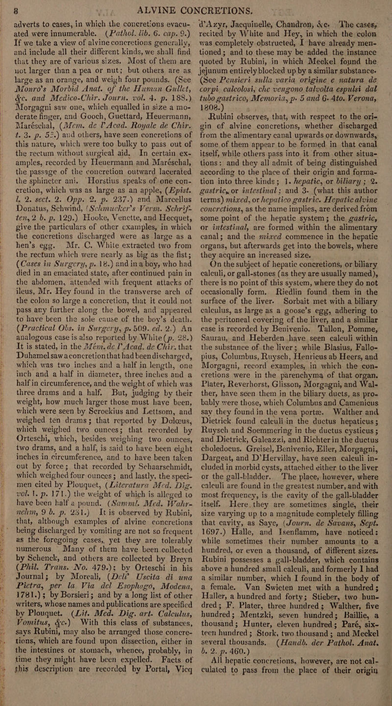 adverts to cases, in which the concretions evacu- ated were innumerable. (Pathol. lib. 6. cap. 9.) If we take a view of alvine concretions generally, and include all their different kinds, we shall find that they are of various sizes. Most of them are uot larger than a pea or nut; but others are as large as an orange, and weigh four pounds. (See Monro’s Mor bid Anat. of the Human Gullet, &amp;c. and Medico-Chir. Journ. vol. 4. p. 188.) Morgagni saw one, which equalled in size a mo- derate finger, and Gooch, Guettard, Heuermann, Maréschal, (Jécm. de P Acad. Royale de Chir. t. 3. p. 5.) aud others, have seen concretions of this nature, which were too bulky to pass out of the rectum without surgical aid. In certain ex- amples, recorded by Heuermann and Maréschal, the passage of the concretion outward lacerated the sphincter ani. Horstius speaks of one con- cretion, which was as large as an apple, (Epist. l, 2. sect. 2. Opp. 2. p. 237.) and Marcellus Donatus, Schwind, (Schmucker’s Verm. Schrif- ten, 2 b. p. 129.) Hooke, Venette, and Hecquet, give the particulars of other cxamples, in which the concretions discharged were as large as a hen’s egg. Mr. C. White extracted two from the rectum which were nearly as big as the fist; (Cases in Surgery, p. 18.) and ina boy, who had died in an emaciated state, after continued pain in the abdomen, attended with frequent attacks of ileus, Mr. Hey found in the transverse arch of the colon so large a concretion, that it could not pass any further along the bowel, and appeared to have been the sole cause of the boy’s death. (Practical Obs. in Surgery, p- 509. ed. 2.) An analogous case is also reported by White(p. 28.) It is stated, in the Mém. del Acad. de Chir. that Duhamel sawaconcretionthat had been discharged, which was two inches and a half in length, one inch and a half in diameter, three inches and a half in circumference, and the weight of which was three drams and a half. But, judging by their weight, how much larger those must have been, which were seen by Scroekius and Lettsom, and weighed ten drams3; that reported by Delceus, which weighed two ounces; that recorded by Orteschi, which, besides weighing two ounces, two drams, and a half, is said to have been eight inches in Dircuimferanos, and to have been baken out by force; that recorded by Schaarschmidt, which weighed four ounces; and lastly, the speci- men cited by Plouquet, (Literatura Med. Dig. vol. 1. p. 171.) the weight of which is alleged to have been half a pound. (Sammi. Med. Wahr- nehm, 9b. p. 231.) It is observed by Rubini, that, although examples of alvine concretions being discharg ged by vomiting are not so frequent as the foregoing cases, yet they are tolerably numerous. Many of them have been collected by Schenck, and others are collected by Breyn (Phil. Trans. No. 479.)3; by Orteschi in his Journal; by Moreali, (De l? Uscita- di una Pietra, per la Via del Esophago, Modena, 1781.) ; by Borsieri; and by a long list of other writers, whose names and publications are specified by Plouquet. (Lit. Med. Dig. art. Calculus, Vomitus, &amp;c-) With this bigs of substances, says Rubini, m may also be arranged those concre- tions, which are found upon dissection, either in the intestines or stomach, whence, probably, in time they might have been expelled. Facts of this description are recorded by Portal, Vicq dAzyr, Jacquinelle, Chandron, ke. The cases, recited by White and Hey, in which the colon was completely obstructed, I have already men- tioned; and to these may be added the instance quoted by Rubini, in which Meckel found the jejunum entirely blocked up by a similar substance. (See Pensicri sulla varia origine e natura de corpt calcolosi, che vengono talvolta espulsi dat tubo gastrico, Memoria, p- 5 and 6. Ato. Werenes 1808.) Rubini observes, that, with respect to the ori- gin of alvine concretions, whether discharged from the alimentary canal upwards or downwards, some of them appear to be formed. in that canal itself, while others pass into it from other situa- tions; and they al] admit of being distinguished according to the place of their origin and forma- tion into three kinds; 1. hepatic, or biliary ; 2. gastric, or intestinal ; and 3- (what this author terms) mixed, or hepatico g castric. Hepatic alvine concretions, as the name implies, are derived from some point of the hepatic system; the gastric, or intestinal, are formed within the alimentary canal; and the métxed commence in the hepatic organs, but afterwards get into the bowels, where they acquire an increased size. On the subject of hepatic concretions, or biliary calculi, or gall-stones (as they are usually named), there is no point of this system, where they do not occasionally form. Riedlin found them in the surface of the liver. Sorbait met with a biliary calculus, as large as a goose’s egy, adhering to - the peritoneal covering of the liver, and a similar case is recorded by Benivenio. Tallon, Pomme, Saurau, and Heberden .have seen calculi within the substance of the liver; while Blasius, Fallo- pius, Columbus, Ruysch, Henricus ab Heers, and Morgagni, record examples, in which the con- cretions were in the parenchyma of that organ. Plater, Reverhorst, Glisson, Morgagni, and Wal- ther, have seen them in the biliary ducts, as pro- bably were those, which Columbus and Camenicus say they found in the vena portez. Walther and Dietrick found calculi in the ductus hepaticus ; Ruysch and Soemmering in the ductus cysticus ; and Dietrick, Galeazzi, and Richterin the ductus choledocus. Greise], Benivenio, Eller, Morgagni, Dargeat, and D’Hervillay, have seen calculi in- cluded in morbid cysts, attached either to the liver or the gall-bladder.. The place, however, where calculi are found in the greatest number, and with most frequency, is the cavity of the gall-bladder itself. Here. they are sometimes single, their size varying up to a magnitude completely filling that cavity, as Saye, (Journ. de Savans, Sept. 1697.) Halle, and Isenflamm, have. noticed: while sometimes their number amounts to a hundred, or even a thousand, of different sizes. Rubini possesses a gall-bladder, which contains above a hundred small calculi, and formerly I had a similar number, which I found in the body of a female. Van Swieten met with a hundred; Haller, a hundred and forty; Stieber, two fine dred; F. Plater, three hundred; Walther, five hundred ; Mentzki, seven fiindred s Baillie, a thousand; Hunter, eleven hundreds Paré, six- teen hundred ; Stork, two thousand ; and Meckel several thousands, (Handb. der Pathol. Anat. b. 2. p. 460.) All hepatic concretions, however, are not cal- culated to pass from the place of their origin