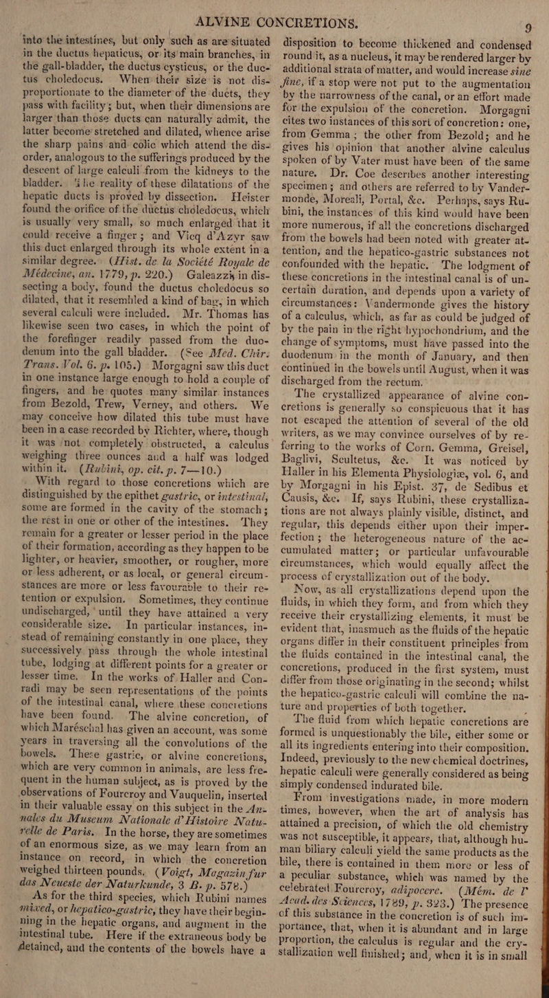 in the ductus hepaticus, or its’main branches, in the gall-bladder, the ductus ‘cysticus, or the duc- tus choledocus. When their size is not dis- proportionate to the diameterof the ducts, they pass with facility; but, when their dimensions are larger than those ducts can naturally admit, the latter become’ stretched and dilated, whence arise the sharp pains and colic which attend the dis- order, analogous to the sufferings produced by the descent of large calculi from the kidneys to the bladder. ‘ile reality of these dilatations of the hepatic ducts is proved by dissection. Heister found the orifice of the ductus choledocus, which is usually very small, so much enlarged that it could’ receive a finger ; and Vicq d’Azyr saw this duct enlarged through its whole extent inva similar degree. (fist. de la Société Royale de Médecine, an. 17.79, p. 220.) Galeazzis in dis- secting a body, found the ductus choledocus so dilated, that it resembled a kind of bay, in which several calculi were included. Mr. Thomas has likewise seen two cases, in which the point of the forefinger readily passed from the duo- denum into the gall bladder. (See Med. Chir. Trans. Vol. 6. p. 105.) \Morgagni saw this duct in one instance Jarge enough to hold a couple of fingers, and he quotes many similar instances from Bezold, Trew, Verney, and others. We may conceive how dilated this tube must have been in a case recorded by Richter, where, though it was ‘not completely obstructed, a calculus weighing three ounces and a half was lodged within it. (Rwbini, op. cit. p. 7—10.) With regard to those concretions which are distinguished by the epithet gustric, or intestinal, some are formed in the cavity of the stomach; the rest in one or other of the intestines. ‘They remain for a greater or lesser period in the place of their formation, according as they happen to be lighter, or heavier, smoother, or rougher, more or less adherent, or as Jocal, or general circum- stances are more or less favourable to their re- tention or expulsion. Sometimes, they continue undischarged, ‘until they have attained a very considerable size. In particular instances, in- stead of remaining constantly in one place, they successively pass through the whole intestinal tube, lodging at different points for a greater or lesser time. In the works. of Haller and Con- radi may be seen representations of the points of the intestinal canal, where these concretions have been found. The alvine concretion, of which Maréschal has given an account, was some years in traversing all the convolutions of the bowels, These gastric, or alvine concretions, which are very common in animals, are less fre. quent in the human subject, as is proved by the observations of Fourcroy and Vauquelin, inserted in their valuable essay on this subject in the An= nales du Museum Nationale d’ Histoire Natu- relle de Paris. In the horse, they are sometimes of an enormous size, as we may learn from an instance on record, in which the concretion weighed thirteen pounds, (Voigt, Magazin fur das Neueste der Naturkunde, 3 B. p. 578.) As for the third species, which Rubini names mixed, or hepatico-gustric, they have their begin- ning in the hepatic organs, and augment in the intestinal tube. Here if the extraneous body be detained, and the contents of the bowels have a round it, as a nucleus, it may be rendered larger by additional strata of matter, and would increase sine Jine, if a stop were not put to the augmentation by the narrowness of the canal, or an effort made for the expulsion of the concretion. Morgagni cites two instances of this sori of concretion: one, from Gemma ; the other from Bezold; and he gives his opinion that another alvine calculus spoken of by Vater must have been of the same nature. Dr. Coe describes another interesting specimen; and others are referred to by Vander- monde, Moreali, Portal, &amp;c. Perhaps, says Ru- bini, the instances of this kind would have been more numerous, if all the concretions discharged from the bowels had been noted with greater at- tention, and the hepatico-gastric substances not confounded with the hepatic.’ The lodgment of these concretions in the intestinal canal is of un- certain duration, and depends upon a variety of circumstances: Vandermonde gives the history of a calculus, which, as far as could be judged of by the pain in the ri¢ht hypochondrium, and the change of symptoms, must have passed into the duodenum in the month of January, and then continued in the bowels until August, when it was discharged from the rectum. The crystallized appearance of alvine con- cretions is generally so conspicuous that it has not escaped the attention of several of the old writers, as we may convince ourselves of by re- ferring to the works of Corn, Gemma, Greisel, Baglivi, Scultetus, &amp;c. It was noticed by Haller in his Elementa Physiologiz, vol. 6, and by Morgagni in his Epist. 37, de Sedibus et Causis, &amp;e. If, says Rubini, these erystalliza- tions are not always plainly visible, distinct, and regular, this depends either upon their imper- fection; the heterogeneous nature of the ac- cumulated matter; or particular unfavourable circumstances, which would equally affect the process of crystallization out of the body. Now, as all erystallizations depend upon the fluids, in which they form, and from which they receive their crystallizing elements, it must’ be evident that, inasmuch as the fluids of the hepatic organs differ in their constituent principles from the fluids contained in the intestinal canal, the concretions, produced in the first system, must differ from those originating in the second; whilst the hepatico-gastric calculi will combine the na- ture and properties of both together. ? The fluid from which hepatic concretions are formed is unquestionably the bile, either some or all its ingredients entering into their composition. Indeed, previously to the new chemical doctrines, hepatic calculi were generally considered as being simply condensed indurated bile. From ‘investigations made, in more modern times, however, when the art ‘of analysis has attained a precision, of which the old chemistry was not susceptible, it appears, that, although hu- man biliary calculi yield the same products as the bile, there is contained in them more or less of a peculiar substance, which was named by the celebrated Fourcroy, adipocere. (Mém. de T° Acad. des Sciences, 1789, p. 323.) The presence of this substance in the concretion is of such im= portance, that, when it is abundant and in large proportion, the caleulus is regular and the cry- stallization well finished; and, when it is in small