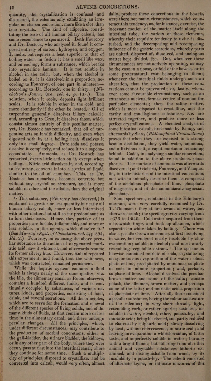 quantity, the crystallization is confused and disordered, the calculus only exhibiting an irre- gular misshapen concretion, more like a clot, than true crystals. The kind of adipocire, consti- tuting the base of all human biliary calculi, has some resemblance to spermaceti. Both Fourcroy and Dr. Bostock, who analysed it, found it com- posed entirely of carbon, hydrogen, and oxygen. It melts, but requires a heat superior to that of boiling water: in fusion it has a smell like wax, and on cooling, forms a substance, which breaks into crystalline lamine. It is not soluble in alcohol in the cold; but, when the alcohol is boiled on it, it is dissolved in a proportion, ac« cording to Fourcroy, of one part in nineteen— according to Dr, Bostock, one in thirty. (Ni- cholson’s Journ. 8vo. vol. 4. p. 137.) The solution, when it vools, deposits light brilliant seales. It is soluble in ether in the cold, and more abundantly if the ether be heated. © Oil of turpentine generally dissolves biliary calculi ; and, according to. Gren, it dissolves those, which consist almost entirely of this peculiar matter ; yet, Dr. Bostock has remarked, that oil of tur- pentine acts on it with difficulty, and even when digested with it, at a boiling heat, dissolves it only ina small degree. Pure soda and potassa dissolve it completely, and reduce it to a sapona- ceous state. Ammonia, as Dr. Bostock has remarked, exerts little action on it, except when boiling. Nitric acid dissolves it, and, according to Fourcroy, converts it into a species of liquid similar to the oil of camphor. This, as Dr. Bostock has remarked, becomes concrete, but without any crystalline structure, and is more soluble in ether and the alkalis, than the original matter. “¢ This substance, (Fourcroy has observed, ) is contained in greater or less quantity in nearly all human biliary calculi, more or less intermixed with other matter, but still so far predominant as to form their basis. Hence, they partake of its properties ; are fusible, inflammable, and more or Jess soluble, in the agents, which dissolve it.” (See Murray’ s Syst. of Chemistry, vol. 4; p.594, Ed. 2.) Fourcroy, on exposing the above pecu- liar substance to the action of oxygenated muri- atic acid, saw it whitened, and afterwards resume its former silvery hue. However, Rubini repeated this experiment, and found, that the whiteness, ‘which was contracted, remained permanent. While the hepatic system contains a fluid which is always nearly of the same quality, viz. the bile, the alimentary canal, as Rubini observes, contains a hundred different fluids, and is con- tinually occupied by substances, of various na- tures, kinds, and properties, consisting of food, drink, and several secretions. All the principles, which are to serve for the formation and renewal of the different species of living solids, and of the many kinds of fluids, at first remain more or less time in the alimentary canal, and there undergo peculiar changes. All the principles, which, under different circumstances, may contribute to the producticn of morbid concretions, either in the gall-bladder, the urinary bladder, the kidneys, or in any other part of the body, where they ever occur, pass at first into the intestinal canal, where they continue for some time. Such a multipli- city of principles, disposed to crystallize, and be conyerted into calculi, would very often, almost daily, produce these concretions in the bowels, were there not many circumstances, which coun- teract this tendency, as, for instance, exercise, the incessant motion of the matter itself along the intestinal tube, the variety of these elements, whereby their requisite tendency to usite is dis- turbed, and the decomposing and recomposing influence of the gastric secretions, whereby parts are united, disposed of, dissolved, and analogous matter kept divided, &amp;c. But, whenever these circumstances are not actively operating, as may be the case in a noose, or fold of the bowels, or in some preternatural. cyst belonging to them; — whenever the intestinal fluids undergo such an alteration, that the production of these con- cretions cannot be prevented ; or, lastly, when- ever some favourable circumstance, such as an extraneous nucleus, forms a centre of reunion for particular elements; then the saline matter, which is most disposed to crystallize, and the earthy and mucilaginous substances, &amp;c. are attracted together, and produce more or less perfect crystallizations. A chemical analysis of some intestinal calculi, first made by Konig, and afterwards’ by Slare, (Philosophical Transactions) proves that when they are exposed to a strong heat in distillation, they yield water, ammonia, and a lixivious salt, a caput mortuum remaining behind. Cadet, in analysing a similar concretion, found in addition to the above products, phos- phorus. The muriate of ammonia was afterwards discovered ; and Gioberti, Fourcroy, and Vauque- lin, in their histories of the intestinal concretions met with in animals, describe them as composed of the acidulous phosphate of lime, phosphate of magnesia, and of the ammoniacal-magnesian phosphate. Some specimens, contained in the Edinburgh museum, were very carefully examined by Dr. T. Thomson: they at first swam in water, but afterwards sunk; the specific gravity varying from 1376 to 1°540. Cold water acquired trom them a brownish tinge, and took up albumen, which separated in white flakes by boiling. There was also a peculiar brown substance, at first dissolving in water, but rendered nearly insoluble by slow evaporation ; soluble in alcohol; and most nearly resembling vegetable extract. ‘The specimens likewise contained muriate of soda, crystallizing on spontaneous evaporation of the water: phos- phate of lime, precipitated by ammonia; sulphate of soda in minute proportion; and, perhaps, sulphate of lime. Alcohol dissolved the peculiar brown matter and some of the salts; caustic potash, the albumen, brown matter, and. perhaps some of the salts; and muriatic acid a proportion of phosphate of lime. After all, there remained a peculiar substance, having thecolour and texture of the calculus; in very short threads, light, - resembling cork, or rather agaric; tasteless, in- soluble in water, alcohol, ether, potash-ley, and muriatic acid; being blackened, and partly reduéed to charcoal by sulphuric acid; slowly dissolving by heat, without effervescence, in nitric acid ; and leaving on evaporation a whitish residue, of bitter taste, and imperfectly soluble in water; burning with a bright flame; but differing from ali other animal and vegetable substances hitherto ex-_ amined, and distinguishable from wood, by its insolubility in potash-ley. The caleuli consisted of alternate layers, or intimate mixtures of this