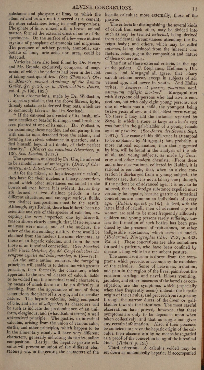 substance and phospate of lime, to which the albumen and brown matter served as a cement, the other substances being in small proportions, Phosphate of lime, mixed with a brown animal matter, formed the external crust of some of the specimens. Qn the surface of a few were noticed crystals of phosphate of ammonia and magnesia. The presence of neither potash, ammonia, car- bonate of lime, uric acid, nor urea, could be detected. Varieties have also been found by Dr. Henry and Mr. Brande, exclusively composed of mag- nesia, of which the patients had been in the habit of taking vast quantities. (See Thomson’s Obs. in Monro’s morbid Anatomy of the human Gullet, &amp;c. p. 36, or in Medico-Chir. Journ. vol. 4, p. 188, 189.) From observations, made by Dr. Wollaston, it appears probable, that the above fibrous, light, thready substance is derived from oats, which are so commonly taken as food in Scotland. “* If the oat-seed be divested of its husk, mi- nute needles or beards; forming a small brush, are seen planted at one of its ends. Dr. Wollaston, on examining these needles, and comparing them with similar ones detached from the calculi, and forming the velvet substance in question, satis- fied himself, beyond all doubt, of their perfect identity.” (Marcet on calculous Disorders, p. 130, 8vo. London, 1817.) The specimen, analysed by Dr. Ure, he inferred to be a modification of ambergris. (Dict. of Che- mistry, art. Intestinal Concretions.) As for the mixed, or hepatico-gastric calculi, they have for their nucleus a biliary concretion, round which other substances contained in the bowels adhere: hence, it is evident, that as they are formed at two distinct periods in two different situations, and amongst various fluids, two distinct compositions must be the result. Although, says Rubini, there has hitherto been no scientific analysis of this species of calculus, ex- cepting the very imperfect one by Moreali, reason shows clearly enough, that, if two separate analyses were made, one of the nucleus, the other of the surrounding matter, there would be obtained from the nucleus the same elements, as those of an hepatic calculus, and from the rest those of an intestinal concretion. - (See Pensieri sulla Varia Origine, &amp;c. de’ Corpi calcolosi che vengono espulsi dal tubo gastrico, p. 15—17.) As the same author remarks, the foregoing principles will enable us to determine with greater precision, than formerly, the characters, which appertain to the several classes of calculi, liable to be voided from the intestinal canal; characters, by means of which there can be no difficulty in deciding, from the appearance of one of these concretions, the place of its origin, and its peculiar nature. ‘The hepatic calculus, being composed of bile, and also of adipocire, its characters will be such as indicate the predominance of an uni- form, oleaginous, and (what Rubini terms) a well anrimalized principle. 'The gastric, or intestinal calculus, arising from the union of various salts, earths, and other principles, which happen to be in the alimentary canal, will have very different characters, generally indicating its earthy, saline composition. Lastly: the hepatico-gastric cal- eulus will present an union of the different cha- racters ; viz, in the centre, the characters of the al hepatic calculus; more externally, those of the gastric. The criteria for distinguishing the several kinds of calculi from each other, may be divided into such as may be termed external, being derived from accidental circumstances attending the fo- reign body; and others, which may be called internal, being deduced from the inherent cha- racters, belonging to the composition and nature of these concretions. The first of these external criteria, is the age of the patient. C. Stephanus,. Hoffmann, Du- rande, and Morgagni all agree, that biliary calculi seldom occur, except in subjects of ad- vanced age, and never in youth. And Haller writes, ‘* Juniores et pueros, quantum novi, numquam adfligit morbus.’ Morgagni met with sixty-one old persons who had alvine con- cretions, but with only eight young persons, not one of whom was a child, the youngest being twelve years of age, and the eldest twenty-nine. To these I may add the instance reported by Saye, in which a stone as large as a hen’s egg was found in the gall-bladder of a young female aged only twelve. (See Journ. des Savans, Sept. 1697.) The cause of this difference is attempted to be explained by Morgagni; but, probably, a more rational explanation, than that suggested by him, will be found in the analysis of the bile of old and young subjects, as made by Four- croy and other modern chemists. From these and other observations, collected by Rubini, it is rational to conclude, that, when an alyine con- cretion is discharged from a young subject, the chances are, that it is not a biliary one; though, if the patient be of advanced age, it is not to be inferred, that the foreign substance expelled must certainly be hepatic, because gastric or intestinal concretions are common to individuals of every age. (Rubin, op. cit. p. 18.) Indeed, with the latter kind of calculi, men of advanced age and women are said to be most frequently afilicted ; children and young persons rarely suffering, un- less the formation of such bodies has been pro- duced by the presence of fruit-stones, or other indigestible substances, which serye as nuclei. (Richerand, Nosographie Chir. T. 3, p. 433. id. 4.) These concretions are also sometimes formed in patients, who have been confined by disease a long while in a recumbent posture. The second criterion is drawn from the sym- ptoms, which precede, or accompany the expulsion of the calculus. Sense of heaviness, irritation, and pain in the region of the liver, pain about the ensiform cartilage and navel, bilious vomiting, jaundice, and either looseness of the bowels or con- stipation, are the symptoms, which (especially when they frequently occur) indicate the hepatic origin of the calculus, and preceed from its passing through the narrow ducts of the:liver or gall- bladder towards the intestines. The most careful observations have proved, however, that these symptoms are only to be depended upon when taken collectively, and that no single one gives any certain information. Also, if their presence be sufficient to prove the hepatic origin of the cal- culus, their absence can by no means be regarded as a proof of the concretion being of the intestinal kind. (Rubinz, p. 19.) Third criterion. A caleulus voided may be set down as undoubtedly hepatic, if accompanied