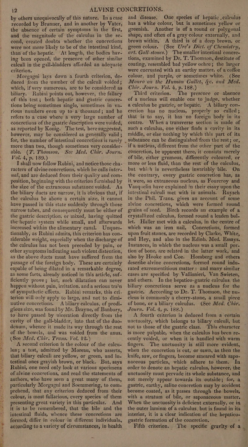 by others unequivocally of this nature. In a case recorded by Brunner, and in another by Vater, the absence of certain symptoms in the first, and the magnitude of the calculus in the se- cond, created doubts whether the concretions were not more likely to be of the intestinal kind, than of the hepatic. At length, the bodies hav- ing been opened, the presence of other similar calculi in the gall-bladders affurded an adequate criterion. Morgagni lays down a fourth criterion, de- duced from the number of the calculi voided ; which, if very numerous, are to be considered as biliary. Rubini points out, however, the fallacy of this test; both hepatic and gastric concre- tions being sometimes single, sometimes in va- rious numbers even up to a thousand; and he refers to a case where a very large number of concretions of the gastric description were voided, however, may be considered as generally valid ; for, the number of intestinal concretions is rarely more than two, though sometimes very consider- able. (JZ. Thomson. See Med. Chir. Journ. Vol. 4, p. 189.) I shall now follow Rubini, and notice those cha- racters of alvine concretions, which he calls inter- nal, and are deduced from their quality and com- position, beginning with the criterion furnished by the size of the extraneous substance voided. As the biliary ducts are narrow, it is obvious that, if the calculus be above a certain size, it cannot have passed in this state suddenly through those narrow tubes, and consequently must be either of the gastric description, or mixed, having quitted the:hepatic system while small, and afterwards increased within the alimentary canal. Unques- tionably, as Rubini admits, this criterion has con- siderable weight, especially when the discharge of the calculus has not been preceded by pain, or other symptoms indicating such violent distention, as the above ducts must have suffered from the passage of the foreign body. These are certainly capable of being dilated in a remarkable degree, as some facts, already noticed in this article, suf- ficiently prove; but, such dilatation can never happen without pain, irritation, anda serious train of sympathetic effects. Rubini remarks, this cri- terion will only apply to large, and not to dimi- nutive concretions. A biliary calculus, of prodi- gious size, was found by Mr. Brayne, of Banbury, to thave passed by ulceration directly from the cavity of the gall-bladder, into that of the duo- denum, whence it made its way through the rest of the rbowels, and was voided from the anus. (See Med. Chir. Trans. Vol. 12. ) A second criterion is the colour of the calcu- Jus; a test, admitted by Moreau, who asserts, that biliary calculi are yellow, or green, and in- testinal ones grayish brown, or black. But, says Rubini, one need only look at various specimens of alvine concretions, and read the statements of authors, who have seen a great many of. them, particularly Morgagni and Soemmering, to com- prehend, that any criterion deduced from their colour, is most fallacious, every species of them presenting great variety in this particular. And it is to be remembered, that the bile and the intestinal fluids, whence these concretions are formed, differ in colour ‘in different individuals, aczording to a varicty of circumstances, in health and disease. One species of hepatic ,caleulus has a white colour, but is sometimes yellow or greenish, Another is of a round or polygonal shape, and often of a gray colour externally, and brown within, A third is of a deep brown, or green colour. (See Ure’s Dict. of Chemistry, art. Gall-stones.) ‘The smaller intestinal concre- tions, examined by Dr, 'T. Thomson, destitute of coating, resembled bad yellow ochre; the larger were encrusted with an earthy matter, of a coffee colour, and purple, or sometimes white. (See Monro on the Human Gullet, &amp;c. and Med. Chir. Journ. Vol. 4, p. 188.) Third criterion. The presence or absence of a nucleus will enable one to judge, whether a calculus be gastric, orhepatic. “A biliary con- cretion has no nucleus, properly so called; that is to say, it has no foreign body in its centre. When a transverse section is made of such a calculus, one either finds a cavity in its middle, or else nothing by which this part of its if a nucleus, different from the other part of the concretion, be apparent there, it consists merely of bile, either grumous, differently coloured, or more or less fluid, than the rest of the calculus, © but which is nevertheless invariably bile. On the contrary, every gastric concretion has, as it were, an extraneous nucleus, as Foureroy and Vauquelin have explained in their essay upon the intestinal caleuli met with in animals. Ruysch in the Phil. Trans. gives an account of some alvine concretions, which were formed round grains of seed, Birch records an example of a crystallized calculus, formed round a leaden bul- let. Haller met with a calculus, in the centre of which was an iron nail. Concretions, formed upon fruit stones, are recorded by Clarke, White, and Hey, and also in the Edinb. Med. Essays. Instances, in which the nucleus was a small por- tion of bone, are related in the latter work, and also by Hooke and Coe. Homberg and others describe alvine concretions, formed round indu- rated excrementitious matter: and many similar cases are specified by Vallisnieri, Van Swieten, and others. In the hepatico-gastric calculus. the biliary concretions serve as a nucleus for the gastric. According to Dr. T. ‘Thomson, the nu- cleus is commonly a cherry-stone, a small piece of bone, or a biliary calculus. (See Med. Chir. Journ. Vol. 4, p. 188.) A fourth criterion is deduced from a certain unctuosity, which belongs to biliary caleuli, but not to those of the gastric class. ‘This character is more palpable, when the calculus has been re- cently voided, or when it is handled with warm fingers. The unctuosity is still more evident, when the concretion is cut, or sawn, as then the knife, saw, or fingers, become smeared with sapo- naceous particles, which adhere to them. In order to denote an hepatic calculus, however, the unctuosity must pervade its whole substance, and not merely appear towards its outside; for, a gastric, earthy, saline concretion may by accident become coated, as it passes through the bowels, with a stratum of bile, or saponaceous matter. When the unctuosity is deficient externally, or in — the outer laminze of a calculus, but is found in its interior, it is a clear indication of the hepatico- — gastric formation of the concretion. + Fifth criterion. The specific gravity of a.