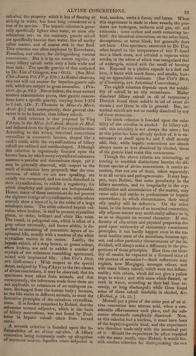 calculus, the property, which it has of floating or sinking in water, has been long considered as a test of its species. The hepatic calculus is gene- rally specifically lighter than water, as most oily substances are: on the contrary, gastric calculi are specifically heavier than water, like all earthy saline matter, and of course sink in that fluid. This criterion was often employed by Reverhorst, Fernelius, and others, for distinguishing various concretions. But it is by no means regular, as many biliary calculi swim only a little while and then sink. The specific gravity of that analyzed by Dr. Ure' of Glasgow, was-1-0135. (See Med. Chir. Journ. Vol. IV. p.179.) As Rubini observes, this test will not answer for hepatico-gastric cal- culi, which are subject. to great anomalies. (Pen- siert, §c. p. 22:); ‘Nevertheless, the most correct modern examinations prove, that gastric concre- tions have a specific gravity, varying from 1°376 to 1540, (Dr. T. Thomson in Monro’s Morb. Anat. &amp;c.) and, consequently, their general cha- racter is to be heavier, than biliary calculi. A sixth criterion is that proposed by Vicq @Azyr, in the Mém. del Acad. Royale de Med. and deduced from the figure of the crystallization: According to this writer, intestinal concretions crystallize in concentric laminz, shaped like a cock’s comb, while the crystallizations of biliary calculi are radiated and needle-shaped. Although this criterion is ingeniously founded upon the known laws, by which every crystallized substance assumes a peculiar and determinate shape, yet it may be generally observed, with respect to the mark of distiiction here proposed, ‘that the con- eretions, of which we are now: speaking, are usually too compound, and too much disturbed in their crystallization, to exhibit a regularity, for which simplicity. and quietude are indispensable. Hence, many of these concretions do not present the slightest vestige of crystallization, while others scarcely show a trace of it, in the midst of a large misshapen mass. The white coloured hepatic cal- culus, when broken, is said to present crystalline plates, or stria, brilliant and white like mica. The round, or polygonal one, which is often of a gray colour externally, and brown within, is de- scribed as consisting of concentric layers of in- spissated bile, usually with a nucleus of the white crystalline matter in the centre. Lastly, the hepatie calculi, of a deep brown, or green colour, when broken, are said to exhibit a number of crystals of the substance resembling spermaceti, mixed with inspissated bile. (See Ure’s Dict. art. Gall-stones.) With respect to the special shape, assigned by Vicq d’Azyr to the two classes of alvine concretions, it may be observed, that his specimens were taken from animals, and that consequently, the inferences made from them are not applicable to substances of an analogous na- _ ture, discharged from the human body ; because, as the bile varies in different animals, so must the formative principles of the calculous crystalliza- tions. It is further remarked by Rubini, that the ‘substance termed adipocire, which is the basis of biliary concretions, was not found by Poul- letier in hepatic calculi taken from horned Cattle, . _.A seventh criterion is founded upon the in- flammability of an alvine calculus. A biliary concretion being commonly made. up altogether Of unctuous matter, liquefies when -subjected to 13 heat, smokes, emits a flame, and burns. When this experiment is made in close vessels, the pro- ducts are hydrogen, carbonic acid gas, oil, and ammonia: some carbon and earth remaining be- hind. An intestinal concretion, on the other hand, decrepitates, or turns black, but generally does not burn. One specimen, examined by Dr. Ure, when heated to. the temperature of 400 F- fused into a black mass, and exhaled a copious white smoke, in the odour of which was recognized that of ambergris, mixed with the smell of burning fat. Exposed ina platina capsule to a‘ dull red heat, it burnt with much flame, and smoke, leay- ing no appreciable residuum. (See Ure’s Dict. of Chemistry, art. Intestinal Concretions.) The eighth criterion depends upon the solubi- lity of calculi.in an oily menstruum. Haller dissolved biliary calculi in oil of turpentine; Dietrick found them soluble in oil of sweet al- monds ; and Gren in oils in general. But, in- testinal calculi are not so readily dissolved by any ‘of these menstrua. The ninth criterion is founded upon the solu- bility of the calculus in alcohol. In biliary cal- cull, this solubility is not always the same; but as this point has been already spoken of, it is un- necessary to dwell upon it; and I shall merely add, that, while hepatic concretions are almost always more or less dissolved by alcohol, those of the gastric kind resist this menstruum. Though the above criteria are interesting, as tending to establish distinctions betwixt the dif- - ferent species of alvine concretions, it merits at- tention, that not one of them, taken separately, is at all certain and pathognomonic. It may hap- pen, says Rubini, that some peculiarity in the biliary secretion, and an irregularity in the ery- stallization and accumulation of the matter, may cause salts and. earths to predominate in hepatic concretions, in which circumstance, their usual oily quality will be defective. On the other hand, in the formation of an intestinal concretion, oily adipose matter may accidentally adhere to it, so as to disguise its wonted character. If uni- formity of characters and physical properties de- pend upon uniformity of elementary constituent principles, it ean hardly happen even in the na- tural healthy state of the secretions, because age, sex, and other particular circumstances of the in- dividual, will always make a difference in the pro- portions of those principles.. How then can iden- tity of results be expected.in a diseased state of the process of secretion ?—Such reflections may explain, how Morgagni, amongst. others, met with many biliary calenli, which were not inflam- mable; with others, which did not give a yellow tinge to water; and with some which floated, or sunk in water, according as they had been re- cently, or long discharged; while Gren found some of these calculi insoluble in-alcohol, &amp;c. (Rubini, p. 24, 25.) Moreali put a piece of the outer part of an al- vine concretion into nitrous acid, when a con- siderable effervescence took place, and the sub- stance afterwards completely dissolved. Now, as this calculus had a nucleus, it must have been of the hepatico-gastric kind, and the experiment was therefore made ‘only with the intestinal part of it. - Should the experiment be often ‘repeated with the same result, says’ Rubini, it would fur- ‘nish another criterion for distinguishing the two