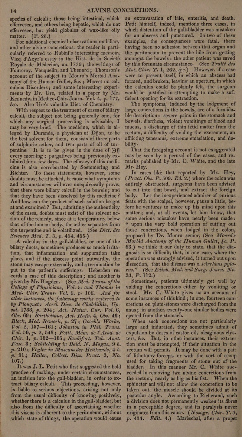 species of calculi; those being intestinal, which effervesce, and others being hepatic, which do not effervesce, but yield globules of wax-like oily matter. (P. 28.) For additional chemical observations on biliary and other alvine concretions, the reader is. parti- cularly referred to Rubini’s interesting memoir, Vicq. d’Azyr’s essay in the Hist. de ‘la Societé Royale de Médecine, an. 17793; the writings of Fourcroy, Vauquelin, and Thenard ; Thomson’s account of the subject in Monro’s Morbid Ana- tomy of the Human Gullet, &amp;c. ; Marcet on cal- culous Disorders; and some interesting experi- ments by Dr. Ure, related in a paper by Mr. Kennedy, in Medico-Chir. Journ. Vol. 4, p- 177, &amp;¢. Also Ure’s valuable Dict. of Chemistry. With respect to the treatment of cases of biliary calculi, the subject not being generally one, for which any surgical proceeding is advisable, I may be very brief. The medicine, which is al- leged by Durande, a physician at Dijon, to be of sulphuric ether, and two parts of oil of tur- pentine. It is to be given in the dose of Sij every morning ; purgatives being previously ex- hibited for a few days. The efficacy of this medi- cine is also corroborated by Soemmering and Richter. ‘To these statements, however, some doubts must be attached, because what symptoms and circumstances will ever unequivocally prove, that there were biliary calculi in the bowels ; and that they have been dissolved by this medicine ? And how can the product of such solution be got at and examined? But, admitting the authenticity of the cases, doubts must exist of the solvent ac- tion of the remedy, since at a temperature, below that of the human body, the zther separates from the turpentine and is volatilized. (See Dict. des Sciences Med. T. 3, p. 464, 465.) A calculus in the gall-bladder, or one of the biliary ducts, sometimes produces so much irrita- tion, that inflammation and suppuration take place, and if the abscess point outwardly, the stone may escape externally, and a termination be put to the patient’s sufferings. Heberden re- cords a case of this description ; and another is given by Mr. Blagden. (See Med. Trans. of the College of Physicians, Vol. 5. and Thomas in Med. Chir. Trans. Vol. 6. p- 106. And for other instances, the following works referred to by Plouquet: Acrel. Diss. de Cholelithis, Up- sal. 1788, p. 204; Act. Natur. Cur. Vol. 6, Obs. 69; Bartholinus, Act. Hafn. 4, Obs. 46 3 Block, Med. Bemerk, p. 273 Gooch’s Works, Vol. 2, 157—161; Johnston in Phil. Trans. Vol. 50, p. 2, 548; Petit, Mém. del’ Acad. de Chir. 1, p. 182—185; Sandifort, Tab. Anat. Fasc. 3; Schlichting in Bald. N. Magas, 9 b. p. 2103 Vogler in Museum der Heilkunde, 4 6. Dp. 4 Haller, Collect. Diss. Pract. 3, No. 107. It was J. L. Petit who first suggested the bold practice of making, under certain circumstancés, an incision into the gall-bladder, in order to ex- tract biliary calculi. This proceeding, however, is liable to serious objections, arising not only from the usual difficulty of knowing positively, whether there is a calculus in the gall-bladder, but this viscus is adherent to the peritoneum, without which state of things, the operation would cause an extravasation of bile, enteritis, and death. Petit himself, indeed, mentions three cases, in which distention of the gall-bladder was mistaken for an abscess and punctured. In two of these examples, the consequences were fatal, there having been no adhesion between that organ and the peritoneum to prevent the bile from getting amongst the bowels: the other patient was saved by this fortunate circumstance. (See T'raité des Mal. Chir. T. 1, 262, &amp;c.) However, if a case were to present ‘itself, in which an abscess had formed, and broken, leaving an aperture, in which the: calculus could be plainly felt, the surgeon would be justified in attempting to make a suf- ficient opening for its extraction. The symptoms, induced by the ideation of large concretions in the bowels, are of a formida- ble description: severe pains in the stomach and bowels, diarrhoea, violent vomitings of blood and mucus, a discharge of thin fetid matter from the rectum, a difficulty of voiding the excrement, an afflicting tenesmus, extreme emaciation, and de- bility. That the foregoing account is not exaggerated may be seen by a perusal of the cases, and re- marks published by Mr. C. White, and the late Mr. Hey. In cases like that reported by Mr. Hey, (Pract. Obs. P. 509. Ed. 2.) where the colon was entirely obstructed, surgeons have been advised to cut into that bowel, and extract the foreign body. Let the inexperienced admirer of curious feats with the scalpel, however, pause a little, be- fore he ventures to make up his mind upon this matter ; and, at all events, let him know, that some serious mistakes have nearly been made: ‘upon the very bold operation of cutting out these concretions, when lodged in the colon, proposed by Dr. Monro senior, (See Monro’s Morbid Anatomy of the Human Gullet, &amp;c. P 63.) we think it our duty to state, that the dia- gnosis is so difficult, that, in one case, where the operation was strongly advised, it turned out upon dissection, that the disease was a scirrhous pylo- rus.’ (See Edinb, Med. and Surg. Journ. No. 33, P. 112.) Sometimes, patients ultimately get well by voiding the concretions either by vomiting or stool. Mr. C. White gives us an account of some instances of this kind ; in one, fourteen con-' cretions on plum-stones were discharged from the anus; in another, twenty-one similar bodies were ejected from the stomach. When such concretions are not particularly large and indurated, they sometimes admit of expulsion by doses of castor oil, oleaginous clys- ters, &amp;c. But, in other instances, their extrac- tion must be attempted, if their situation in the rectum will permit. It may be done with a pair of lithotomy forceps, or with the sort of scoop used for taking fragments of stone out of the bladder. In this manner Mr. C. White suc- ceeded in removing two alvine concretions from the rectum, nearly as big as his fist. When the sphincter ani will not allow the concretion to be taken out, the muscle should be divided at its posterior angle, According to Richerand, such a division does not permanently weaken its fibres in a perceptible degree, and its paralysis never originates from this cause. (Nosogr, Chir. T, 3, p. 434. Edit. 4.) Maréschal, after a proper