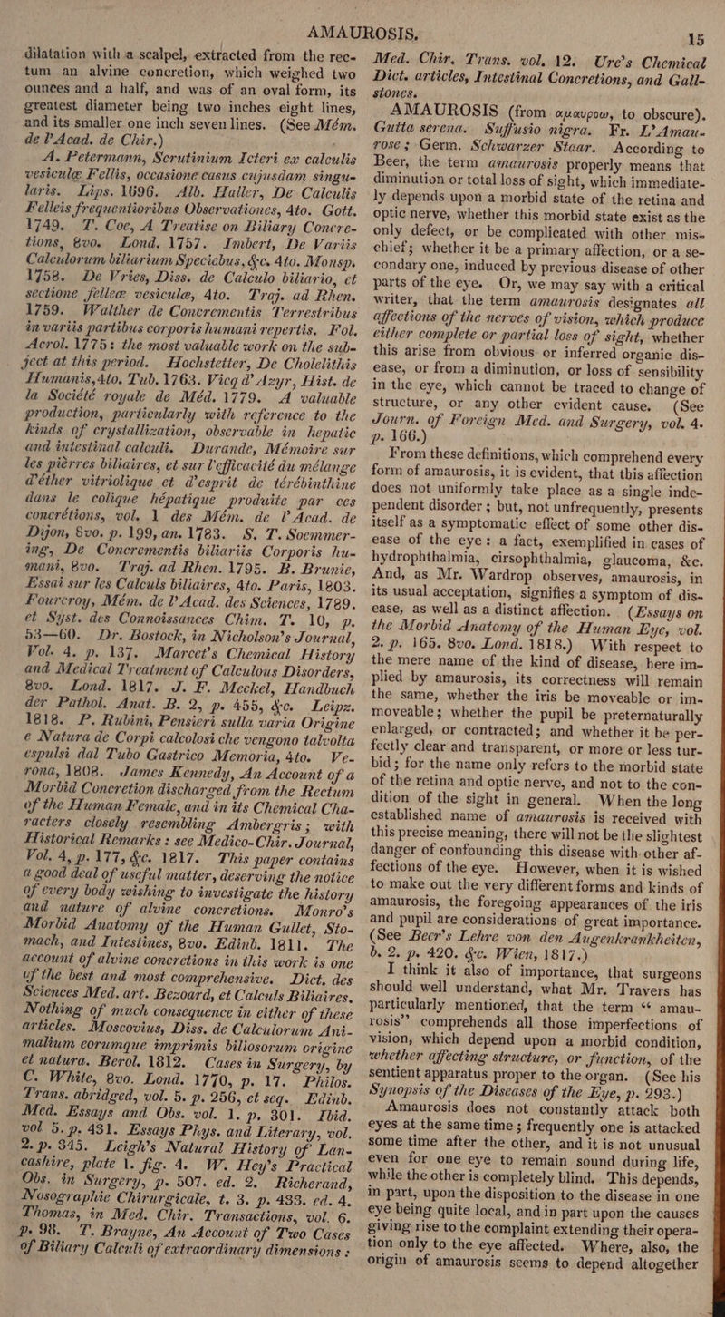 dilatation with a scalpel, extracted from the rec- tum an alvine concretion, which weighed two ounces and a half, and was of an oval form, its greatest diameter being two inches eight lines, and its smaller one inch seven lines. (See Mém. de ? Acad. de Chir.) A. Petermann, Scrutinium Icteri ex calculis vesicule Fellis, occasione casus cujusdam singu- laris. Lips. 1696. Alb. Haller, De Calculis Felleis frequentioribus Observationes, 4to. Gott. 1749. 7. Coe, A Treatise on Biliary Concre- tions, vo. Lond. 1757. Imbert, De Variis Calculorum biliarium Speciebus, &amp;c. Ato. Monsp. 1758. De Vries, Diss. de Calculo biliario, et sectione fellece vesicule, 4to. Traj. ad Rhen. 1759. Walther de Concrementis Terrestribus in variis partibus corporis humani repertis. Fol. Acrol. 1775: the most valuable work on the sub- ject at this period. Hochstetier, De Cholelithis Humanis,4to. Tub. 1763. Vicg @ Azyr, Hist. de la Société royale de Méd.1779. A valuadle production, particularly with reference to the kinds of crystallization, observable in hepatic and intestinal calculi. Durande, Mémoire sur les pierres biliaires, et sur Vefficacité du mélange @éther vitriolique et desprit de térébinthine dans le colique hépatique produite par ces concrétions, vol. 1 des Mém. de Acad. de Dyon, 8vo. p. 199, an. 1783. S. T. Soemmer- ing, De Concrementis biliariis Corporis hu- mant, 8v0. Traj. ad Rhen. 1795. B. Brunie, Essai sur les Calculs biliaires, 4to. Paris, 1803. Fourcroy, Mém. de V Acad. des Sciences, 1789. et Syst. des Connoissances Chim. T. 10, p. 93—60. Dr. Bostock, in Nicholson’s Journal, Pol. 4. p. 137. Marcet’s Chemical History and Medical Trcatment of Calculous Disorders, 8v0. Lond. 1817. J. F. Meckel, Handbuch der Pathol. Anat. B. 2, p. 455, ge. Leipz. 1818. P. Rubini, Pensieri sulla varia Origine € Natura de Corpi calcolosi che vengono talvolta espulst dal Tubo Gastrico Memoria, 4to. Ve- ronda, 1808. James Kennedy, An Account of a Morbid Concretion discharged from the Rectum of the Human Female, and in its Chemical Cha- racters closely resembling Ambergris; with Flistorical Remarks : see Medico-Chir. Jou rnal, Vol, 4, p. 177, &amp;c. 1817. This paper contains a Sood deal of useful matter, deserving the notice of every body wishing to investigate the history and nature of alvine concretions. Monro’s Morbid Anatomy of the Human Gullet, Sto- mach, and Intestines, 8v0. Edinb. 1811. The account of alvine concretions in this work is one uf the best and most comprehensive. Dict. des Sciences Med. art. Bezoard, et Calculs Biliaires, Nothing of much consequence in either of these articles. Moscovius, Diss. de Calculorum Ani- malium eorumque imprimis biliosorum origine et natura. Berol. 1812. Cases in Surgery, by C. White, 8vo. Lond. 1770, p. 17. Philos. Trans. abridged, vol. 5. p. 256, et seq. Edinb. Med. Essays and Obs. vol. 1. p. 301. Ibid. vol. 5. p. 431. Essays Phys. and Literary, vol. 2. p. 345. Leigh’s Natural History of Lan- cashire, plate \. fig. 4. W. Hey’s Practical Obs. in Surgery, p. 507. ed. 2 Richerand, Nosographie Chirurgicale, t. 3. p. 433. ed. 4, Thomas, in Med. Chir. Transactions, vol. 6. Pp. 98. T. Brayne, An Account of Two Cases of Biliary Calculi of extraordinary dimensions : 15 Med. Chir, Trans. vol. 12: Ure’s Chemical Dict. articles, Intestinal Concretions, and Gall= stones. AMAUROSIS (from onavpow, to obscure). Gutta serena. Suffusio nigra. Fr. L?Amau- rosé; Germ. Schwarzer Staar. According to Beer, the term amaurosis properly means that diminution or total loss of sight, which immediate- ly depends upon a morbid state of the retina and optic nerve, whether this morbid state exist as the only defect, or be complicated with other mis- chief; whether it be a primary affection, or a se- condary one, induced by previous disease of other parts of the eye. Or, we may say with a critical writer, that the term amaurosis designates all affections of the nerves of vision, which produce either complete or partial loss of sight, whether this arise from obvious: or inferred organic dis- ease, or from a diminution, or loss of sensibility in the eye, which cannot be traced to change of structure, or any other evident cause. (See Journ. of Foreign Med. and Surgery, vol. 4. p- 166.) From these definitions, which comprehend every form of amaurosis, it is evident, that this affection does not uniformly take place as a single inde- pendent disorder ; but, not unfrequently, presents itself as a symptomatic eflect of some other dis- ease of the eye: a fact, exemplified in cases of hydrophthalmia, cirsophthalmia, glaucoma, &amp;e. And, as Mr. Wardrop observes, amaurosis, in its usual acceptation, signifies a symptom of dis- ease, as well as a distinct affection. (Essays on the Morbid dnatomy of the Human Eye, vol. 2. p. 165. 8vo. Lond. 1818.) With respect to the mere name of the kind of disease, here im- plied by amaurosis, its correctness will remain the same, whether the iris be moveable or im- moveable; whether the pupil be preternaturally enlarged, or contracted; and whether it be per- fectly clear and transparent, or more or less tur- bid; for the name only refers to the morbid state of the retina and optic nerve, and not to the con- dition of the sight in general. When the long established name of amaurosis is received with this precise meaning, there will not be the slightest danger of confounding this disease with. other af- fections of the eye. However, when it is wished to make out the very different forms and kinds of amaurosis, the foregoing appearances of the iris and pupil are considerations of great importance. (See Becr’s Lehre von den Augenkrankheiten, b. 2. p. 420. &amp;c. Wien, 1817.) I think it also of importance, that surgeons should well understand, what Mr. Travers has particularly mentioned, that the term “¢ amau- rosis” comprehends all those imperfections of vision, which depend upon a morbid condition, whether affecting structure, or function, of the sentient apparatus proper to the organ. (See his Synopsis of the Diseases of the Eye, p. 293.) Amaurosis does not constantly attack both eyes at the same time ; frequently one is attacked some time after the other, and it is not unusual even for one eye to remain sound during life, while the other is completely blind. This depends, in part, upon the disposition to the disease in one eye being quite local, and in part upon the causes tion only to the eye affected. Where, also, the origin of amaurosis seems to depend altogether