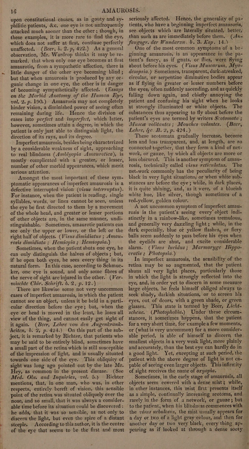 upon constitutional causes, as in gouty and sy- philitic patients, &amp;c. one eye is not unfrequently attacked much sooner than the other ; though, in these examples, it is more rare to find the eye, which does not suffer at first, continue perfectly unaffected. (Beer, b. 2. p, 422.) As a general observation, Mr. Wardrop thinks it may be re- marked, that when only one eye becomes at first amaurotic, from a sympathetic affection, there is little danger of the other eye becoming blind ; but that when amaurosis is produced by any or- ganic change in one eye, the other is in danger of becoming sympathetically affected. (Essays on the Morbid Anatomy. of the Human Eye, vol. 2. p. 190.) Amaurosis may not completely hinder vision, a diminished power of seeing often remaining during life. Hence the division of cases into perfect and imperfect, which latter, however, sometimes attain a degree, in which the patient is only just able to distinguish light, the direction of its rays, and its degree. Imperfect amaurosis, besides being. characterized by a considerable weakness of sight, approaching to real blindness (Amblyopia Amaurotica), is mostly complicated with a greater, or lesser, number of other morbid appearances, which merit serious attention. Amongst the most important of these sym- ptomatic appearances of imperfect amaurosis is a defective interrupted vision (visws interruptus). For instance, when the patient is reading, single syllables, words, or lines cannot be seen, unless the eye be first directed to them by a movement of the whole head, and greater or lesser portions of other objects are, in the same manner, undi- stinguishable. Sometimes, amaurotic patients can see only the upper or lower, or the left or the right half of objects. (Visas dimidiatus ; Amau- rosis dimidiata ; Hemiopia ; Hemiopsia.) Sometimes, when the patient shuts one eye, he can only distinguish the halves of objects ; but, if he open both eyes, he sees every thing in its natural form. In this case, according to Schmuc- ker, one eye is sound, and only some fibres of the nerve of sight are injured in the other. (Ver- mischte Chir. Schrift. b. 2, p. 12.) There are likewise some not very uncommon cases of imperfect amaurosis, in which the patient cannot see an object, unless it be held in a. parti- cular direction before the eye; but, when the eye or head is moved in the least, he loses all view of the thing, and cannot easily get sight of it again. (Beer, Lehre von den Augenkrank- heiten, b. 2, p. 424.) On this part of the sub- ject, it is remarked by Richter, that patients who may be said to be entirely blind, sometimes have a small part of the retina which is still susceptible of the impression of light, and is usually situated towards one side of the eye. This obliquity of sight was long ago pointed out by the late Mr. Hey, as common in the present disease. (See Med. Obs. and Inquiries, vol. 5.) Richter mentions, that, in one man, who was, in other point of the retina was situated obliquely over the nose, and so small, that it was always a consider- able time before its situation could be discovered : he adds, that it was so sensible, as not only to discern the light, but even the spire of a distant steeple. According to this author, it is the centre of the eye that seems to be the first and most seriously affected. Hence, the generality of pa« tients, who have a beyinning imperfect amaurosis, see. objects which are laterally situated, better, than such as are immediately before them. (sfn- fangsgr. der Wundarzn. b. 3. Kap. 14.) One of the most common symptoms of a be- ginning amaurosis, is an appearance in the pa- tient’s fancy, as if gnats, or flies, were flying about before his eyes. (Visus Muscarum, Mijo- desopsia.) Sometimes, transparent, dark-streaked, circular, or serpentine diminutive bodies appear as if flying in greater or lesser numbers before the eyes; often suddenly ascending, and as quickly falling down again, and chiefly annoying the patient and confusing his sight when he looks at strongly illuminated or white objects. The substances thus appearing to fly about before the patient’s eyes are termed by writers Scotomata ; Dfusce volitantes ; Mouches volantes. (Beer, Lehre, &amp;c. B. 2, p. 424.) These scotomata gradually increase, become less and less transparent, and, at length, are so connected together, that they form a kind of net- work, or gauze, by which all objects are more or less obscured, This is another symptom of amau- rosis, technically called visws reticulatus. ‘The net-work commonly has the peculiarity of being black in very light situations; or when white sub. stances are before the eye ; while, in dark places, it is quite shining, and, as it were, of a blueish white hue, like silver, though sometimes of a red-yellow, golden colour. A not uncommon symptom of imperfect amau- rosis is the patient's seeing every’ object indi- stinctly in a rainbow-like, sometimes tremulous, and generally very dazzling light ; while, in the dark especially, blue or yellow flashes, or fiery balls seem suddenly to pass before his eyes when the eyelids are shut, and excite considerable alarm. (Visus lucidus; Marmoryge Hiéppo- cratis ; Photopsia.) | __ In imperfect amaurosis, the sensibility of the retina may be so augmented, that the patient shuns all very light places, particularly those in which the light is strongly reflected into the eye, and, in order yet to discern in some measure large objects, he feels himself obliged always to seek shady, darkish situations, or to screen his eyes, out of doors, with a green shade, or green glasses. This state is termed by Beer, Licht- scheue. (Photophobia.) Under these citcum- stances, it sometimes happens, that the patient for a very short time, for example a few moments, or (what is very uncommon) for a more consider- able period, is able of himself to discern the smallest objects in a very weak light, more plainly and accurately, than the best eye can hardly do in a good light. Yet, excepting at such period, the patient with the above degree of light is not ca- pable of seeing even larger objects. ‘This infirmity of sight receives the name of oxyopia. vey Sometimes, in the early stage of amaurosis, all objects seem covered with a dense mist; while, in other instances, this mist first’ presents itself as a simple, continually increasing scotoma, and rarely in the form of a network, or gauze; but to the patient, when his blindness commences with the visus nebulosus, the mist usually appears for a day or two of a light gray colour, and then for another day or two very black, every thing ap- pearing as if looked at through a dense sooty