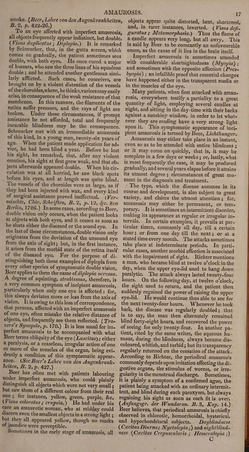 smoke, (Beer, Lehre von den Augenkrankheiten, B. 2; p- 422-26.) o an eye affected with imperfect amaurosis; all objects frequently appear indistinct, but double. (Visus duplicatus ; Diplopia.) It is remarked by Schmucker, that, in the gutta serena, which comes on gradually, the patient sometimes sees double, with both eyes. He once cured a major of hussars, who saw the three lines of his squadron double ; and he attended another gentleman simi- larly afflicted. Such cases, he conceives, are brought on by a violent distention of the vessels of the choroides, where, he thinks, varices may easily arise, in consequence of the weak resistance of that membrane. In this manner, the filaments of the retina suffer pressure, and the. rays of light are broken. Under these circumstances, if prompt assistance be not afforded, total and frequently incurable blindness may be the consequence. Schmucker met with an irremediable amaurosis of this kind, in a young man, twenty-six years of age. When the patient made application for ad- vice, he had been blind a year. Before he lost his sight, he remarked, that, after any violent emotion, his sight at first grew. weak, and that ob- jects afterwards appeared double. When his cir- culation was at all hurried, he saw black spots _ before his eyes, and at length was quite blind, The vessels of the choroides were as large, as if they had been injected with wax, and every kind of surgical assistance proved ineffectual. (Ver- mischte, Chir. Schriften, B. 2, p- 12, &amp;c. 8vo Berlin, 1786.) Insome cases, according to Beer, double vision only occurs, when the patient looks at objects with both eves, and it ceases as soon as he shuts either the diseased or the sound eye. In the last of these circumstances, double vision only originates from the deviation of the unsound eye from the axis of sight; but, in the first instance, it arises from the morbid state of the retina itself of the diseased eye. For the purpose of di- stinguishing both these examples of diplopia from every other species of symptomatic double vision, Beer applies to them the name of diplopia nervosa, _A degree of squinting, strabismus, therefore, is 4 very common symptom of incipient amaurosis, particularly when only one eye is affected : for, this always deviates more or less from the axis of vision. It is owing to this loss of correspondence, that persons, affected with an imperfect amaurosis of one eye, often mistake the relative distance of objects, and frequently see them reflected, ( T'ra- vers’s Synopsis, p.170.) It is less usual for im- perfect amaurosis to be accompanied with what Beer terms obliquity of the eye (Luscitas) ; either a paralysis, or a ceaseless, irregular action of one or more of the muscles of the organ, being evi- dently a condition of this symptomatic appear- ance. (See Beer's Lehre von den Augenkrank- heiten, B. 2, p. 427.) Beer has often met with patients labouring under imperfect amaurosis, who could plainly distinguish all objects which were not very small ; but saw them of a different colour from their real one ; for instance, yellow, green, purple, &amp;c. (Visus coloratus ; crupsia,) He had under his care an amaurotic woman, who at mtidday could discern even the smallest objects in a strong light ; but they all appeared yellow, though no marks of jaundice were perceptible. Sometimes in the early stage of amaurosis, all 17 objects appear quite distorted, bent, shortened, and, in rarer instances, inverted. (Visus defi- guratus ; Metamorphosia.) ‘Thus the flame of a candle appears very long, but all awry. This is said by Beer to be constantly an unfavourable omen, as the cause of it lies in the brain itself. Imperfect amaurosis is sometimes attended with considerable shortsightedness (A/. yopia) ; and sometimes with the opposite affection (Pres- byopia) ; an infallible proof that essential changes have happened either in the transparent media or in the muscles of the eye. Many patients, when first attacked with amau- tosis, everywhere testify a partiality to a great quantity of light, employing several candles at night, and sitting in the day-time with their backs against a sunshiny window, in order to let what- ever they are reading have a very strong light upon it. This symptomatic appearance of inci- pient amaurosis is termed by Beer, Lichthunger. Amaurosis may either take place in an instant, even so as to be attended with entire blindness ; or it may come on quickly, that is, it may be complete in a few days or weeks ; or, lastly, what is most frequently the case, it may be produced gradually, and several years elapse before it attains its utmost degree ; circumstances of great mo- ment in the diagnosis and treatment. - ‘The type, which the disease assumes in its course and development, is also subject to great variety, and claims the utmost attention; for, amaurosis may either be permanent, or tem- porary. It is sometimes an intermittent disorder, making its appearance at regular or irregular in- tervals. In certain examples, it prevails at par- ticular times, commonly all day, till a certain hour; or from one day till the next; or at a stated time every month. The attacks sometimes take place at indeterminate periods. In parti- cular cases, another morbid affection is associated with the impairment of sight. Richter mentions a man, who became blind at twelve o’clock in the day, when the upper eye-lid used to hang down paralytic. The attack always lasted twenty-four hours. On the following day, at twelve o’clock, the sight used to return, and the patient then suddenly regained the power of raising the upper eye-lid. He would continue thus able to see for the next twenty-four hours. Whenever he took bark, the disease was regularly doubled; that is to say, the man then alternately remained blind forty-eight hours, and recovered the power of seeing for only twenty-four. In another pa- tient, cited by the same writer, the aqueous hu- mour, during the blindness, always became dis- coloured, whitish, and turbid ; but its transparency regularly returned on the cessation of the attack. According to Richter, the periodical amaurosis commonly depends upon irritation affecting the di- gestive organs, the stimulus of worms, or irre- gularity in the menstrual discharge. Sometimes, it is plainly a symptom of a confirmed ague, the patient being attacked with an ordinary intermit- tent, and blind during each paroxysm, but. always regaining his sight as soon as each fit is over. (Anfangsgr. der Wundarzn. B.3, Kap. 14.) Beer believes, that periodical amaurosis is chiefly observed in chlorotic, hemorrhoidal, hysterical, and hypochondriacal subjects. Dayblindness (Cecitas Diurna; Nyctalopia;) and nightblind- ness (Cacitas Crepuscularis ; Herman slon's 3)
