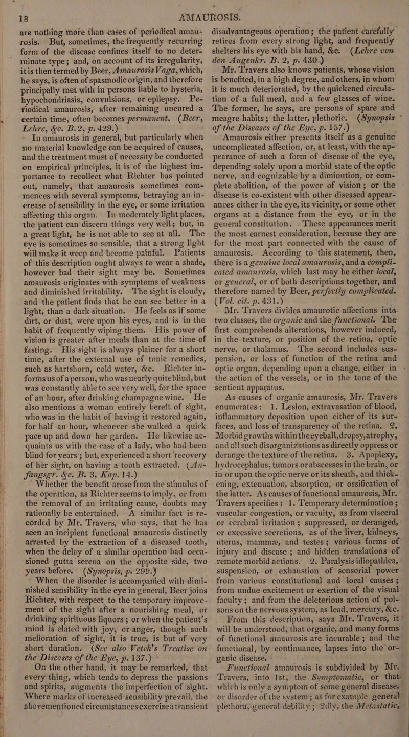 | are nothing more than cases of periodical amau- rosis. But, sometimes, the frequently recurring form of the disease confines itself to no deter- minate type; and, on account of its irregularity, itis then termed by Beer, Amauwrosis Vaga, which, he says, is often of spasmodic origin, and therefore principally met with in persons liable to hysteria, hypochondriasis, convulsions, or epilepsy. Pe- riodical amaurosis, after remaining uncured a certain time, often becomes permanent. (Beer, Lehre, &amp;c. B.2, p. 429.) In amaurosis in general, but particularly when no material knowledge can be acquired of causes, and the treatment must of necessity be conducted on empirical principles, it is of the highest im- portance to recollect what Richter has pointed out, namely, that amaurosis sometimes com- mences with several symptoms, betraying an in- crease of sensibility in the eye, or some irritation affecting this organ. In moderately light places, the patient can discern things very well; but, in a great light, he is not able to see at all. The eye is sometimes so sensible, that a strong light will make it weep and become painful. Patients of this description ought always to wear a shade, however bad their sight may be. Sometimes amaurosis originates with symptoms of weakness and diminished irritability. ‘The sight is cloudy, and the patient finds that he can see better in a light, than a dark situation. He feels as if some dirt, or dust, were upon his eyes, and is in the habit of frequently wiping them. . His power of vision is greater after meals than at the time of fasting. His’ sight is always plainer for a short time, after the external use of tonic remedies, such as hartshorn, cold water, &amp;e. Richter in- forms us of a person, who was nearly quiteblind, but was constantly able to see very well, for the space of an hour, after drinking champagne wine. He also mentions a woman entirely bereft of sight, who was in the habit of having it restored again, for half an hour, whenever she walked a quick pace up and down her garden. — He likewise ac- quaints us with the case of a lady, who had been blind for years ; but, experienced a short recovery of her sight, on having a tooth extracted, (Ai- Singsgr. &amp;c. B. 3, Kap. 14.) * Whether the benefit arose from the stimulus of the operation, as Richter seems to imply, or from the removal of .an irritating cause, doubts may rationally be entertained, A similar fact is re- corded by Mr. Travers, who says, that he has seen an incipient functional amaurosis distinctly arrested by the extraction of a diseased tooth, when the delay of a similar operation had oecca- sioned gutta serena on the opposite side, two years before.’ (Synopsis, p. 299.} ' When the disorder is accompanied with dimi- nished sensibility in the eye in general, Beer joins Richter, with respect, to the temporary improve- ment of the sight after a nourishing meal, or drinking spirituous liquors; or when the patient’s melioration of sight, it is true, is but of very short duration. (See also Vetch’s Treatise on the Diseases of the Eye, p. 137.) ° On the other hand, it may be remarked, that every thing, which tends to depress the passions and spirits, augments the imperfection of sight. Where marks of increased sensibility prevail, the abovementioned circumstances exercisea transient disadvantageous operation; the patient carefully retires from every strong light, and frequently shelters his eye with his hand, &amp;c. (Lehre von den Augenkr. B. 2, p. 430.) Mr. Travers also knows patients, whose vision is benefited, in a high degree, and others, in whom it is much deteriorated, by the quickened circula- tion of a full meal, and a few glasses of wine. The former, he says, are persons of spare and meagre habits; the latter, plethoric. (Synopsis of the Diseases of the Eye, p. 157.) . Amaurosis either presents itself as a genuine uncomplicated affection, or, at least, with the ap- pearance of such a form of disease of the eye, depending solely upon a morbid state of the optic nerve, and cognizable by a diminution, or com- plete abolition, of the power of vision; or the disease is co-existent with other diseased appear- ances either in the eye, its vicinity, or some other organs at a distance from the eye, or in the general constitution. . These appearances merit the most earnest consideration, because they are fur the most part connected with the cause of amaurosis. According to this statement, then, there is a genuine local amaurosis, and a compli- cated amaurosis, which last may be either local, or general, or of both descriptions together, and therefore named by Beer, perfectly complicated. (Vol. cit. p. 431.) Mr. Travers divides amaurotic affections inte: two classes, the organic and the functional. The first comprehends alterations, however induced, in the texture, or position of the retina, optic nerve, or thalamus. ‘The second includes sus- pension, or loss of function of the retina and optic organ, depending upon a change, either in the action of the vessels, or in the tone of the sentient apparatus. As causes of organic amaurosis, Mr. Travers enumerates: 1. Lesion, extravasation of blood, inflammatory deposition upon either of its sur- faces, and loss of transparency of the retina, 2. Morbid growths within theeyeball, dropsy,atrophy, and all such disorganizations as directly oppress or derange the texture of the retina. 3. Apoplexy, hydrocephalus, tumors or abscesses in the brain, or in or upon the optic nerve or its sheath, and thick- ening, extenuation, absorption, or ossification of the latter. As causes of functional amaurosis, Mr. Travers specifies: 1. ‘Temporary determination ; vascular congestion, or vacuity, as from visceral or cerebral irritation ; suppressed, or deranged, or excessive secretions, as of the liver, kidneys, uterus, mammee, and testes; various forms of injury and disease ; and hidden translations of remote morbid actions. 2. Paralysis idiopathica, suspension, or exhaustion of sensorial power from various constitutional and local causes ; from undue excitement or exertion of the visual faculty ; and from the deleterious action of poi- sons on the nervous system, as lead, mercury, &amp;c. From this description, says Mr. Travers, it © will be understood, that organic, and many forms of functional amaurosis are incurable; and the functional, by continuance, lapses into the or- ganic disease. - . Functional amaurosis is subdivided by Mr. Travers, into Ist, the. Symptomatic, or that: _ which is only a symptom of some general disease, _ or disorder of the system ; as for example. generat) plethorayveneral debility; 2dly, the Metastatic,