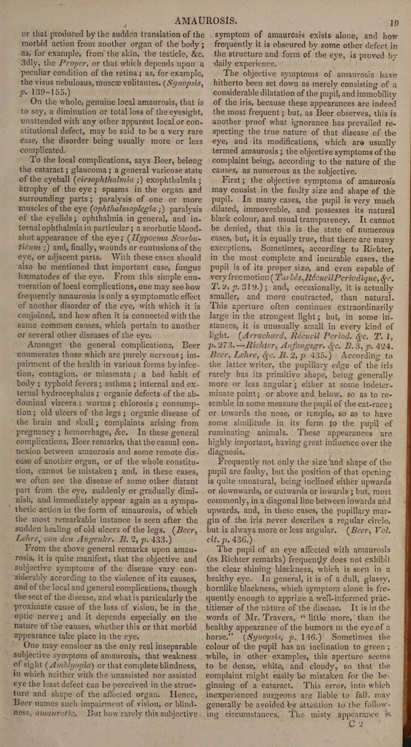 morbid action from another organ of the body ; as, for example, fromthe skin, the testicle, &amp;c. 3dly, the Proper, or that which depends upon a peculiar condition of the retina; as, for example, the visus nebulosus, muscee volitantes. (Synopsis, pe 189-155.) | On the whole, genuine local amaurosis, that is to say, a diminution or total loss of the eyesight, unattended with any other apparent local or con- stitutional defect, may be said to be a very rare case, the disorder being usually more or less complicated. To the local complications, says Beer, belong the. cataract ; glaucoma; a general varicose state of the eyeball (cirsophthalmia ;) exophthalmia ; atrophy of the eye; spasms in the organ and surrounding parts; paralysis of one or more muscles of the eye (ophthalmoplegia ;) paralysis of the eyelids; ophthalmia in general, and in- ternal ophthalmia in particular ; a scorbutic blood- shot appearance of the eye; (ypoema Scorbu- ticum ;) and, finally, wounds or contusions of the eye, or adjacent parts. With these cases should also be mentioned that important case, fungus heematodes of the eye. From this simple enu- meration of local complications, one may see how frequently amaurosis is only a symptomatic effect of another disorder of the eye, with which it is conjoined, and how often it is connected with the same common causes, which pertain to another or several other diseases of the eye. Amongst’ the general complications, Beer ‘enumerates those which are purely nervous; im- pairment of the health in various forms by infec- tion, contagion, or miasmata; a bad habit of body ; typhoid fevers ; asthma ; internal and ex- ternal hydrocephalus ; organic defects of the ab- dominal viscera: worms; chlorosis ; consump- tion; old ulcers of the legs; organic disease of the brain and skull; complaints arising from pregnancy ; hemorrhage, &amp;c. In these general complications, Beer remarks, that the casual con- nexion between amaurosis and some remote dis- ease of-another organ, or of the whole constitu- tion, cannot be mistaken; and, in these cases, we often see the disease of some other distant part from the eye, suddenly or gradually dimi- nish, and immediately appear again as a sympa- ’ thetic action in the form of amaurosis, of which the most remarkable instance is seen after the sudden healing of old ulcers of the legs. (Beer, Lehre, von den Augenkr. B. 2, p. 433.) From the above general remarks upon amau- rosis, it is quite manifest, that the objective and subjective symptoms of the disease vary. con- ‘siderably according to the violence of its causes, and of the local and general complications, though proximate cause of the loss of vision, be in the optic nerve; and it depends especially on the Nature of the causes, whether this or that morbid appearance take place in the eye. ' One may consiaer as the only real inseparable subjective symptom of amaurosis, that weakness of sight (Ambiyopia) or that complete blindness, in-which neither with the unassisted nor assisted eye the least defect can be perceived in the struc- ture and shape of the affected organ. Hence, Beer names such impairment of vision, or blind- 19 symptom of amaurosis exists alone, and how frequently it is obscured by some other defect in the structure and form of the eye, is proved by daily experience. Hid The objective symptoms of amaurosis have hitherto been set down as merely consisting of a considerable dilatation of the pupil, and immobility of the iris, because these appearances are indeed the most frequent ; but, as Beer observes, this is another proof what ignorance has prevailed re- specting the true nature of that disease of the eye, and its modifications, which are usually termed amaurosis ; the objective symptoms of the complaint being, according to the nature of the causes, as numerous as the subjective. First; the objective symptoms of amaurosis may consist in the faulty size and shape of the pupil. In many cases, the pupil is very much dilated, immoveable, and possesses its natural black colour, and usual transparency. It cannot be denied, that this is the state of numerous cases, but, it is equally true, that there are many exceptions, Sometimes, according to Richter, in the most complete and incurable cases, the pupil is of its proper size, and even capable of very freemotion ( Twrtés, Récueil Periodique, &amp;c. ZT. 2; p.319.); and, occasionally, it is actually smaller, and more contracted, than natural. This aperture often continues extraordinarily large in the strongest light; but, in some in- stances, it is unusually small in every kind of light. (Arrachard, Récueil Period. &amp;c. T. 1, p- 273.—Richter, Anfangsgr. &amp;c. B.3, p. 424. cer, Lehre, &amp;c. B. 2, p. 435.) » According to the latter writer, the pupillary edge of the iris rarely has its primitive shape, being generally more or less angular3-either at some indeter- minate point; or above and below, so as to re- semble in some measure the pupil of the‘cat-race ; or towards the nose, or temple,'so' as to have some similitude in its form to the pupil of ruminating animals. These ‘appearances are highly important, having great induence over the diagnosis. } Frequently not only the size ‘and shape of the pupil are faulty, but the position of that opening is quite unnatural, being inclined either upwards or downwards, or outwards or inwards ; but, most commonly, in a diagonal line between inwards and upwards, and, in these cases, the pupillary mar- gin of the iris never describes a regular circle, but is always more or less angular. (Beer, Vol. cit. p. 436.) The pupil of an eye affected with amaurosis (as Richter remarks) frequently does not exhibit the clear shining blackness, which is seen in a healthy eye. In general, it is of a dull, glassy, hornlike blackness, which symptom alone is fre- quently enough to apprize a ‘well-informed prac- titioner of the nature of the disease. It is in the words. of Mr. Travers,: “little more,’ than the healthy appearance of the humors in the eyeof a horse.” (Sywopsis, p. 146.)' Sometimes the colour of the pupil has an inclination to green; - while, in other’ examples, this aperture seems to. be dense, white, and cloudy, so that the complaint might easily be mistaken for the be- ginning of a cataract. This error, into which inexperienced surgeons are liable to fall, may generally be avoided by attention to the follow- ing circumstances, The misty appearance C2