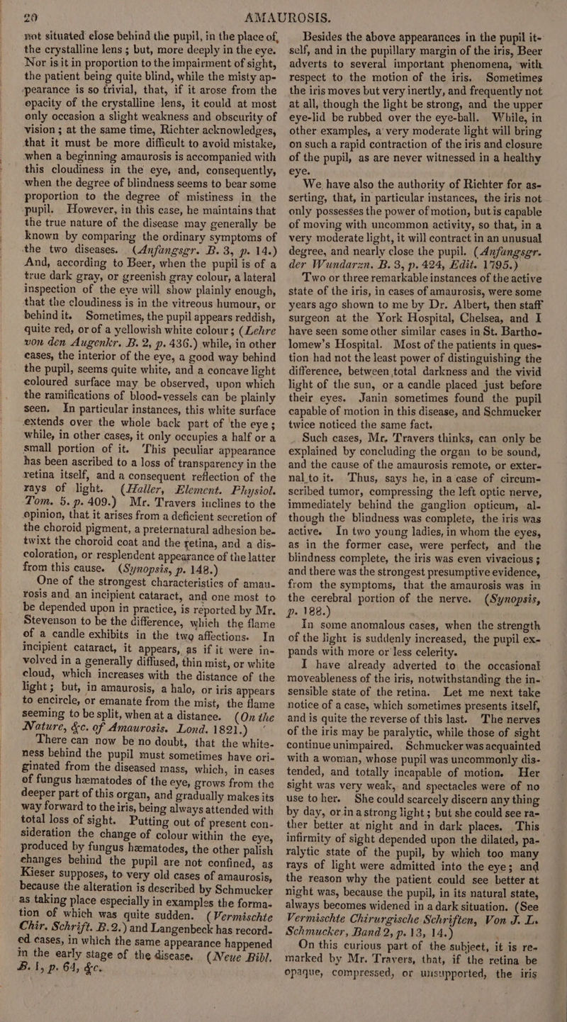 the crystalline lens ; but, more deeply in the eye. Nor is it in proportion to the impairment of sight, the patient being quite blind, while the misty ap- ‘pearance is so trivial, that, if it arose from the epacity of the crystalline lens, it could at most only occasion a slight weakness and obscurity of vision ; at the same time, Richter acknowledges, that it must be more difficult to avoid mistake, when a beginning amaurosis is accompanied with this cloudiness in the eye, and, consequently, when the degree of blindness seems to bear some proportion to the degree of mistiness in the pupil. However, in this case, he maintains that the true nature of the disease may generally be known by comparing the ordinary symptoms of the two diseases. (Anfangsgr. B. 3, p. 14.) And, according to Beer, when the pupil is of a true dark gray, or greenish gray colour, a lateral inspection of the eye will show plainly enough, that the cloudiness is in the vitreous humour, or behind it. Sometimes, the pupil appears reddish, quite red, or of a yellowish white colour ; (Lehre von den Augenkr. B. 2, p. 436.) while, in other cases, the interior of the eye, a good way behind the pupil, seems quite white, and a concave light coloured surface may be observed, upon which the ramifications of blood-yessels can be plainly seen, In particular instances, this white surface extends over the whole back part of ‘the eye; while, in other cases, it only occupies a half or a small portion of it. ‘This peculiar appearance has been ascribed to a loss of transparency in the retina itself, and a consequent reflection of the rays of light. (IHaller, Element. Physiol. Tom. 5. p. 409.) Mr. Travers inclines to the opinion, that it arises from a deficient secretion of the choroid pigment, a preternatural adhesion be- twixt the choroid coat and the retina, and a dis- coloration, or resplendent appearance of the latter from this cause. (Synopsis, p. 148.) One of the strongest characteristics of amau- rosis and an incipient cataract, and one most to be depended upon in practice, is reported by Mr. Stevenson to be the difference, which the flame of a candle exhibits in the twa affections. In incipient. cataract, it appears, as if it were in- volved in a generally diffused, thin mist, or white cloud, which increases with the distance of the light ; but, in amaurosis, a halo, or iris appears to encircle, or emanate from the mist, the flame seeming to be split, when at a distance. (On the Nature, &amp;c. of Amaurosis. Lond. 1821.) © There can now be no doubt, that the white- ness behind the pupil must sometimes have ori- ginated from the diseased mass, which, in cases of fungus hzmatodes of the eye, grows from the deeper part of this organ, and gradually makes its way forward to the iris, being always attended with total loss of sight. Putting out of present con- sideration the change of colour within the eye, produced by fungus hzmatodes, the other palish ehanges behind the pupil are not confined, as Kieser supposes, to very old cases of amaurosis, because the alteration is described by Schmucker as taking place especially in examples the forma- tion of which was quite sudden. ( Fermischte Chir. Schrift. B.2.) and Langenbeck has record- ed cases, in which the same appearance happened im the early stage of the disease. (Neue Bibl. B.i, p. 64, &amp;e. self, and in the pupillary margin of the iris, Beer adverts to several important phenomena, with respect to the motion of the iris. Sometimes the iris moves but very inertly, and frequently not at all, though the light be strong, and the upper eye-lid be rubbed over the eye-ball. While, in other examples, a very moderate light will bring on such a rapid contraction of the iris and closure of the pupil, as are never witnessed in a healthy eye. We have also the authority of Richter for as- serting, that, in particular instances, the iris not only possesses the power of motion, but is capable of moving with uncommon activity, so that, in a very moderate light, it will contract in an unusual degree, and nearly close the pupil. (dnfungsgr. der Wundarzn. B. 3, p. 424, Edit. 1795.) Two or three remarkable instances of the active state of the iris, in cases of amaurosis, were some years ago shown to me by Dr. Albert, then staff surgeon at the York Hospital, Chelsea, and I have seen some other similar cases in St. Bartho- lomew’s Hospital. Most of the patients in ques- tion had not the least power of distinguishing the difference, between total darkness and the vivid light of the sun, or a candle placed just before their eyes. Janin sometimes found the pupil capable of motion in this disease, and Schraucker twice noticed the same fact. Such cases, Mr, Travers thinks, can only be explained by concluding the organ to be sound, and the cause of the amaurosis remote, or exter- nal to it. Thus, says he, in a case of circum- scribed tumor, compressing the left optic nerve, immediately behind the ganglion opticum, al- though the blindness was complete, the iris was active. In two young ladies, in whom the eyes, as in the former case, were perfect, and the blindness complete, the iris was even vivacious ; and there was the strongest presumptive evidence, from the symptoms, that the amaurosis was in the cerebral portion of the nerve. (Synopsis, p. 188.) In some anomalous cases, when the strength of the light is suddenly increased, the pupil ex- pands with more or less celerity. I have already adverted to, the occasional sensible state of the retina. Let me next take notice of a case, which sometimes presents itself, and is quite the reverse of this last. 'The nerves of the iris may be paralytic, while those of sight continue unimpaired. Schmucker was acquainted with a woman, whose pupil was uncommonly dis- tended, and totally incapable of motion. Her sight was very weak, and spectacles were of no use toher. She could scarcely discern any thing by day, or ina strong light ; but she could see ra- ther better at night and in dark places. This infirmity of sight depended upon the dilated, pa- ralytic state of the pupil, by which too many rays of light were admitted into the eye; and the reason why the patient could see better at night was, because the pupil, in its natural state, always becomes widened in a dark situation. (See Vermischte Chirurgische Schriften, Von J. Ls Schmucker, Band 2, p. 13, 14.) On this curious part of the subject, it is re- marked by Mr. Travers, that, if the retina be opaque, compressed, or unsupported, the iris