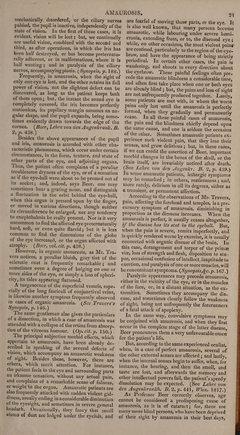 mechanically: disordered, ‘or the ciliary nerves palsied, the pupil is inactive, independently of the state of vision. In the first of these cases, it is evident, vision will be lost ; but, we continually see useful vision, combined with the second and third, as after operations, in which the iris has been half destroyed, or has become preternatu- rally adherent, or in malformations, where it is half wanting; and in paralysis of the ciliary nerves, accompanying ptosis. (Synopsis, p. 188.) Frequently, in amaurosis, when the sight of only one eye is lost, and the other retains its full power of vision, not the slightest defect can be discovered, as long as the patient keeps both of them open; but, the instant the sound eye is completely covered, the iris becomes perfectly motionless, its pupillary margin assumes an an- gular shape, and the pupil expands, being some- times evidently drawn towards the edge of the cornea, (Beer, Lehre von den Augenkrank. B. 2, p. 438.) Besides the above appearances of the pupil and iris, amaurosis is attended with other cha- racteristic phenomena, which occur under certain circumstances, in the form, texture, and state of other parts of the eye, and adjoining organs. Thus, the patient often complains of a peculiar troublesome dryness of the eye, or of a sensation as if the eye-ball were about to be pressed out of its socket; and, indeed, says Beer, one may sometimes hear a grating noise, and distinguish a fluctuation in the orbit behind the eye-ball, when this organ is pressed upon by the finger, or moved in various directions, though neither its circumference be enlarged, nor any tendency to exophthalmia be really present. Nor is it very uncommon to find the affected eye preternaturally hard, soft, or even quite flaccid; but it is less common to find the dimensions of the globe of the eye increased, or the organ aflected with atrophy. (Beer, vol. cit. p. 438.) However, in organic amaurosis, as Mr. Tra- vers notices, a peculiar bluish, gray tint of the sclerotic coat is frequently remarkable; and sometimes even a degree of bulging on one or more sides of the eye, or simply a loss of spheri- city, its tides appearing flattened. A turgescence of the superficial vessels, espe- cially of the long fasciculi of conjunctival veins, is likewise another symptom frequently observed in cases of organic amaurosis. (See Travers’s Synopsis, p. 146.) The same gentleman also gives the particulars of a dissection, in which a case of amaurosis was attended with a collapse of the retina from absorp- tion of the vitreous humour, (Op. cit. p- 150.) The principal subjective morbid effects, which appertain to amaurosis, have been already de- scribed in speaking of the several defects of vision, which accompany an amaurotic weakness of sight. Besides these, however, there are others, which merit attention. For instance, the patient feels in the eye and surrounding parts an irksome sensation, without any actual pain, and complains of a remarkable sense of fulness, or weight in the organ. Amaurotic patients are also frequently attacked with sudden violent gid- diness, usually ending in aconsiderable diminution of the eyesight, and sometimes in severe general headach. Occasionally, they fancy that small atoms of dust are lodged under the eyelids, and 21 are fearful of moving these parts, or the eye. It is also well known, that many persons become amaurotic, while labouring under severe hemi- crania, extending from, or to, the diseased eye; while, on other occasions, the most violent pains are contined, particularly to the region of the eye- brow, and have the appearance of being stricthy periodical. In certain other cases, the pain is wandering, and shoots in every direction about the eyebrow. These painful feelings often pre. cede the amaurotic blindness a considerable time, and often first take place when one or both eyes are already blind ; but, the pains and loss of sight are not unfrequently produced together. Lastly, some patients are met with, in whom the worst pains only last until the amaurosis is perfectly formed, when they gradually and permanently cease. In all these painful cases of amaurosis, the pain and the blindness chiefly depend upon the same cause, and one is seldom the occasion of the other. Sometimes amaurotic patients ex- perience such violent pain, that they lose their senses, and grow delirious ; but, in these cases, if we can credit the assertion of Beer, important morbid changes in the bones of the skull, or the brain itself, are invariably noticed after death. (See Lehre von den dugenkr, B. 2, p. 439.) In some amaurotic patients, lethargic symptoms inay be remarked; in others, restlessness ; and, more rarely, delirium in all its degrees, either as a transient, or permanent affection. According to the observations of Mr. T. ravers, pain, affecting the forehead and temples, is a pre- cursory symptom of amaurosis, diminishing in proportion as the dimness increases. When the amaurosis is perfect, it usually ceases altogether, if the disease has its seat in the eyeball. But, when the pain is severe, remits imperfectly, and is quickly rendered worse by exercise, it is usually connected with organic disease of the brain. In this case, derangement and torpor of the primae vize, loss of strength and flesh, disposition to stu- por, occasional confusion of intellect, inaptitude to exertion, and paralysis of one or more muscles, will be concomitant symptoms. (Synopsis,&amp;c. p. 167 my Paralytic appearances may precede amaurosis, either in the vicinity of the eye, or in the muscles of the face, or, in a distant situation, as the ex- tremities. Sometimes they accompany the dis- ease, and sometimes closely follow the weakness of sight, being not unfrequently the forerunners of a fatal attack of apoplexy. In the same way, convulsive symptoms may be conjoined with amaurosis, and when they first occur in the complete stage of the latter disease, Beer pronounces them a very unfavourable omen for the patient’s life, But, according to the same experienced oculist, when, in a case of perfect amaurosis, several of the other external senses are affected ; and lastly, when the internal senses begin to suffer, when, tor instance, the hearing, and then the smell, and taste are lost, and afterwards the memory and other intellectual powers fail, the patient’s speedy dissolution may be expected. (See Lehre von den Augenkrankh, B.2, p. 441, Wien. 1817.) As Professor Beer correctly observes, age cannot be considered a predisposing cause of amaurosis, as it is of cataract; for, there are many more blind persons, who have been deprived of their sight by amaurosis in their best days,