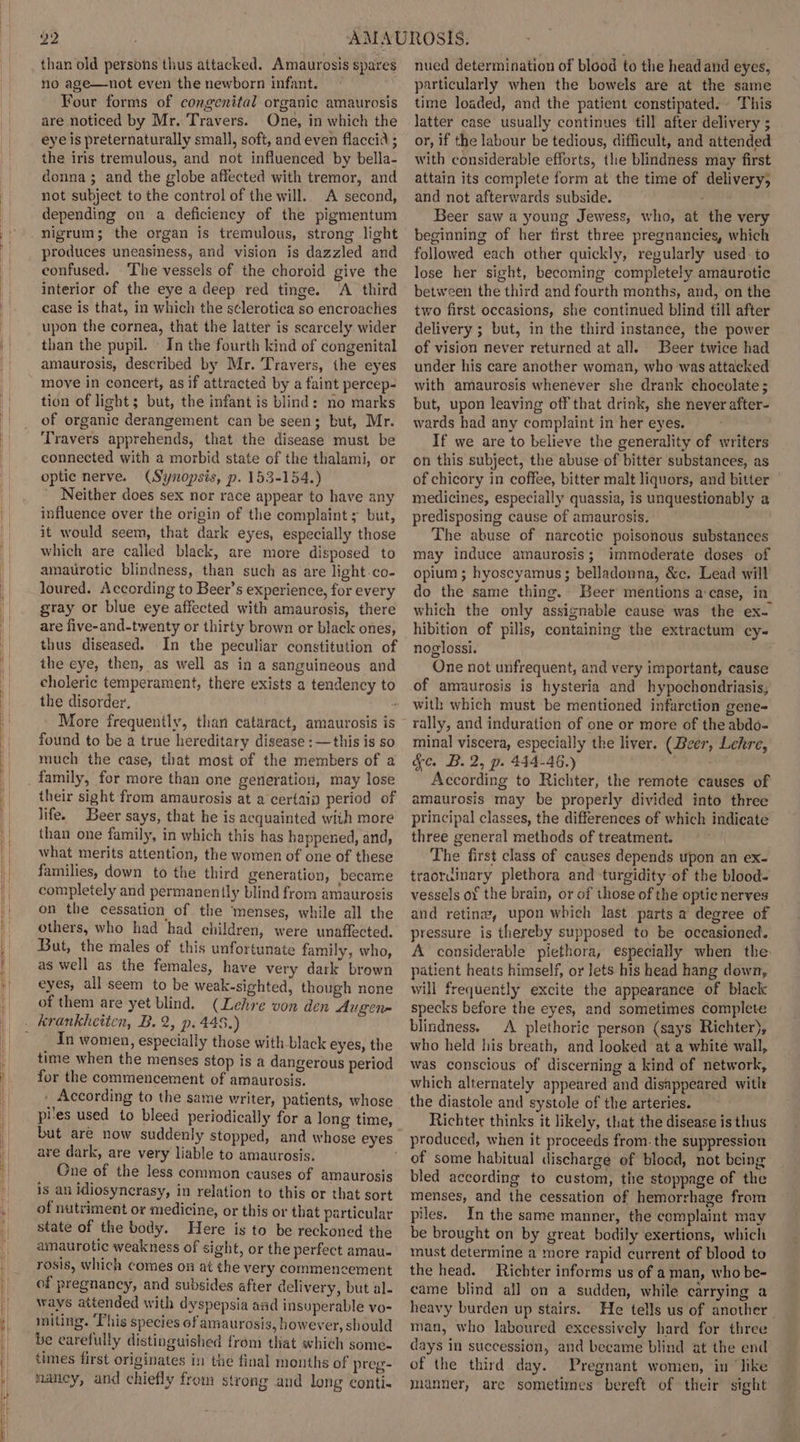 than old persons thus attacked. Amaurosis spares no age—not even the newborn infant. — ) Four forms of congenital organic amaurosis are noticed by Mr. Travers. One, in which the eye is preternaturally small, soft, and even flaccid ; the iris tremulous, and not influenced by bella- donna; and the globe affected with tremor, and not subject to the control of the will. A second, depending on a deficiency of the pigmentum nigrum; the organ is tremulous, strong light produces uneasiness, and vision is dazzled and confused. ‘The vessels of the choroid give the interior of the eye a deep red tinge. ‘A third case is that, in which the s¢lerotica so encroaches upon the cornea, that the latter is scarcely wider than the pupil. - In the fourth kind of congenital amaurosis, described by Mr. Travers, the eyes move in concert, as if attracted by a faint percep- tion of light; but, the infant is blind: no marks of organic derangement can be seen; but, Mr. Travers apprehends, that the disease must be connected with a morbid state of the thalami, or optic nerve. (Synopsis, p. 153-154.) Neither does sex nor race appear to have any influence over the origin of the complaint ; but, it would seem, that dark eyes, especially those which are called black, are more disposed to amaurotic blindness, then such as are light -co- loured. According to Beer’s experience, for every gray or blue eye affected with amaurosis, there are five-and-twenty or thirty brown or black ones, thus diseased. In the peculiar constitution of the eye, then, as well as in a sanguineous and the disorder, More frequently, than cataract, amaurosis is found to be a true hereditary disease :—this is so much the case, that most of the members of a family, for more than one generation, may lose their sight from amaurosis at a certain period of life. Beer says, that he is acquainted with more than one family, in which this has happened, and, what merits attention, the women of one of these families, down to the third generation, became completely and permanently blind from amaurosis on the cessation of the ‘menses, while all the others, who had had children, were unaffected. But, the males of this unfortunate family, who, as well as the females, have very dark brown eyes, all seem to be weak-sighted, though none of them are yet blind. (Lehre von den Augen= In women, especially those with black eyes, the time when the menses stop is a dangerous period for the commencement of amaurosis. . According to the same writer, patients, whose pies used to bleed periodically for a long time, but are now suddenly stopped, and whose eyes are dark, are very liable to amaurosis. One of the less common causes of amaurosis is an idiosynerasy, in relation to this or that sort of nutriment or medicine, or this or that particular state of the body. Here is to be reckoned the amaurotic weakness of sight, or the perfect amau- rosis, which comes on at the very commencement of pregnancy, and subsides after delivery, but al. ways attended with dyspepsia and insuperable vo- miting. ‘This species of amaurosis, however, should be carefully distinguished from that which some- times first originates in the final months of preg- nancy, and chiefly from strong and long conti- nued determination of blood to the head and eyes, particularly when the bowels are at the same time loaded, and the patient constipated. This latter case usually continues till after delivery ; or, if the labour be tedious, difficult, and attended with considerable efforts, the blindness may first attain its complete form at the time of delivery, and not afterwards subside. Beer saw a young Jewess, who, at the very beginning of her first three pregnancies, which followed each other quickly, regularly used: to lose her sight, becoming completely amaurotic between the third and fourth months, and, on the two first occasions, she continued blind till after delivery ; but, in the third instance, the power of vision never returned at all. Beer twice had under his care another woman, who was attacked with amaurosis whenever she drank chocolate ; but, upon leaving off that drink, she never after- wards had any complaint in her eyes. If we are to believe the generality of writers on this subject, the abuse of bitter substances, as of chicory in coffee, bitter malt liquors, and bitter | medicines, especially quassia, is unquestionably a predisposing cause of amaurosis. The abuse of narcotic poisonous substances may induce amaurosis; immoderate doses of opium ; hyoscyamus; belladonna, &amp;c. Lead will do the same thing. Beer mentions a:case, in. which the only assignable cause was the ex- hibition of pilis, containing the extractum cy- noglossi. One not unfrequent, and very important, cause of amaurosis is hysteria and hypochondriasis, with which must be mentioned infarction gene- rally, and induration of one or more of the abdo- minal viscera, especially the liver. (Beer, Lehre, &amp;c. B.2, p. 444-46.) ass According to Richter, the remote causes of amaurosis may be properly divided into three principal classes, the differences of which indicate three general methods of treatment. The first class of causes depends upon an ex- traordinary plethora and turgidity of the blood- vessels of the brain, or of those of the optic nerves and retina, upon which last parts a degree of pressure is thereby supposed to be occasioned. A considerable piethora, especially when the patient heats himself, or Jets his head hang down, will frequently excite the appearance of blaek specks before the eyes, and sometimes complete blindness. A plethoric person (says Richter), who held his breath, and looked at a white wall, was conscious of discerning a kind of network, which alternately appeared and disappeared with the diastole and systole of the arteries. Richter thinks it likely, that the disease is thus produced, when it proceeds from- the suppression of some habitual discharge of blood, not being bled according to custom, the stoppage of the menses, and the cessation of hemorrhage from piles. In the same manner, the complaint may be brought on by great bodily exertions, which must determine a more rapid current of blood to the head. Richter informs us of aman, who be- came blind all on a sudden, while carrying a heavy burden up stairs. He tells us of another man, who laboured excessively hard for three days in succession, and became blind at the end of the third day. Pregnant women, in ‘like manner, are sometimes bereft of their sight